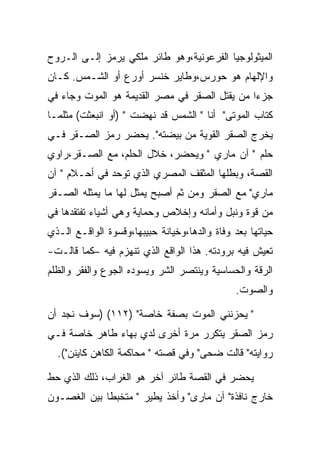 ‫ﺍﻟﻤﻴﺜﻭﻟﻭﺠﻴﺎ ﺍﻟﻔﺭﻋﻭﻨﻴﺔ،ﻭﻫﻭ ﻁﺎﺌﺭ ﻤﻠﻜﻲ ﻴﺭﻤﺯ ﺇﻟـﻰ ﺍﻟـﺭﻭﺡ‬
‫ﻭﺍﻹﻟﻬﺎﻡ ﻫﻭ ﺤﻭﺭﺱ،ﻭﻁﺎﻴﺭ ﺨﻨﺴﺭ ﺃﻭﺭﻉ ﺃﻭ ﺍﻟﺸـﻤﺱ. ﻜـﺎﻥ‬
‫ﺠﺯﺀﺍ ﻤﻥ ﻴﻘﺘل ﺍﻟﺼﻘﺭ ﻓﻲ ﻤﺼﺭ ﺍﻟﻘﺩﻴﻤﺔ ﻫﻭ ﺍﻟﻤﻭﺕ ﻭﺠﺎﺀ ﻓﻲ‬
‫ﻜﺘﺎﺏ ﺍﻟﻤﻭﺘﻰ" ﺃﻨﺎ " ﺍﻟﺸﻤﺱ ﻗﺩ ﻨﻬﻀﺕ " )ﺃﻭ ﺍﻨﺒﻌﺜﺕ( ﻤﺜﻠﻤـﺎ‬
‫ﻴﺨﺭﺝ ﺍﻟﺼﻘﺭ ﺍﻟﻘﻭﻴﺔ ﻤﻥ ﺒﻴﻀﺘﻪ". ﻴﺤﻀﺭ ﺭﻤﺯ ﺍﻟﺼـﻘﺭ ﻓـﻲ‬
‫ﺤﻠﻡ " ﺁﻥ ﻤﺎﺭﻱ " ﻭﻴﺤﻀﺭ، ﺨﻼل ﺍﻟﺤﻠﻡ، ﻤﻊ ﺍﻟﺼـﻘﺭ،ﺭﺍﻭﻱ‬
‫ﺍﻟﻘﺼﺔ، ﻭﺒﻁﻠﻬﺎ ﺍﻟﻤﺜﻘﻑ ﺍﻟﻤﺼﺭﻱ ﺍﻟﺫﻱ ﺘﻭﺤﺩ ﻓﻲ ﺃﺤـﻼﻡ " ﺁﻥ‬
‫ﻤﺎﺭﻱ" ﻤﻊ ﺍﻟﺼﻘﺭ ﻭﻤﻥ ﺜﻡ ﺃﺼﺒﺢ ﻴﻤﺜل ﻟﻬﺎ ﻤﺎ ﻴﻤﺜﻠﻪ ﺍﻟﺼـﻘﺭ‬
‫ﻤﻥ ﻗﻭﺓ ﻭﻨﺒل ﻭﺃﻤﺎﻨﻪ ﻭﺇﺨﻼﺹ ﻭﺤﻤﺎﻴﺔ ﻭﻫﻲ ﺃﺸﻴﺎﺀ ﺘﻔﺘﻘﺩﻫﺎ ﻓﻲ‬
‫ﺤﻴﺎﺘﻬﺎ ﺒﻌﺩ ﻭﻓﺎﺓ ﻭﺍﻟﺩﻫﺎ،ﻭﺨﻴﺎﻨﺔ ﺤﺒﻴﺒﻬﺎ،ﻭﻗﺴﻭﺓ ﺍﻟﻭﺍﻗـﻊ ﺍﻟـﺫﻱ‬
‫ﺘﻌﻴﺵ ﻓﻴﻪ ﺒﺭﻭﺩﺘﻪ. ﻫﺫﺍ ﺍﻟﻭﺍﻗﻊ ﺍﻟﺫﻱ ﺘﻨﻬﺯﻡ ﻓﻴﻪ –ﻜﻤﺎ ﻗﺎﻟـﺕ-‬
‫ﺍﻟﺭﻗﺔ ﻭﺍﻟﺤﺴﺎﺴﻴﺔ ﻭﻴﻨﺘﺼﺭ ﺍﻟﺸﺭ ﻭﻴﺴﻭﺩﻩ ﺍﻟﺠﻭﻉ ﻭﺍﻟﻔﻘﺭ ﻭﺍﻟﻅﻠﻡ‬
                                              ‫ﻭﺍﻟﺼﻭﺕ.‬

‫" ﻴﺤﺯﻨﻨﻲ ﺍﻟﻤﻭﺕ ﺒﺼﻔﺔ ﺨﺎﺼﺔ" )٢١١( )ﺴﻭﻑ ﻨﺠﺩ ﺃﻥ‬
‫ﺭﻤﺯ ﺍﻟﺼﻘﺭ ﻴﺘﻜﺭﺭ ﻤﺭﺓ ﺃﺨﺭﻯ ﻟﺩﻱ ﺒﻬﺎﺀ ﻁﺎﻫﺭ ﺨﺎﺼﺔ ﻓـﻲ‬
  ‫ﺭﻭﺍﻴﺘﻪ" ﻗﺎﻟﺕ ﻀﺤﻰ" ﻭﻓﻲ ﻗﺼﺘﻪ " ﻤﺤﺎﻜﻤﺔ ﺍﻟﻜﺎﻫﻥ ﻜﺎﻴﻨﻥ"(.‬

‫ﻴﺤﻀﺭ ﻓﻲ ﺍﻟﻘﺼﺔ ﻁﺎﺌﺭ ﺁﺨﺭ ﻫﻭ ﺍﻟﻐﺭﺍﺏ، ﺫﻟﻙ ﺍﻟﺫﻱ ﺤﻁ‬
‫ﺨﺎﺭﺝ ﻨﺎﻓﺫﺓ" ﺁﻥ ﻤﺎﺭﻯ" ﻭﺃﺨﺫ ﻴﻁﻴﺭ " ﻤﺘﺨﺒﻁﺎ ﺒﻴﻥ ﺍﻟﻐﺼـﻭﻥ‬
 