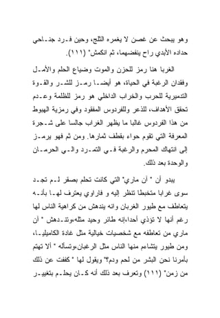 ‫ﻭﻫﻭ ﻴﺒﺤﺙ ﻋﻥ ﻏﺼﻥ ﻻ ﻴﻐﻤﺭﻩ ﺍﻟﺜﻠﺞ، ﻭﺤﻴﻥ ﻓـﺭﺩ ﺠﻨـﺎﺤﻲ‬
           ‫ﺤﺩﺍﺩﻩ ﺍﻷﺒﺩﻱ ﺭﺍﺡ ﻴﻨﻔﻀﻬﻤﺎ، ﺜﻡ ﺍﻨﻜﻤﺵ" )١١١(.‬

‫ﺍﻟﻐﺭﺒﺎ ﻫﻨﺎ ﺭﻤﺯ ﻟﻠﺤﺯﻥ ﻭﺍﻟﻤﻭﺕ ﻭﻀﻴﺎﻉ ﺍﻟﺤﻠﻡ ﻭﺍﻷﻤـل‬
‫ﻭﻓﻘﺩﺍﻥ ﺍﻟﺭﻏﺒﺔ ﻓﻲ ﺍﻟﺤﻴﺎﺓ، ﻫﻭ ﺃﻴﻀـﺎ ﺭﻤـﺯ ﻟﻠﺸـﺭ ﻭﺍﻟﻘـﻭﺓ‬
‫ﺍﻟﺘﺩﻤﻴﺭﻴﺔ ﻟﻠﺤﺭﺏ ﻭﺍﻟﺨﺭﺍﺏ ﺍﻟﺩﺍﺨﻠﻲ ﻫﻭ ﺭﻤﺯ ﻟﻠﻅﻠﻤﺔ ﻭﻋـﺩﻡ‬
‫ﺘﺤﻘﻕ ﺍﻷﻫﺩﺍﻑ، ﻟﻠﺫﻋﺭ ﻭﻟﻠﻔﺭﺩﻭﺱ ﺍﻟﻤﻔﻘﻭﺩ ﻭﻓﻲ ﺭﻤﺯﻴﺔ ﺍﻟﻬﺒﻭﻁ‬
‫ﻤﻥ ﻫﺫﺍ ﺍﻟﻔﺭﺩﻭﺱ ﻏﺎﻟﺒﺎ ﻤﺎ ﻴﻅﻬﺭ ﺍﻟﻐﺭﺍﺏ ﺠﺎﻟﺴﺎ ﻋﻠﻰ ﺸـﺠﺭﺓ‬
‫ﺍﻟﻤﻌﺭﻓﺔ ﺍﻟﺘﻲ ﺘﻘﻭﻡ ﺤﻭﺍﺀ ﺒﻘﻁﻑ ﺜﻤﺎﺭﻫﺎ. ﻭﻤﻥ ﺜﻡ ﻓﻬﻭ ﻴﺭﻤـﺯ‬
‫ﺇﻟﻰ ﺍﻨﺘﻬﺎﻙ ﺍﻟﻤﺤﺭﻡ ﻭﺍﻟﺭﻏﺒﺔ ﻓـﻲ ﺍﻟﺘﻤـﺭﺩ ﻭﺍﻟـﻲ ﺍﻟﺤﺭﻤـﺎﻥ‬
                                       ‫ﻭﺍﻟﻭﺤﺩﺓ ﺒﻌﺩ ﺫﻟﻙ.‬

‫ﻴﺒﺩﻭ ﺃﻥ " ﺁﻥ ﻤﺎﺭﻱ" ﺍﻟﺘﻲ ﻜﺎﻨﺕ ﺘﺤﻠﻡ ﺒﺼﻘﺭ ﻟـﻡ ﺘﺠـﺩ‬
‫ﺴﻭﻯ ﻏﺭﺍﺒﺎ ﻤﺘﺨﺒﻁﺎ ﺘﻨﻅﺭ ﺇﻟﻴﻪ ﻭ ﻓﺎﺭﺍﻭﻱ ﻴﻌﺘﺭﻑ ﻟﻬـﺎ ﺒﺄﻨـﻪ‬
‫ﻴﺘﻌﺎﻁﻑ ﻤﻊ ﻁﻴﻭﺭ ﺍﻟﻐﺭﺒﺎﻥ ﻭﺍﻨﻪ ﻴﻨﺩﻫﺵ ﻤﻥ ﻜﺭﺍﻫﻴﺔ ﺍﻟﻨﺎﺱ ﻟﻬﺎ‬
‫ﺭﻏﻡ ﺃﻨﻬﺎ ﻻ ﺘﺅﺫﻱ ﺃﺤﺩﺍ،ﺇﻨﻪ ﻁﺎﺌﺭ ﻭﺤﻴﺩ ﻤﺜﻠﻪ،ﻭﺘﻨـﺩﻫﺵ " ﺁﻥ‬
‫ﻤﺎﺭﻱ ﻤﻥ ﺘﻌﺎﻁﻔﻪ ﻤﻊ ﺸﺨﺼﻴﺎﺕ ﺨﻴﺎﻟﻴﺔ ﻤﺜل ﻏﺎﺩﺓ ﺍﻟﻜﺎﻤﻴﻠﻴـﺎ،‬
‫ﻭﻤﻥ ﻁﻴﻭﺭ ﻴﺘﺸﺎﺀﻡ ﻤﻨﻬﺎ ﺍﻟﻨﺎﺱ ﻤﺜل ﺍﻟﺭﻏﺒﺎﻥ،ﻭﺘﺴﺄﻟﻪ " ﺃﻻ ﺘﻬﺘﻡ‬
‫ﺒﺄﻤﺭﻨﺎ ﻨﺤﻥ ﺍﻟﺒﺸﺭ ﻤﻥ ﻟﺤﻡ ﻭﺩﻡ؟" ﻭﻴﻘﻭل ﻟﻬﺎ " ﻜﻔﻔﺕ ﻋﻥ ﺫﻟﻙ‬
‫ﻤﻥ ﺯﻤﻥ" )١١١( ﻭﺘﻌﺭﻑ ﺒﻌﺩ ﺫﻟﻙ ﺃﻨﻪ ﻜـﺎﻥ ﻴﺤﻠـﻡ ﺒﺘﻐﻴﻴـﺭ‬
 