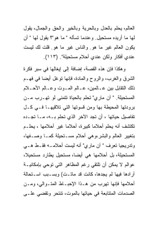 ‫ﺍﻟﻌﺎﻟﻡ، ﻴﺤﻠﻡ ﺒﺎﻟﻌﺩل ﻭﺒﺎﻟﺤﺭﻴﺔ ﻭﺒﺎﻟﺨﻴﺭ ﻭﺍﻟﺤﻕ ﻭﺍﻟﺠﻤﺎل، ﻴﻘﻭل‬
‫ﻟﻬﺎ ﻤﺎ ﺃﺭﻴﺩﻩ ﻤﺴﺘﺤﻴل. ﻭﻋﻨﺩﻤﺎ ﺘﺴﺄﻟﻪ " ﻤﺎ ﻫﻭ"؟ ﻴﻘﻭل ﻟﻬﺎ " ﺃﻥ‬
‫ﻴﻜﻭﻥ ﺍﻟﻌﺎﻟﻡ ﻏﻴﺭ ﻤﺎ ﻫﻭ. ﻭﺍﻟﻨﺎﺱ ﻏﻴﺭ ﻤﺎ ﻫﻭ. ﻗﻠﺕ ﻟﻙ ﻟﻴﺴﺕ‬
          ‫ﻋﻨﺩﻱ ﺃﻓﻜﺎﺭ ﻭﻟﻜﻥ ﻋﻨﺩﻱ ﺃﺤﻼﻡ ﻤﺴﺘﺤﻴﻠﺔ". )٣١١(.‬

‫ﻭﻫﻜﺫﺍ ﻓﺈﻥ ﻫﺫﻩ ﺍﻟﻘﺼﺔ، ﺇﻀﺎﻓﺔ ﺇﻟﻰ ﺇﻴﻐﺎﻟﻬﺎ ﻓﻲ ﺴﺒﺭ ﻓﻜﺭﺓ‬
‫ﺍﻟﺸﺭﻕ ﻭﺍﻟﻐﺭﺏ، ﻭﺍﻟﺭﻭﺡ ﻭﺍﻟﻤﺎﺩﺓ، ﻓﺈﻨﻬﺎ ﺘﻭﻏل ﺃﻴﻀﺎ ﻓﻲ ﻓﻬـﻡ‬
‫ﺫﻟﻙ ﺍﻟﺘﻘﺎﺒل ﺒﻴﻥ ﻋـﺎﻟﻤﻴﻥ، ﻋـﺎﻟﻡ ﺍﻟﻤـﻭﺕ ﻭﻋـﺎﻟﻡ ﺍﻷﺤـﻼﻡ‬
‫ﺍﻟﻤﺴﺘﺤﻴﻠﺔ. " ﺁﻥ ﻤﺎﺭﻱ" ﺘﺤﻠﻡ ﺒﺎﻟﺤﻴﺎﺓ ﺘﺘﻤﻨﻰ ﻟﻭ ﺘﻬـﺭﺏ ﻤـﻥ‬
‫ﺒﺭﻭﺩﺘﻬﺎ ﺍﻟﻤﺤﻴﻁﺔ ﺒﻬﺎ ﻭﻤﻥ ﻗﺴﻭﺘﻬﺎ ﺍﻟﺘﻲ ﺘﻼﻗﻴﻬـﺎ ﻓـﻲ ﻜـل‬
‫ﺘﻔﺎﺼﻴل ﺤﻴﺎﺘﻬﺎ ، ﺃﻥ ﺘﺠﺩ ﺍﻵﺨﺭ ﺍﻟﺫﻱ ﺘﺤﻠﻡ ﺒـﻪ، ﻤـﺎ ﺘﺠـﺩﻩ‬
‫ﺘﻜﺘﺸﻑ ﺃﻨﻪ ﻴﺤﻠﻡ ﺃﺤﻼﻤﺎ ﻜﺒﻴﺭﺓ، ﺃﺤﻼﻤﺎ ﻏﻴﺭ ﺃﺤﻼﻤﻬﺎ ، ﻴﺤﻠـﻡ‬
‫ﺒﺘﻐﻴﻴﺭ ﺍﻟﻌﺎﻟﻡ ﻭﺍﻟﺒﺸﺭ،ﻭﻫﻲ ﺃﺤﻼﻡ ﻤﺴـﺘﺤﻴﻠﺔ ﻜﻤـﺎ ﻭﺼـﻔﻬﺎ،‬
‫ﻭﺘﺩﺭﻴﺠﻴﺎ ﺘﻌﺭﻑ " ﺁﻥ ﻤﺎﺭﻱ" ﺃﻨﻪ ﻟﻴﺴﺕ ﺃﺤﻼﻤـﻪ ﻓﻘـﻁ ﻫـﻲ‬
‫ﺍﻟﻤﺴﺘﺤﻴﻠﺔ، ﺒل ﺃﺤﻼﻤﻬﺎ ﻫﻲ ﺃﻴﻀﺎ، ﻤﺴﺘﺤﻴل ﻴﻁﺎﺭﺩ ﻤﺴﺘﺤﻴﻼ،‬
‫ﻋﻭﺍﻟﻡ ﻻ ﻴﻤﻜﻥ ﺃﻥ ﺘﻠﺘﻘﻲ ﺭﻏﻡ ﺍﻟﻤﻅﺎﻫﺭ ﺍﻟﺘﻲ ﺘﻭﺤﻲ ﺒﺈﻤﻜﺎﻨﻴـﺔ‬
‫ﺃﺭﺍﺩﻫﺎ ﻓﻴﻬﺎ ﻟﻡ ﻴﺠﺩﻫﺎ، ﻜﺎﻨﺕ ﻗﺩ ﻤﺎﺘـﺕ( ﻭﺒﺴـﺒﺏ ﺍﺴـﺘﺤﺎﻟﺔ‬
‫ﺃﺤﻼﻤﻬﺎ ﻓﺈﻨﻬﺎ ﺘﻬﺭﺏ ﻤﻥ ﻫـﺫﺍ ﺍﻹﺤﺒـﺎﻁ ﺍﻟﻤﺘـﻭﺍﻟﻲ، ﻭﻤـﻥ‬
‫ﺍﻟﺼﺩﻤﺎﺕ ﺍﻟﻤﺘﺘﺎﺒﻌﺔ ﻓﻲ ﺤﻴﺎﺘﻬﺎ ﺒﺎﻟﻤﻭﺕ، ﺘﻨﺘﺤﺭ ﻭﺘﻘﻀﻲ ﻋﻠـﻰ‬
 