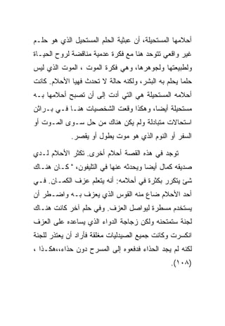 ‫ﺃﺤﻼﻤﻬﺎ ﺍﻟﻤﺴﺘﺤﻴﻠﺔ، ﺃﻥ ﻋﺒﺜﻴﺔ ﺍﻟﺤﻠﻡ ﺍﻟﻤﺴﺘﺤﻴل ﺍﻟﺫﻱ ﻫﻭ ﺤﻠـﻡ‬
‫ﻏﻴﺭ ﻭﺍﻗﻌﻲ ﺘﺘﻭﺤﺩ ﻫﻨﺎ ﻤﻊ ﻓﻜﺭﺓ ﻋﺩﻤﻴﺔ ﻤﻨﺎﻗﻀﺔ ﻟﺭﻭﺡ ﺍﻟﺤﻴـﺎﺓ‬
‫ﻭﻟﻁﺒﻴﻌﺘﻬﺎ ﻭﻟﺠﻭﻫﺭﻫﺎ، ﻭﻫﻲ ﻓﻜﺭﺓ ﺍﻟﻤﻭﺕ ، ﺍﻟﻤﻭﺕ ﺍﻟﺫﻱ ﻟﻴﺱ‬
‫ﺤﻠﻤﺎ ﻴﺤﻠﻡ ﺒﻪ ﺍﻟﺒﺸﺭ، ﻭﻟﻜﻨﻪ ﺤﺎﻟﺔ ﻻ ﺘﺤﺩﺙ ﻓﻬﻴﺎ ﺍﻷﺤﻼﻡ. ﻜﺎﻨﺕ‬
‫ﺃﺤﻼﻤﻪ ﺍﻟﻤﺴﺘﺤﻴﻠﺔ ﻫﻲ ﺍﻟﺘﻲ ﺃﺩﺕ ﺇﻟﻰ ﺃﻥ ﺘﺼﺒﺢ ﺃﺤﻼﻤﻬﺎ ﺒـﻪ‬
‫ﻤﺴﺘﺤﻴﻠﺔ ﺃﻴﻀﺎ، ﻭﻫﻜﺫﺍ ﻭﻗﻌﺕ ﺍﻟﺸﺨﺼﻴﺎﺕ ﻫﻨـﺎ ﻓـﻲ ﺒـﺭﺍﺜﻥ‬
‫ﺍﺴﺘﺤﺎﻻﺕ ﻤﺘﺒﺎﺩﻟﺔ ﻭﻟﻡ ﻴﻜﻥ ﻫﻨﺎﻙ ﻤﻥ ﺤل ﺴـﻭﻯ ﺍﻟﻤـﻭﺕ ﺃﻭ‬
            ‫ﺍﻟﺴﻔﺭ ﺃﻭ ﺍﻟﻨﻭﻡ ﺍﻟﺫﻱ ﻫﻭ ﻤﻭﺕ ﻴﻁﻭل ﺃﻭ ﻴﻘﺼﺭ.‬

‫ﺘﻭﺠﺩ ﻓﻲ ﻫﺫﻩ ﺍﻟﻘﺼﺔ ﺃﺤﻼﻡ ﺃﺨﺭﻯ. ﺘﻜﺜﺭ ﺍﻷﺤﻼﻡ ﻟـﺩﻱ‬
‫ﺼﺩﻴﻘﻪ ﻜﻤﺎل ﺃﻴﻀﺎ ﻭﻴﺤﺩﺜﻪ ﻋﻨﻬﺎ ﻓﻲ ﺍﻟﺘﻠﻴﻔﻭﻥ، " ﻜـﺎﻥ ﻫﻨـﺎﻙ‬
‫ﺸﺊ ﻴﺘﻜﺭﺭ ﺒﻜﺜﺭﺓ ﻓﻲ ﺃﺤﻼﻤﻪ: ﺃﻨﻪ ﻴﺘﻌﻠﻡ ﻋﺯﻑ ﺍﻟﻜﻤـﺎﻥ. ﻓـﻲ‬
‫ﺃﺤﺩ ﺍﻷﺤﻼﻡ ﻀﺎﻉ ﻤﻨﻪ ﺍﻟﻘﻭﺱ ﺍﻟﺫﻱ ﻴﻌﺯﻑ ﺒـﻪ ﻭﺍﻀـﻁﺭ ﺃﻥ‬
‫ﻴﺴﺘﺨﺩﻡ ﻤﺴﻁﺭﺓ ﻟﻴﻭﺍﺼل ﺍﻟﻌﺯﻑ. ﻭﻓﻲ ﺤﻠﻡ ﺁﺨﺭ ﻜﺎﻨﺕ ﻫﻨـﺎﻙ‬
‫ﻟﺠﻨﺔ ﺴﺘﻤﺘﺤﻨﻪ ﻭﻟﻜﻥ ﺯﺠﺎﺠﺔ ﺍﻟﺩﻭﺍﺀ ﺍﻟﺫﻱ ﻴﺴﺎﻋﺩﻩ ﻋﻠﻰ ﺍﻟﻌﺯﻑ‬
‫ﺍﻨﻜﺴﺭﺕ ﻭﻜﺎﻨﺕ ﺠﻤﻴﻊ ﺍﻟﺼﻴﺩﻟﻴﺎﺕ ﻤﻐﻠﻘﺔ ﻓﺄﺭﺍﺩ ﺃﻥ ﻴﻌﺘﺫﺭ ﻟﻠﺠﻨﺔ‬
‫ﻟﻜﻨﻪ ﻟﻡ ﻴﺠﺩ ﺍﻟﺤﺫﺍﺀ ﻓﺩﻓﻌﻭﻩ ﺇﻟﻰ ﺍﻟﻤﺴﺭﺡ ﺩﻭﻥ ﺤﺫﺍﺀ،،ﻫﻜـﺫﺍ ،‬
                                              ‫)٨٠١(.‬
 