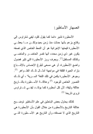 ‫ﺍﻨﺼﻬﺎﺭ ﺍﻷﺴﺎﻁﻴﺭ:‬

‫ﺍﻷﺴﻁﻭﺭﺓ ﺘﺸﻴﺭ ﺩﺍﺌﻤﺎ ﻜﻤﺎ ﻴﻘﻭل ﻜﻠﻭﺩ ﻟﻴﻔﻲ ﺸﺘﺭﺍﻭﺱ ﺇﻟﻲ‬
‫ﻭﻗﺎﺌﻊ ﻴﺯﻋﻡ ﺒﺄﻨﻬﺎ ﺤﺩﺜﺕ ﻤﻨﺫ ﺯﻤﻥ ﺒﻌﻴﺩ،ﻭﻟﻜـﻥ ﻤـﺎ ﻴﻌﻁـﻲ‬
‫ﺍﻷﺴﻁﻭﺭﺓ ﻗﻴﻤﺘﻬﺎ ﺍﻹﺠﺭﺍﺌﻴﺔ ﻫﻭ ﺃﻥ ﺍﻟﻨﻤﻁ ﺍﻟﺨﺎﺹ ﺍﻟﺫﻱ ﺘﺼﻔﻪ‬
‫ﻴﻜﻭﻥ ﻏﻴﺭ ﺫﻱ ﺯﻤﻥ ﻤﺤﺩﺩ، ﺃﻨﻬﺎ ﺘﻔﺴﺭ ﺍﻟﺤﺎﻀـﺭ ﻭﺍﻟﻤﺎﻀـﻲ‬
‫ﻭﻜﺫﻟﻙ ﺍﻟﻤﺴﺘﻘﺒل)١(. ﻭﻴﻌﺭﻑ ﺭﻭﺯ ﺍﻷﺴﻁﻭﺭﺓ ﺍﻟﺘﻲ ﺘﺜﻴﺭ ﻓﻀﻭل‬
‫ﻭﺍﻀﻊ ﺍﻷﺴﻁﻭﺭﺓ، ﺃﻭ ﻫﻲ ﻤﺴﻌﻰ ﻟﺒﻠﻭﻍ ﺍﻹﺤﺴﺎﺱ ﺒﺎﻹﺸـﺒﺎﻉ‬
‫ﺒﺈﺯﺍﺀ ﺍﻟﺤﻴﺭﺓ ﺍﻟﻘﻠﻘﺔ ﻓﻲ ﻤﻭﺍﺠﻬﺔ ﺃﻤﺜـﺎل ﺘﻠـﻙ ﺍﻟﻅـﻭﺍﻫﺭ )٢(.‬
‫ﻭﺠﻭﻫﺭ ﺍﻷﺴﻁﻭﺭﺓ ﻴﻜﻤﻥ ﻓﻲ ﺘﻠﻙ ﺍﻟﻠﻐﺔ" ﺍﻟﺴـﺭﻴﺔ" ، ﺃﻱ ﺫﻟـﻙ‬
                              ‫) ٣(‬
‫ﻭﻋﻼﻗـﺔ ﺍﻷﺴـﻁﻭﺭﺓ ﺒﺎﻟﺘـﺎﺭﻴﺦ‬            ‫ﺍﻟﺘﺼﻭﺭ ﺍﻟﺨﺎﺹ ﻟﻠﻭﺠﻭﺩ‬
‫ﻋﻼﻗﺔ ﻭﺜﻴﻘﺔ، ﻷﻥ ﻜل ﺃﺴﻁﻭﺭﺓ ﻜﻤﺎ ﻴﺅﻜـﺩ ﻟﻴﻔـﻲ ﺸـﺘﺭﺍﻭﺱ‬
                                          ‫) ٤(.‬
                                                  ‫ﺘﺭﻭﻯ ﺘﺎﺭﻴﺨﺎ‬

‫ﻜﺫﻟﻙ ﻴﺤﺎﻭل ﺒﻌﺽ ﺍﻟﺒﺎﺤﺜﻴﻥ ﻓﻲ ﻋﻠﻡ ﺍﻷﺴﺎﻁﻴﺭ ﺘﻭﻀـﻴﺢ‬
‫ﻋﻼﻗﺔ ﺍﻟﺘﺎﺭﻴﺦ ﺒﺎﻷﺴﻁﻭﺭﺓ ﻤﻥ ﺨﻼل ﺍﻟﻘﻭل ﺒﺄﻥ ﺍﻷﺴﻁﻭﺭﺓ ﻫﻲ‬
‫ﺍﻟﺘﺎﺭﻴﺦ ﺍﻟﺫﻱ ﻻ ﻨﺼﺩﻗﻪ، ﻭﺃﻥ ﺍﻟﺘﺎﺭﻴﺦ ﻫﻭ ﺍﻷﺴـﻁﻭﺭﺓ ﺍﻟﺘـﻲ‬
 