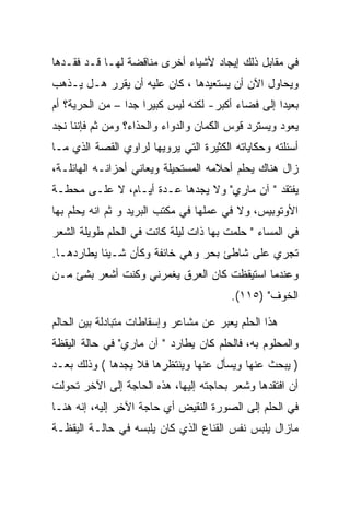 ‫ﻓﻲ ﻤﻘﺎﺒل ﺫﻟﻙ ﺇﻴﺠﺎﺩ ﻷﺸﻴﺎﺀ ﺃﺨﺭﻯ ﻤﻨﺎﻗﻀﺔ ﻟﻬـﺎ ﻗـﺩ ﻓﻘـﺩﻫﺎ‬
‫ﻭﻴﺤﺎﻭل ﺍﻵﻥ ﺃﻥ ﻴﺴﺘﻌﻴﺩﻫﺎ ، ﻜﺎﻥ ﻋﻠﻴﻪ ﺃﻥ ﻴﻘﺭﺭ ﻫـل ﻴـﺫﻫﺏ‬
‫ﺒﻌﻴﺩﺍ ﺇﻟﻰ ﻓﻀﺎﺀ ﺃﻜﺒﺭ- ﻟﻜﻨﻪ ﻟﻴﺱ ﻜﺒﻴﺭﺍ ﺠﺩﺍ – ﻤﻥ ﺍﻟﺤﺭﻴﺔ؟ ﺃﻡ‬
‫ﻴﻌﻭﺩ ﻭﻴﺴﺘﺭﺩ ﻗﻭﺱ ﺍﻟﻜﻤﺎﻥ ﻭﺍﻟﺩﻭﺍﺀ ﻭﺍﻟﺤﺫﺍﺀ؟ ﻭﻤﻥ ﺜﻡ ﻓﺈﻨﻨﺎ ﻨﺠﺩ‬
‫ﺃﺴﺌﻠﺘﻪ ﻭﺤﻜﺎﻴﺎﺘﻪ ﺍﻟﻜﺜﻴﺭﺓ ﺍﻟﺘﻲ ﻴﺭﻭﻴﻬﺎ ﻟﺭﺍﻭﻱ ﺍﻟﻘﺼﺔ ﺍﻟﺫﻱ ﻤـﺎ‬
‫ﺯﺍل ﻫﻨﺎﻙ ﻴﺤﻠﻡ ﺃﺤﻼﻤﻪ ﺍﻟﻤﺴﺘﺤﻴﻠﺔ ﻭﻴﻌﺎﻨﻲ ﺃﺤﺯﺍﻨـﻪ ﺍﻟﻬﺎﺌﻠـﺔ،‬
‫ﻴﻔﺘﻘﺩ " ﺁﻥ ﻤﺎﺭﻱ" ﻭﻻ ﻴﺠﺩﻫﺎ ﻋـﺩﺓ ﺃﻴـﺎﻡ، ﻻ ﻋﻠـﻰ ﻤﺤﻁـﺔ‬
‫ﺍﻷﻭﺘﻭﺒﻴﺱ، ﻭﻻ ﻓﻲ ﻋﻤﻠﻬﺎ ﻓﻲ ﻤﻜﺘﺏ ﺍﻟﺒﺭﻴﺩ ﻭ ﺜﻡ ﺍﻨﻪ ﻴﺤﻠﻡ ﺒﻬﺎ‬
‫ﻓﻲ ﺍﻟﻤﺴﺎﺀ " ﺤﻠﻤﺕ ﺒﻬﺎ ﺫﺍﺕ ﻟﻴﻠﺔ ﻜﺎﻨﺕ ﻓﻲ ﺍﻟﺤﻠﻡ ﻁﻭﻴﻠﺔ ﺍﻟﺸﻌﺭ‬
‫ﺘﺠﺭﻱ ﻋﻠﻰ ﺸﺎﻁﺊ ﺒﺤﺭ ﻭﻫﻲ ﺨﺎﺌﻔﺔ ﻭﻜﺄﻥ ﺸـﻴﺌﺎ ﻴﻁﺎﺭﺩﻫـﺎ.‬
‫ﻭﻋﻨﺩﻤﺎ ﺍﺴﺘﻴﻘﻅﺕ ﻜﺎﻥ ﺍﻟﻌﺭﻕ ﻴﻐﻤﺭﻨﻲ ﻭﻜﻨﺕ ﺃﺸﻌﺭ ﺒﺸﺊ ﻤـﻥ‬
                                        ‫ﺍﻟﺨﻭﻑ" )٥١١(.‬

‫ﻫﺫﺍ ﺍﻟﺤﻠﻡ ﻴﻌﺒﺭ ﻋﻥ ﻤﺸﺎﻋﺭ ﻭﺇﺴﻘﺎﻁﺎﺕ ﻤﺘﺒﺎﺩﻟﺔ ﺒﻴﻥ ﺍﻟﺤﺎﻟﻡ‬
‫ﻭﺍﻟﻤﺤﻠﻭﻡ ﺒﻪ، ﻓﺎﻟﺤﻠﻡ ﻜﺎﻥ ﻴﻁﺎﺭﺩ " ﺁﻥ ﻤﺎﺭﻱ" ﻓﻲ ﺤﺎﻟﺔ ﺍﻟﻴﻘﻅﺔ‬
‫) ﻴﺒﺤﺙ ﻋﻨﻬﺎ ﻭﻴﺴﺄل ﻋﻨﻬﺎ ﻭﻴﻨﺘﻅﺭﻫﺎ ﻓﻼ ﻴﺠﺩﻫﺎ ( ﻭﺫﻟﻙ ﺒﻌـﺩ‬
‫ﺃﻥ ﺍﻓﺘﻘﺩﻫﺎ ﻭﺸﻌﺭ ﺒﺤﺎﺠﺘﻪ ﺇﻟﻴﻬﺎ، ﻫﺫﻩ ﺍﻟﺤﺎﺠﺔ ﺇﻟﻰ ﺍﻵﺨﺭ ﺘﺤﻭﻟﺕ‬
‫ﻓﻲ ﺍﻟﺤﻠﻡ ﺇﻟﻰ ﺍﻟﺼﻭﺭﺓ ﺍﻟﻨﻘﻴﺽ ﺃﻱ ﺤﺎﺠﺔ ﺍﻵﺨﺭ ﺇﻟﻴﻪ، ﺇﻨﻪ ﻫﻨـﺎ‬
‫ﻤﺎﺯﺍل ﻴﻠﺒﺱ ﻨﻔﺱ ﺍﻟﻘﻨﺎﻉ ﺍﻟﺫﻱ ﻜﺎﻥ ﻴﻠﺒﺴﻪ ﻓﻲ ﺤﺎﻟـﺔ ﺍﻟﻴﻘﻅـﺔ‬
 