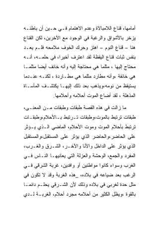 ‫ﺃﻤﺎﻤﻬﺎ، ﻗﻨﺎﻉ ﺍﻟﻼﻤﺒﺎﻻﺓ ﻭﻋﺩﻡ ﺍﻻﻫﺘﻤﺎﻡ ﻓـﻲ ﺤـﻴﻥ ﺃﻥ ﺒﺎﻁﻨـﻪ‬
‫ﻴﺯﺨﺭ ﺒﺎﻷﺸﻭﺍﻕ ﻭﺍﻟﺭﻏﺒﺔ ﻓﻲ ﺍﻟﻭﺠﻭﺩ ﻤﻊ ﺍﻵﺨﺭﻴﻥ، ﻟﻜﻥ ﺍﻟﻘﻨﺎﻉ‬
‫ﻫﻨﺎ – ﻗﻨﺎﻉ ﺍﻟﻨﻭﻡ – ﺍﻫﺘﺯ ﻭﺤﺭﻙ ﺍﻟﺨﻭﻑ ﻤﻼﻤﺤﻪ ﻓﻠـﻡ ﻴﻌـﺩ‬
‫ﺒﻨﻔﺱ ﺜﺒﺎﺕ ﻗﻨﺎﻉ ﺍﻟﻴﻘﻅﺔ ﻟﻘﺩ ﺍﻋﺘﺭﻑ ﺃﺨﻴ ‪‬ﺍ، ﻓﻲ ﺤﻠﻤـﻪ، ﺃﻨـﻪ‬
                 ‫ﺭ‬
‫ﻤﺤﺘﺎﺝ ﺇﻟﻴﻬﺎ ، ﻤﺜﻠﻤﺎ ﻫﻲ ﻤﺤﺘﺎﺠﺔ ﺇﻟﻴﻪ ﻭﺃﻨﻪ ﺨﺎﺌﻑ ﺃﻴﻀﺎ ﻤﺜﻠﻤـﺎ‬
‫ﻫﻲ ﺨﺎﺌﻔﺔ ،ﻭﺃﻨﻪ ﻤﻁﺎﺭﺩ ﻤﺜﻠﻤﺎ ﻫﻲ ﻤﻁـﺎﺭﺩﺓ ، ﻟﻜﻨـﻪ ﻋﻨـﺩﻤﺎ‬
‫ﻴﺴﺘﻴﻘﻅ ﻤﻥ ﻨﻭﻤﻪ،ﻭﻴﺫﻫﺏ ﺒﻌﺩ ﺫﻟﻙ ﺇﻟﻴﻬـﺎ ﻴﻜﺘﺸـﻑ ﺍﻟﻤﺄﺴـﺎﺓ‬
              ‫ﺍﻟﻤﺫﻫﻠﺔ ، ﻟﻘﺩ ﺃﻀﺎﻉ ﺍﻟﻤﻭﺕ ﺃﺤﻼﻤﻪ ﻭﺃﺤﻼﻤﻬﺎ.‬

‫ﻤﺎ ﺯﺍﻟﺕ ﻓﻲ ﻫﺫﻩ ﺍﻟﻘﺼﺔ ﻁﺒﻘﺎﺕ ﻭﻁﺒﻘﺎﺕ ﻤـﻥ ﺍﻟﻤﻌﻨـﻰ،‬
‫ﻁﺒﻘﺎﺕ ﺘﺭﺘﺒﻁ ﺒﺎﻟﻤﻭﺕ،ﻭﻁﺒﻘﺎﺕ ﺘـﺭﺘﺒﻁ ﺒـﺎﻷﺤﻼﻡ،ﻭﻁﺒﻘـﺎﺕ‬
‫ﺘﺭﺘﺒﻁ ﺒﺄﺤﻼﻡ ﺍﻟﻤﻭﺕ ﻭﻤﻭﺕ ﺍﻷﺤﻼﻡ، ﺍﻟﻤﺎﻀﻲ ﺍﻟـﺫﻱ ﻴـﺅﺜﺭ‬
‫ﻋﻠﻰ ﺍﻟﺤﺎﻀﺭ،ﻭﺍﻟﺤﺎﻀﺭ ﺍﻟﺫﻱ ﻴﺅﺜﺭ ﻋﻠﻰ ﺍﻟﻤﺴﺘﻘﺒل،ﻭﺍﻟﻤﺴﺘﻘﺒل‬
‫ﺍﻟﺫﻱ ﻴﺅﺜﺭ ﻋﻠﻰ ﺍﻟﺩﺍﺨل ﻭﺍﻷﻨﺎ ﻭﺍﻵﺨـﺭ، ﺍﻟﺸـﺭﻕ ﻭﺍﻟﻐـﺭﺏ،‬
‫ﺍﻟﻤﻔﺭﺩ ﻭﺍﻟﺠﻤﻊ، ﺍﻟﻭﺤﺸﺔ ﻭﺍﻟﻌﺯﻟﺔ ﺍﻟﺘﻲ ﻴﻌﺎﻨﻴﻬـﺎ ﺍﻟﻨـﺎﺱ ﻓـﻲ‬
‫ﺍﻟﻐﺭﺏ ﻭﺴﻭﺍﺀ ﻜﺎﻨﻭﺍ ﻤﻭﺍﻁﻨﻴﻥ ﺃﻭ ﻭﺍﻓﺩﻴﻥ، ﻏﺭﺒﺔ ﺍﻟﺸﺭﻗﻲ ﻓـﻲ‬
‫ﺍﻟﺭﻏﺏ ﺒﻌﺩ ﻀﻴﺎﻋﻪ ﻓﻲ ﺒﻼﺩﻩ، _ﻫﺫﻩ ﺍﻟﻐﺭﺒﺔ ﻭﻗﺩ ﻻ ﺘﻜﻭﻥ ﻓﻲ‬
‫ﻤﺜل ﺤﺩﺓ ﻟﻐﺭﺒﻲ ﻓﻲ ﺒﻼﺩﻩ ﻭﺫﻟﻙ ﻷﻥ ﺍﻟﺸـﺭﻗﻲ ﻴﺤﻠـﻡ ﺩﺍﺌﻤـﺎ‬
‫ﺒﺎﻟﻘﻭﺓ ،ﻭﻴﻅل ﺍﻟﻜﺜﻴﺭ ﻤﻥ ﺃﺤﻼﻤﻪ ﻤﺠﺭﺩ ﺃﺤﻼﻡ، ﺍﻟﻐﺭﺒـﺔ ﻟـﺩﻱ‬
 