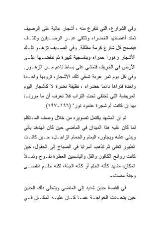 ‫ﻭﻓﻲ ﺍﻟﺸﻭﺍﺭﻉ، ﺍﻟﺘﻲ ﺘﺘﻔﺭﻉ ﻤﻨﻪ ، ﺃﺸﺠﺎﺭ ﻋﺎﻟﻴﺔ ﻋﻠﻰ ﺍﻟﺭﺼﻴﻑ‬
‫ﺘﻤﺘﺩ ﺃﻏﺼﺎﻨﻬﺎ ﺍﻟﺨﻀﺭﺍﺀ ﻭﺘﻠﺘﻘﻲ ﻋﺒـﺭ ﺍﻟﺭﺼـﻴﻔﻴﻥ ﻭﺘﻠﺘـﻑ‬
‫ﻓﻴﺼﺒﺢ ﻜل ﺸﺎﺭﻉ ﻜﺭﻤﺔ ﻤﻅﻠﻠﺔ. ﻭﻓﻲ ﺍﻟﺼـﻴﻑ ﺘﺯﻫـﻭ ﺘﻠـﻙ‬
‫ﺍﻷﺸﺠﺎﺭ ﺯﻫﻭﺭﺍ ﺤﻤﺭﺍﺀ ﻭﺒﻨﻔﺴﺠﻴﺔ ﻜﺒﻴﺭﺓ ﺜﻡ ﺘﻨﻔﻀـﻬﺎ ﻋﻠـﻰ‬
‫ﺍﻷﺭﺽ ﻓﻲ ﺍﻟﺨﺭﻴﻑ ﻓﺘﻤﺸﻲ ﻋﻠﻰ ﺒﺴﺎﻁ ﻨﺎﻋﻡ ﻤـﻥ ﺍﻟﺯﻫـﻭﺭ.‬
‫ﻭﻓﻲ ﻜل ﻴﻭﻡ ﺘﻤﺭ ﻋﺭﺒﺔ ﺘﺴﻘﻲ ﺘﻠﻙ ﺍﻷﺸﺠﺎﺭ، ﺘﺭﻭﻴﻬﺎ ﻭﺍﺤـﺩﺓ‬
‫ﻭﺍﺤﺩﺓ ﻓﺘﺭﺍﻫﺎ ﺩﺍﺌﻤﺎ ﺨﻀﺭﺍﺀ ، ﻨﻅﻴﻔﺔ ﻨﻀﺭﺓ ﻻ ﻜﺄﺸﺠﺎﺭ ﺍﻟﻴﻭﻡ‬
‫ﺍﻟﻤﺭﻴﻀﺔ ﺍﻟﺘﻲ ﺘﺨﺘﻔﻲ ﺘﺤﺕ ﺍﻟﺘﺭﺍﺏ ﻓﻼ ﻨﻌﺭﻑ ﺃﻥ ﻤﺎ ﻤﺭﺭﻨـﺎ‬
          ‫ﺒﻬﺎ ﺇﻥ ﻜﺎﻨﺕ ﺃﻡ ﺸﺠﺭﺓ ﻋﺎﻤﻭﺩ ﻨﻭﺭ" )٦٩١-٧٩١(.‬

‫ﺜﻡ ﺃﻥ ﺍﻟﻤﺸﻬﺩ ﻴﻜﺘﻤل ﺘﺼﻭﻴﺭﻩ ﻤﻥ ﺨﻼل ﻭﺼﻑ ﺍﻟﻤـﺘﻜﻠﻡ‬
‫ﻟﻤﺎ ﻜﺎﻥ ﻋﻠﻴﻪ ﻫﺫﺍ ﺍﻟﻤﻴﺩﺍﻥ ﻓﻲ ﺍﻟﻤﺎﻀﻲ ﺤﻴﻥ ﻜﺎﻥ ﺍﻟﻬﺩﻫﺩ ﻴﺄﺘﻲ‬
‫ﻭﻴﺒﻨﻲ ﻋﺸﻪ ﻭﻴﺠﺎﻭﺭﻩ ﺍﻟﻴﻤﺎﻡ ﻭﺍﻟﺤﻤﺎﻡ ﺍﻟﺯﺍﺠـل، ﺤـﻴﻥ ﻜﺎﻨـﺕ‬
‫ﺍﻟﻁﻴﻭﺭ ﺘﻐﻨﻲ ﺜﻡ ﺘﺫﻫﺏ ﺃﺴﺭﺍﺒﺎ ﻓﻲ ﺍﻟﺼﺒﺎﺡ ﺇﻟﻰ ﺍﻟﺤﻘﻭل، ﺤﻴﻥ‬
‫ﻜﺎﻨﺕ ﺭﻭﺍﺌﺢ ﺍﻟﻜﺎﻓﻭﺭ ﻭﺍﻟﻔل ﻭﺍﻟﻴﺎﺴﻤﻴﻥ ﺍﻟﻌﻁﺭﺓ ﺘﻔـﻭﺡ ﻭﺘﻤـﻸ‬
‫ﺍﻟﻤﻜﺎﻥ، ﻤﺸﻬﺩ ﻜﺄﻨﻪ ﺍﻟﺤﻠﻡ ﺃﻭ ﻜﺄﻨﻪ ﺍﻟﺠﻨﺔ، ﻟﻜﻨﻪ ﺤﻠـﻡ ﺍﻨﻘﻀـﻰ‬
                                          ‫ﻭﺠﻨﺔ ﻤﻀﺕ-‬

‫ﻓﻲ ﺍﻟﻘﺼﺔ ﺤﻨﻴﻥ ﺸﺩﻴﺩ ﺇﻟﻰ ﺍﻟﻤﺎﻀﻲ ﻭﻴﺘﺠﻠﻰ ﺫﻟﻙ ﺍﻟﺤﻨﻴﻥ‬
‫ﺤﻴﻥ ﻴﺘﺤـﺩﺙ ﺍﻟﺨﻭﺍﺠـﺔ ﻋﻤـﺎ ﻜـﺎﻥ ﻋﻠﻴـﻪ ﺍﻟﻤﻜـﺎﻥ ﻓـﻲ‬
 