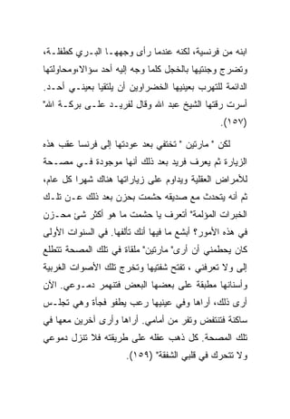 ‫ﺍﺒﻨﻪ ﻤﻥ ﻓﺭﻨﺴﻴﺔ، ﻟﻜﻨﻪ ﻋﻨﺩﻤﺎ ﺭﺃﻯ ﻭﺠﻬﻬـﺎ ﺍﻟﺒـﺭﻱ ﻜﻁﻔﻠـﺔ،‬
‫ﻭﺘﻀﺭﺝ ﻭﺠﻨﺘﻴﻬﺎ ﺒﺎﻟﺨﺠل ﻜﻠﻤﺎ ﻭﺠﻪ ﺇﻟﻴﻪ ﺃﺤﺩ ﺴﺅﺍﻻ،ﻭﻤﺤﺎﻭﻟﺘﻬﺎ‬
‫ﺍﻟﺩﺍﺌﻤﺔ ﻟﻠﺘﻬﺭﺏ ﺒﻌﻴﻨﻴﻬﺎ ﺍﻟﺨﻀﺭﺍﻭﻴﻥ ﺃﻥ ﻴﻠﺘﻘﻴﺎ ﺒﻌﻴﻨـﻲ ﺃﺤـﺩ.‬
‫ﺃﺴﺭﺕ ﺭﻗﺘﻬﺎ ﺍﻟﺸﻴﺦ ﻋﺒﺩ ﺍﷲ ﻭﻗﺎل ﻟﻔﺭﻴـﺩ ﻋﻠـﻰ ﺒﺭﻜـﺔ ﺍﷲ"‬
                                               ‫)٧٥١(.‬

‫ﻟﻜﻥ " ﻤﺎﺭﺘﻴﻥ " ﺘﺨﺘﻔﻲ ﺒﻌﺩ ﻋﻭﺩﺘﻬﺎ ﺇﻟﻰ ﻓﺭﻨﺴﺎ ﻋﻘﺏ ﻫﺫﻩ‬
‫ﺍﻟﺯﻴﺎﺭﺓ ﺜﻡ ﻴﻌﺭﻑ ﻓﺭﻴﺩ ﺒﻌﺩ ﺫﻟﻙ ﺃﻨﻬﺎ ﻤﻭﺠﻭﺩﺓ ﻓـﻲ ﻤﺼـﺤﺔ‬
‫ﻟﻸﻤﺭﺍﺽ ﺍﻟﻌﻘﻠﻴﺔ ﻭﻴﺩﺍﻭﻡ ﻋﻠﻰ ﺯﻴﺎﺭﺍﺘﻬﺎ ﻫﻨﺎﻙ ﺸﻬﺭﺍ ﻜل ﻋﺎﻡ،‬
‫ﺜﻡ ﺃﻨﻪ ﻴﺘﺤﺩﺙ ﻤﻊ ﺼﺩﻴﻘﻪ ﺤﺸﻤﺕ ﺒﺤﺯﻥ ﺒﻌﺩ ﺫﻟﻙ ﻋـﻥ ﺘﻠـﻙ‬
‫ﺍﻟﺨﺒﺭﺍﺕ ﺍﻟﻤﺅﻟﻤﺔ" ﺃﺘﻌﺭﻑ ﻴﺎ ﺤﺸﻤﺕ ﻤﺎ ﻫﻭ ﺃﻜﺜﺭ ﺸﺊ ﻤﺤـﺯﻥ‬
‫ﻓﻲ ﻫﺫﻩ ﺍﻷﻤﻭﺭ؟ ﺃﺒﺸﻊ ﻤﺎ ﻓﻴﻬﺎ ﺃﻨﻙ ﺘﺄﻟﻔﻬﺎ. ﻓﻲ ﺍﻟﺴﻨﻭﺍﺕ ﺍﻷﻭﻟﻰ‬
‫ﻜﺎﻥ ﻴﺤﻁﻤﻨﻲ ﺃﻥ ﺃﺭﻯ" ﻤﺎﺭﺘﻴﻥ" ﻤﻠﻘﺎﺓ ﻓﻲ ﺘﻠﻙ ﺍﻟﻤﺼﺤﺔ ﺘﺘﻁﻠﻊ‬
‫ﺇﻟﻰ ﻭﻻ ﺘﻌﺭﻓﻨﻲ ، ﺘﻔﺘﺢ ﺸﻔﺘﻴﻬﺎ ﻭﺘﺨﺭﺝ ﺘﻠﻙ ﺍﻷﺼﻭﺍﺕ ﺍﻟﻐﺭﺒﻴﺔ‬
‫ﻭﺃﺴﻨﺎﻨﻬﺎ ﻤﻁﺒﻘﺔ ﻋﻠﻰ ﺒﻌﻀﻬﺎ ﺍﻟﺒﻌﺽ ﻓﺘﻨﻬﻤﺭ ﺩﻤـﻭﻋﻲ. ﺍﻵﻥ‬
‫ﺃﺭﻯ ﺫﻟﻙ، ﺃﺭﺍﻫﺎ ﻭﻓﻲ ﻋﻴﻨﻴﻬﺎ ﺭﻋﺏ ﻴﻁﻔﻭ ﻓﺠﺄﺓ ﻭﻫﻲ ﺘﺠﻠـﺱ‬
‫ﺴﺎﻜﻨﺔ ﻓﺘﻨﺘﻔﺽ ﻭﺘﻔﺭ ﻤﻥ ﺃﻤﺎﻤﻲ. ﺃﺭﺍﻫﺎ ﻭﺃﺭﻯ ﺁﺨﺭﻴﻥ ﻤﻌﻬﺎ ﻓﻲ‬
‫ﺘﻠﻙ ﺍﻟﻤﺼﺤﺔ. ﻜل ﺫﻫﺏ ﻋﻘﻠﻪ ﻋﻠﻰ ﻁﺭﻴﻘﺘﻪ ﻓﻼ ﺘﻨﺯل ﺩﻤﻭﻋﻲ‬
                      ‫ﻭﻻ ﺘﺘﺤﺭﻙ ﻓﻲ ﻗﻠﺒﻲ ﺍﻟﺸﻔﻘﺔ" )٩٥١(.‬
 