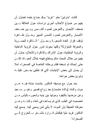 ‫ﻜﺎﻨﺕ "ﻤﺎﺭﺘﻴﻥ" ﺤﻠﻡ " ﻓﺭﻴﺩ" ،ﻭﻗﺩ ﻀﺎﻉ ﺤﻠﻤﻪ ﻓﺤﺎﻭل ﺃﻥ‬
‫ﻴﻔﻬﻡ ﺴﺭ ﻀﻴﺎﻉ ﺍﻷﺤﻼﻡ، ﺃﺠﺭﻯ ﺩﺭﺍﺴﺎﺕ ﺤﻭل ﺍﻟﻌﻼﻗﺔ ﺒـﻴﻥ‬
‫ﻀﻌﻑ ﺍﻷﺒﺼﺎﺭ ﻭﺍﻟﺘﻌﺭﺽ ﻟﻀﻭﺀ ﺍﻟﺸـﻤﺱ ﻭﺒـﻴﻥ ﻀـﻌﻑ‬
‫ﺍﻷﺼﺒﺎﺭ ﻭﺍﻟﺘﻌﺭﺽ ﻟﻀﻭﺀ ﺍﻟﺸﻤﺱ ﺍﻟﻤﺒﻬﺭ ﻭﺤـﻭل ﻅـﺎﻫﺭﺓ‬
‫ﺘﻭﻗﻑ ﺇﻓﺭﺍﺯ ﺍﻟﻐﺩﺓ ﺍﻟﺩﻤﻌﻴـﺔ ﻭ،ﺤـﻭل " ﺍﻟـﺫﺍﻜﺭﺓ ﺍﻟﺒﺼـﺭﻴﺔ‬
‫ﻭﺍﻟﻤﻌﺭﻓﺔ ﺍﻟﻤﺘﻭﺍﺭﺜﺔ" ﻭﻜﻠﻬﺎ ﺒﺤﻭﺙ ﺘﺩﻭﺭ ﺤﻭل ﺍﻟﺭﺅﻴﺔ ﺍﻟﺩﺍﺨﻠﻴﺔ‬
‫ﻭﺍﻟﺭﺅﻴﺔ ﺍﻟﺒﺎﻁﻨﻴﺔ، ﺤﻭل ﺍﻹﺩﺭﺍﻙ ﻭﺍﻟﺫﺍﻜﺭﺓ ﻭﺍﻷﺤﻼﻡ، ﺤﺎﻭل ﺃﻥ‬
‫ﻴﻔﻬﻡ ﻤﻥ ﺨﻼل ﺍﻟﺒﺤﺙ ﻤﺎﻟﻡ ﻴﺴﺘﻁﻊ ﻓﻬﻤﻪ ﺨﻼل ﺍﻟﺤﻴـﺎﺓ، ﻟﻜـﻥ‬
‫ﺤﺘﻰ ﺃﺒﺤﺎﺜﻪ ﻟﻡ ﺘﺴﻌﻔﻪ ﻓﻘﺎﻡ ﺒﺭﺤﻠﺘﻪ ﺍﻟﺨﺎﺼﺔ ﻓﻲ ﺍﻟﺼﺤﺭﺍﺀ ﺁﻤﻼ‬
‫ﺃﻥ ﻴﺼل ﺇﻟﻰ ﺒﻌﺽ ﺍﻹﺠﺎﺒﺎﺕ ﺍﻟﺘﻲ ﻗﺩ ﺘﻁﻔﺊ ﺒﻌـﺽ ﻏﻠﻴﻠـﻪ‬
                                    ‫ﻭﺘﺒﺭﺉ ﺒﻌﺽ ﺠﺭﺍﺤﻪ.‬

‫ﺒﻌﺩ ﺤﻭﺍﺭ ﻤﻊ ﺼﺩﻴﻘﻪ ﺍﻟﺩﻜﺘﻭﺭ ﺤﺸﻤﺕ ﺤﺩﺜﻪ ﻓﻴـﻪ ﻋـﻥ‬
‫ﻤﻭﺕ ﻭﺍﻟﺩﺘﻪ )ﻭﺍﻟﺩﺓ ﺤﺸﻤﺕ( ﺒﻌﺩ ﺯﻭﺍﺝ ﻗﺼﻴﺭ ﻭﻏﻴـﺭ ﺴـﻌﻴﺩ‬
‫ﻭﻋﻥ ﻤﺭﻀﻬﺎ ﺒﺎﻟﺘﻴﻔﻭﺩ ﻭﻤﻭﺘﻬﺎ ﺒﻴﻥ ﻴﺩﻴﻪ ﻭﺸﻌﻭﺭﻩ ﺒﺎﻟﻴﺄﺱ ﻤـﻥ‬
‫ﺘﺨﺼﺼﻪ ﻓﻲ ﺍﻟﻁﺏ ﺍﻟﺫﻱ ﻟﻡ ﻴﺴﺎﻋﺩﻩ ﻓﻲ ﺸﻔﺎﺀ ﻭﺍﻟﺩﺘـﻪ ﻭﻋـﻥ‬
‫ﻤﻌﺭﻓﺘﻪ ﺍﻟﻌﻤﻴﻘﺔ ﺒﺄﻥ ﺍﻟﻤﻭﺕ ﻻ ﻴﺄﺘﻲ ﻟﻤﻥ ﻴﺴﻌﻲ ﺇﻟﻴﻪ. ﻴﺴﻤﻊ ﺇﻟﻴﻪ‬
‫ﺍﻟﺩﻜﺘﻭﺭ ﻓﺭﻴﺩ ﻤﻠﻴﺎ ﻓﻴﻜﺘﻤل ﻗـﺭﺍﺭﻩ ﺒﺎﻟﺴـﻔﺭ ﺒـﺎﻟﺨﺭﻭﺝ ﺇﻟـﻰ‬
                                              ‫ﺍﻟﺼﺤﺭﺍﺀ".‬
 