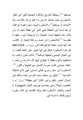 ‫) ٥(‬
‫ﻭﻴﺨﺘﻠﻁ ﺍﻟﺘﺎﺭﻴﺦ ﻭﺍﻟﺫﺍﻜﺭﺓ ﺍﻟﺠﻤﻌﻴﺔ ﻜﺜﻴﺭﺍ ﻓﻲ ﺍﻟﻔﻜﺭ‬           ‫ﻨﺼﺩﻗﻬﺎ‬
‫ﺍﻷﺴﻁﻭﺭﻱ ﺤﻴﺙ ﻴﺘﺩﺍﺨل ﺍﻟﺯﻤﺎﻥ ﻭﻻ ﺘﻁﺭﺡ ﻤﺸـﻜﻠﺔ ﺼـﺤﺔ‬
                                     ‫) ٦(‬
‫ﻭﺍﻷﺴﻁﻭﺭﺓ ﻟﻴﺴﺕ ﻤﺠﺭﺩ ﻗﺼﺔ ﺨﺭﺍﻓﻴﺔ،‬              ‫ﺍﻷﺤﺩﺍﺙ ﺃﻭ ﺼﺩﻗﻬﺎ‬
‫ﺃﻥ ﻟﻬﺎ ﺃﺴﺎﺴﺎ ﻓﻲ ﺍﻟﺤﻘﻴﻘﺔ، ﻓﻬﻲ ﺘﺸﻴﺭ ﺇﻟﻲ ﺤﻘﻴﻘﺔ ﻤﻌﻴﻨـﺔ، ﻭﺃﻥ‬
‫ﻜﺎﻨﺕ ﻫﺫﻩ ﺍﻟﺤﻘﻴﻘﺔ ﻟﻴﺴﺕ ﻁﺒﻴﻌﻴﺔ ﻭﻻ ﺘﺎﺭﻴﺨﻴﺔ، ﺃﻨﻬـﺎ ﺤﻘﻴﻘـﺔ‬
‫ﻁﻘﻭﺴﻴﺔ )٧(.ﻓﺎﻷﺴﻁﻭﺭﺓ ﺇﺫﻥ ﻟﻴﺴﺕ ﻤﺭﺍﺩﻓﺔ ﻟﻠﺨﻴﺎل ﺃﻭ ﺍﻟﻜﺫﺏ،‬
‫ﻜﻤﺎ ﺃﻨﻬﺎ ﻟﻴﺴﺕ ﻤﻘﺎﺒﻠﺔ ﻟﻠﻭﺍﻗﻊ ﻓﻜﻤﺎ ﻗﺭﺭ ﺒﺭﻭﻨـﺭ ‪BRUNER‬‬
‫ﻓﺈﻥ ﻗﻭﺓ ﺍﻷﺴﻁﻭﺭﺓ ﺘﺘﻤﺜل ﻓﻲ ﺃﻨﻬﺎ ﺘﻌﻴﺵ ﻋﻠﻰ ﺍﻟﺨﻁ ﺍﻟﻔﺎﺼـل‬
‫ﺒﻴﻥ ﺍﻟﺨﻴﺎل ﺍﻟﺠﺎﻤﻊ ﻭﺍﻟﺤﻘﻴﻘﺔ ﺍﻟﻭﺍﻗﻌﺔ)٨(. ﻓﺎﻷﺴـﻁﻭﺭﺓ ﺒﺎﻟﻨﺴـﺒﺔ‬
‫ﻟﻤﻌﺘﻨﻘﻴﻬﺎ ﻭﺍﻗﻊ ﻭﺤﻘﻴﻘﺔ ﻻ ﻴﺘﻁﺭﻕ ﺇﻟﻴﻬﺎ ﺍﻟﺸـﻙ.ﻭﻫـﻲ ﺃﻴﻀـﺎ‬
‫ﺍﻋﺘﻘﺎﺩ ﺠﻤﺎﻋﻲ ﺘﻜﻭﻨﻪ ﺘﺠﺭﺒﺔ ﺍﻹﻨﺴﺎﻥ ﻤﻊ ﺍﻟﻁﺒﻴﻌﺔ ﻭﺍﻟﻜﻭﻥ )٩(.‬
‫ﺍﻷﺴﻁﻭﺭﺓ ﺇﺫﻥ ﻋﻤل ﺭﻤﺯﻱ ﺨﻴﺎﻟﻲ ﺇﻨﺴﺎﻨﻲ، ﻓﻬﻲ ﻨﺘﺎﺝ ﺍﻟﻤﺨﻴﻠﺔ‬
                                                ‫)٠١(‬
‫ﺘﻨﺒﺜﻕ ﻤﻥ ﻤﻭﻗﻑ ﻤﺤﺩﺩ ﻟﺘﺅﺴﺱ ﺸﻴﺌﺎ، ﻭﻟﺫﻟﻙ ﻓﺈﻥ‬                 ‫ﺍﻹﻨﺴﺎﻨﻴﺔ‬
‫ﺍﻟﺴﺅﺍل ﺍﻟﺠﺩﻴﺭ ﺒﺎﻟﻁﺭﺡ ﻟﻴﺱ ﺍﻟﻘﺎﺌل" ﺃﻫﻲ ﺤﻘﻴﻘﺔ؟ " ﺒـل " ﻤـﺎ‬
‫ﺍﻟﻤﻘﺼﻭﺩ ﻤﻨﻬﺎ؟".ﻭﺤﻴﻥ ﻴﺘﺼﺩﻯ ﺠﻭﺯﻴﻑ ﻜﺎﻤﺒل ‪J. Campeil‬‬
‫ﻟﺘﺤﺩﻴﺩ ﻭﻅﺎﺌﻑ ﺍﻷﺴﻁﻭﺭﺓ ﻓﺈﻨﻪ ﻴﺅﻜﺩ ﺍﻗﺘﻨﺎﻋﻪ ﺒﺄﻥ ﻟﻸﺴـﻁﻭﺭﺓ‬
                                 ‫ﺃﺭﺒﻊ ﻭﻅﺎﺌﻑ ﺃﺴﺎﺴﻴﺔ ﻫﻲ:‬
 