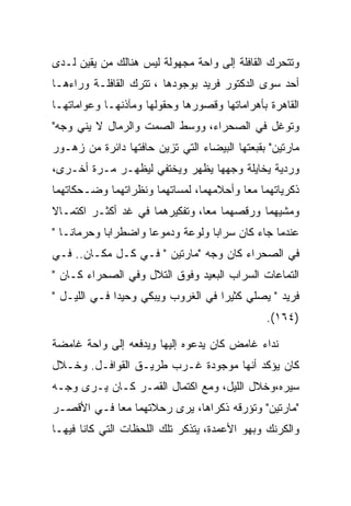 ‫ﻭﺘﺘﺤﺭﻙ ﺍﻟﻘﺎﻓﻠﺔ ﺇﻟﻰ ﻭﺍﺤﺔ ﻤﺠﻬﻭﻟﺔ ﻟﻴﺱ ﻫﻨﺎﻟﻙ ﻤﻥ ﻴﻘﻴﻥ ﻟـﺩﻯ‬
‫ﺃﺤﺩ ﺴﻭﻯ ﺍﻟﺩﻜﺘﻭﺭ ﻓﺭﻴﺩ ﺒﻭﺠﻭﺩﻫﺎ ، ﺘﺘﺭﻙ ﺍﻟﻘﺎﻓﻠـﺔ ﻭﺭﺍﺀﻫـﺎ‬
‫ﺍﻟﻘﺎﻫﺭﺓ ﺒﺄﻫﺭﺍﻤﺎﺘﻬﺎ ﻭﻗﺼﻭﺭﻫﺎ ﻭﺤﻘﻭﻟﻬﺎ ﻭﻤﺂﺫﻨﻬـﺎ ﻭﻋﻭﺍﻤﺎﺘﻬـﺎ‬
‫ﻭﺘﻭﻏل ﻓﻲ ﺍﻟﺼﺤﺭﺍﺀ، ﻭﻭﺴﻁ ﺍﻟﺼﻤﺕ ﻭﺍﻟﺭﻤﺎل ﻻ ﻴﻨﻲ ﻭﺠﻪ"‬
‫ﻤﺎﺭﺘﻴﻥ" ﺒﻘﺒﻌﺘﻬﺎ ﺍﻟﺒﻴﻀﺎﺀ ﺍﻟﺘﻲ ﺘﺯﻴﻥ ﺤﺎﻓﺘﻬﺎ ﺩﺍﺌﺭﺓ ﻤﻥ ﺯﻫـﻭﺭ‬
‫ﻭﺭﺩﻴﺔ ﻴﺨﺎﻴﻠﺔ ﻭﺠﻬﻬﺎ ﻴﻅﻬﺭ ﻭﻴﺨﺘﻔﻲ ﻟﻴﻅﻬـﺭ ﻤـﺭﺓ ﺃﺨـﺭﻯ،‬
‫ﺫﻜﺭﻴﺎﺘﻬﻤﺎ ﻤﻌﺎ ﻭﺃﺤﻼﻤﻬﻤﺎ، ﻟﻤﺴﺎﺘﻬﻤﺎ ﻭﻨﻅﺭﺍﺘﻬﻤﺎ ﻭﻀـﺤﻜﺎﺘﻬﻤﺎ‬
‫ﻭﻤﺸﻴﻬﻤﺎ ﻭﺭﻗﺼﻬﻤﺎ ﻤﻌﺎ، ﻭﺘﻔﻜﻴﺭﻫﻤﺎ ﻓﻲ ﻏﺩ ﺃﻜﺜـﺭ ﺍﻜﺘﻤـﺎﻻ‬
‫ﻋﻨﺩﻤﺎ ﺠﺎﺀ ﻜﺎﻥ ﺴﺭﺍﺒﺎ ﻭﻟﻭﻋﺔ ﻭﺩﻤﻭﻋﺎ ﻭﺍﻀﻁﺭﺍﺒﺎ ﻭﺤﺭﻤﺎﻨـﺎ "‬
‫ﻓﻲ ﺍﻟﺼﺤﺭﺍﺀ ﻜﺎﻥ ﻭﺠﻪ "ﻤﺎﺭﺘﻴﻥ " ﻓـﻲ ﻜـل ﻤﻜـﺎﻥ.. ﻓـﻲ‬
‫ﺍﻟﺘﻤﺎﻋﺎﺕ ﺍﻟﺴﺭﺍﺏ ﺍﻟﺒﻌﻴﺩ ﻭﻓﻭﻕ ﺍﻟﺘﻼل ﻭﻓﻲ ﺍﻟﺼﺤﺭﺍﺀ ﻜـﺎﻥ "‬
‫ﻓﺭﻴﺩ " ﻴﺼﻠﻲ ﻜﺜﻴﺭﺍ ﻓﻲ ﺍﻟﻐﺭﻭﺏ ﻭﻴﺒﻜﻲ ﻭﺤﻴﺩﺍ ﻓـﻲ ﺍﻟﻠﻴـل "‬
                                               ‫)٤٦١(.‬

‫ﻨﺩﺍﺀ ﻏﺎﻤﺽ ﻜﺎﻥ ﻴﺩﻋﻭﻩ ﺇﻟﻴﻬﺎ ﻭﻴﺩﻓﻌﻪ ﺇﻟﻰ ﻭﺍﺤﺔ ﻏﺎﻤﻀﺔ‬
‫ﻜﺎﻥ ﻴﺅﻜﺩ ﺃﻨﻬﺎ ﻤﻭﺠﻭﺩﺓ ﻏـﺭﺏ ﻁﺭﻴـﻕ ﺍﻟﻘﻭﺍﻓـل. ﻭﺨـﻼل‬
‫ﺴﻴﺭﻩ،ﻭﺨﻼل ﺍﻟﻠﻴل، ﻭﻤﻊ ﺍﻜﺘﻤﺎل ﺍﻟﻘﻤـﺭ ﻜـﺎﻥ ﻴـﺭﻯ ﻭﺠـﻪ‬
‫"ﻤﺎﺭﺘﻴﻥ" ﻭﺘﺅﺭﻗﻪ ﺫﻜﺭﺍﻫﺎ، ﻴﺭﻯ ﺭﺤﻼﺘﻬﻤﺎ ﻤ ‪‬ﺎ ﻓـﻲ ﺍﻷﻗﺼـﺭ‬
            ‫ﻌ‬
‫ﻭﺍﻟﻜﺭﻨﻙ ﻭﺒﻬﻭ ﺍﻷﻋﻤﺩﺓ، ﻴﺘﺫﻜﺭ ﺘﻠﻙ ﺍﻟﻠﺤﻅﺎﺕ ﺍﻟﺘﻲ ﻜﺎﻨﺎ ﻓﻴﻬـﺎ‬
 