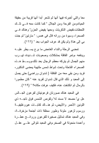 ‫ﻤﻌﺎ ﻭﺍﻟﺘﻲ ﺃﺨﺒﺭﺘﻪ ﻓﻴﻬﺎ ﺃﻨﻬﺎ ﻟﻡ ﺘﺸﻌﺭ ﺃﺒﺩﺍ ﺃﻨﻬﺎ ﻗﺭﻴﺒﺔ ﻤﻥ ﺤﻘﻴﻘﺔ‬
‫ﺍﻟﺤﻴﺎﺓ،ﻭﻤﻥ ﺍﻟﻔﺭﺤﺔ ﻭﻤﻥ ﺍﻟﺠﻼل " ﻜﻤﺎ ﻜﺎﻨﺕ ﻤﻌﻪ ﻓـﻲ ﺘﻠـﻙ‬
‫ﺍﻟﻠﺤﻅﺎﺕ،ﺘﻔﻴﺽ ﺍﻟﺫﻜﺭﻴﺎﺕ ﻭﻤﻌﻬﺎ ﻴﻔﻴﺽ ﺍﻟﺤﺯﻥ" ﻭﻫﻨﺎﻙ ﻓـﻲ‬
‫ﺍﻟﺼﺤﺭﺍ، ﻭﺴﻴﻭﺓ ﻤﻥ ﻭﺭﺍﺌﻪ ﻗﺎل ﻓﻲ ﻫﻤﺱ: " ﻤﺎﺭﺘﻴﻥ" ﻟﻡ ﺠﺌﺕ‬
       ‫ﺒﻲ ﺇﻟﻰ ﻫﻨﺎ! ﻭﻟﻡ ﻴﻜﻥ ﻗﺩ ﻋﺭﻑ ﺍﻟﺠﻭﺍﺏ ﺒﻌﺩ " )٦٦١(.‬

‫ﺘﻤﻀﻲ ﺍﻟﺭﺤﻠﺔ ﻭﺍﻟﻨﺩﺍﺀ ﺍﻟﻐﺎﻤﺽ ﻤﺎ ﺒﺭﺡ ﻴﺴـﻴﻁﺭ ﻋﻠﻴـﻪ‬
‫ﻭﻴﺩﻓﻌﻪ ،ﻭﺘﻤﺭ ﺍﻟﻘﺎﻓﻠﺔ ﺒﻤﺸﻜﻼﺕ ﻭﺼﻌﻭﺒﺎﺕ ﺸـﺩﻴﺩﺓ، ﺘﻬـﺭﺏ‬
‫ﻤﻨﻬﻡ ﺍﻟﺠﻤﺎل ﺜﻡ ﻴﺘﺭﻜﻪ ﻤﻌﻅﻡ ﺍﻟﺭﺠﺎل ﺒﻌﺩ ﺫﻟﻙ،ﻭﻭﺴـﻁ ﻫـﺫﻩ‬
‫ﺍﻟﺼﺤﺭﺍﺀ ﺍﻟﻘﺎﺤﻠﺔ ﻭﺘﺤﺕ ﺸﻭﺍﻁ ﺸﻤﺱ ﻤﻠﺘﻬﺒﺔ ﻴﻤﻀﻰ ﺍﻟﺩﻜﺘﻭﺭ،‬
‫ﻓﺭﻴﺩ ﻭﻤﻥ ﺒﻘﻰ ﻤﻌﻪ ﻤﻥ ﺍﻟﻘﺎﻓﻠﺔ ) ﺸﺩﻭﺍﻥ ﻭﺭﺍﻀﻲ( ﺤﺘﻰ ﻴﺼل‬
‫ﺇﻟﻰ ﺍﻟﻤﻌﺒﺩ ﻭ ﺫﻟﻙ ﺍﻟﺫﻱ ﻗﺎل ﺸﺩﻭﺍﻥ ﻟﻔﺭﻴﺩ ﻋﻨﻪ " ﻜﺎﻥ ﻤﻁﻤﻭﺭﺍ‬
    ‫ﺒﺎﻟﺭﻤﺎل ﺜﻡ ﺍﻨﻜﺸﻔﺕ ﻋﻨﻪ، ﻓﻜﻴﻑ ﻋﺭﻓﺕ ﻤﻜﺎﻨﻪ؟ " )٩٦١(.‬

‫ﻓﻲ ﺍﻟﻤﻌﺒﺩ ﻫﻨﺎﻙ ﺼﻭﺭﺘﺎﻥ ﻓﺭﻋﻭﻨﻴﺘﺎﻥ ﻟﻔﺭﻋﻭﻥ ﺍﻟﺠـﺎﻟﺱ‬
‫ﻋل ﻱ" ﻤﺼﻌﺩ ﻻ ﻤﺴﻨﺩ ﻟﻪ" ﻭﻟﻘﺭﺹ ﺍﻟﺸﻤﺱ ﻓﻭﻕ ﺘﺎﺠـﻪ ﺫﻱ‬
‫ﺍﻟﻠﻭﻨﻴﻥ ﺍﻷﺤﻤﺭ ﻭﺍﻷﺒﻴﺽ، ﺜﻡ ﻫﻨـﺎﻙ ﻜﺘﺎﺒـﺎﺕ ﻫﻴﺭﻭﻏﻠﻴﻔﻴـﺔ‬
‫ﻭﺭﺴﻭﻡ ﻟﺯﻫﻭﺭ ﻤﻠﻭﻨﺔ ﻭﻁﻴﻭﺭ ﻤﺤﻠﻘﺔ ﺫﺍﺕ ﺃﺠﻨﺤﺔ ﻤﺯﺨﺭﻓـﺔ،‬
‫ﻭﻓﻲ ﺍﻟﻤﻌﺒﺩ ﻫﻨﺎﻙ ﺘﻤﺎﺜﻴل ﺼﻐﻴﺭﺓ ﻟﻠﻔﺭﻋﻭﻥ ﻭﺭﻭﺍﺌـﺢ ﻋﻁـﺭﺓ‬
‫ﻭﺃﻋﻤﺩﺓ ﻤﻨﺤﻭﺘﺔ ﻓﻲ ﺍﻟﺼﺨﺭ،ﻭﻓﻲ ﺍﻟﻤﻌﺒﺩ ﺘﺘﻭﺍﻟﻰ ﻋﻠـﻰ ﻋﻘـل‬
 