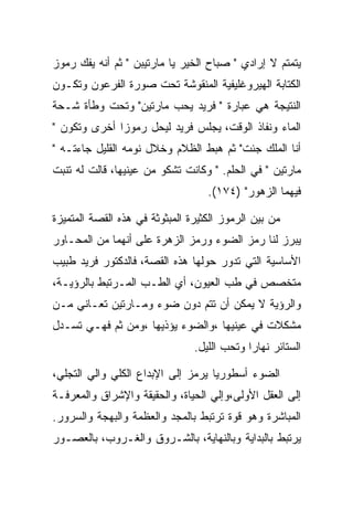 ‫ﻴﺘﻤﺘﻡ ﻻ ﺇﺭﺍﺩﻱ " ﺼﺒﺎﺡ ﺍﻟﺨﻴﺭ ﻴﺎ ﻤﺎﺭﺘﻴﺒﻥ " ﺜﻡ ﺃﻨﻪ ﻴﻔﻙ ﺭﻤﻭﺯ‬
‫ﺍﻟﻜﺘﺎﺒﺔ ﺍﻟﻬﻴﺭﻭﻏﻠﻴﻔﻴﺔ ﺍﻟﻤﻨﻘﻭﺸﺔ ﺘﺤﺕ ﺼﻭﺭﺓ ﺍﻟﻔﺭﻋﻭﻥ ﻭﺘﻜـﻭﻥ‬
‫ﺍﻟﻨﺘﻴﺠﺔ ﻫﻲ ﻋﺒﺎﺭﺓ " ﻓﺭﻴﺩ ﻴﺤﺏ ﻤﺎﺭﺘﻴﻥ" ﻭﺘﺤﺕ ﻭﻁﺄﺓ ﺸـﺤﺔ‬
‫ﺍﻟﻤﺎﺀ ﻭﻨﻔﺎﺫ ﺍﻟﻭﻗﺕ، ﻴﺠﻠﺱ ﻓﺭﻴﺩ ﻟﻴﺤل ﺭﻤﻭﺯﺍ ﺃﺨﺭﻯ ﻭﺘﻜﻭﻥ "‬
‫ﺃﻨﺎ ﺍﻟﻤﻠﻙ ﺠﺌﺕ" ﺜﻡ ﻫﺒﻁ ﺍﻟﻅﻼﻡ ﻭﺨﻼل ﻨﻭﻤﻪ ﺍﻟﻘﻠﻴل ﺠﺎﺀﺘـﻪ "‬
‫ﻤﺎﺭﺘﻴﻥ " ﻓﻲ ﺍﻟﺤﻠﻡ. " ﻭﻜﺎﻨﺕ ﺘﺸﻜﻭ ﻤﻥ ﻋﻴﻨﻴﻬﺎ، ﻗﺎﻟﺕ ﻟﻪ ﺘﻨﺒﺕ‬
                                   ‫ﻓﻴﻬﻤﺎ ﺍﻟﺯﻫﻭﺭ" )٤٧١(.‬

‫ﻤﻥ ﺒﻴﻥ ﺍﻟﺭﻤﻭﺯ ﺍﻟﻜﺜﻴﺭﺓ ﺍﻟﻤﺒﺜﻭﺜﺔ ﻓﻲ ﻫﺫﻩ ﺍﻟﻘﺼﺔ ﺍﻟﻤﺘﻤﻴﺯﺓ‬
‫ﻴﺒﺭﺯ ﻟﻨﺎ ﺭﻤﺯ ﺍﻟﻀﻭﺀ ﻭﺭﻤﺯ ﺍﻟﺯﻫﺭﺓ ﻋﻠﻰ ﺃﻨﻬﻤﺎ ﻤﻥ ﺍﻟﻤﺤـﺎﻭﺭ‬
‫ﺍﻷﺴﺎﺴﻴﺔ ﺍﻟﺘﻲ ﺘﺩﻭﺭ ﺤﻭﻟﻬﺎ ﻫﺫﻩ ﺍﻟﻘﺼﺔ، ﻓﺎﻟﺩﻜﺘﻭﺭ ﻓﺭﻴﺩ ﻁﺒﻴﺏ‬
‫ﻤﺘﺨﺼﺹ ﻓﻲ ﻁﺏ ﺍﻟﻌﻴﻭﻥ، ﺃﻱ ﺍﻟﻁـﺏ ﺍﻟﻤـﺭﺘﺒﻁ ﺒﺎﻟﺭﺅﻴـﺔ،‬
‫ﻭﺍﻟﺭﺅﻴﺔ ﻻ ﻴﻤﻜﻥ ﺃﻥ ﺘﺘﻡ ﺩﻭﻥ ﻀﻭﺀ ﻭﻤـﺎﺭﺘﻴﻥ ﺘﻌـﺎﻨﻲ ﻤـﻥ‬
‫ﻤﺸﻜﻼﺕ ﻓﻲ ﻋﻴﻨﻴﻬﺎ ،ﻭﺍﻟﻀﻭﺀ ﻴﺅﺫﻴﻬﺎ ،ﻭﻤﻥ ﺜﻡ ﻓﻬـﻲ ﺘﺴـﺩل‬
                                ‫ﺍﻟﺴﺘﺎﺌﺭ ﻨﻬﺎ ‪‬ﺍ ﻭﺘﺤﺏ ﺍﻟﻠﻴل.‬
                                             ‫ﺭ‬

‫ﺍﻟﻀﻭﺀ ﺃﺴﻁﻭﺭﻴﺎ ﻴﺭﻤﺯ ﺇﻟﻰ ﺍﻹﺒﺩﺍﻉ ﺍﻟﻜﻠﻲ ﻭﺍﻟﻲ ﺍﻟﺘﺠﻠﻲ،‬
‫ﺇﻟﻰ ﺍﻟﻌﻘل ﺍﻷﻭﻟﻰ،ﻭﺇﻟﻲ ﺍﻟﺤﻴﺎﺓ، ﻭﺍﻟﺤﻘﻴﻘﺔ ﻭﺍﻹﺸﺭﺍﻕ ﻭﺍﻟﻤﻌﺭﻓـﺔ‬
‫ﺍﻟﻤﺒﺎﺸﺭﺓ ﻭﻫﻭ ﻗﻭﺓ ﺘﺭﺘﺒﻁ ﺒﺎﻟﻤﺠﺩ ﻭﺍﻟﻌﻅﻤﺔ ﻭﺍﻟﺒﻬﺠﺔ ﻭﺍﻟﺴﺭﻭﺭ.‬
‫ﻴﺭﺘﺒﻁ ﺒﺎﻟﺒﺩﺍﻴﺔ ﻭﺒﺎﻟﻨﻬﺎﻴﺔ، ﺒﺎﻟﺸـﺭﻭﻕ ﻭﺍﻟﻐـﺭﻭﺏ، ﺒﺎﻟﻌﺼـﻭﺭ‬
 