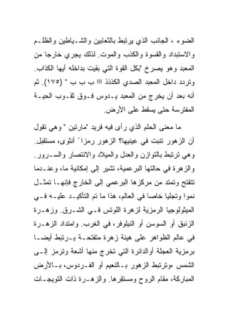 ‫ﺍﻟﻀﻭﺀ ، ﺍﻟﺠﺎﻨﺏ ﺍﻟﺫﻱ ﻴﺭﺘﺒﻁ ﺒﺎﻟﺜﻌﺎﺒﻴﻥ ﻭﺍﻟﺸـﻴﺎﻁﻴﻥ ﻭﺍﻟﻅﻠـﻡ‬
‫ﻭﺍﻻﺴﺘﺒﺩﺍﺩ ﻭﺍﻟﻘﺴﻭﺓ ﻭﺍﻟﻜﺫﺏ ﻭﺍﻟﻤﻭﺕ. ﻟﺫﻟﻙ ﻴﺠﺭﻱ ﺨﺎﺭﺠﺎ ﻤﻥ‬
‫ﺍﻟﻤﻌﺒﺩ ﻭﻫﻭ ﻴﺼﺭﺥ "ﺒﻜل ﺍﻟﻘﻭﺓ ﺍﻟﺘﻲ ﺒﻘﻴﺕ ﺒﺩﺍﺨﻠﻪ ﺃﻴﻬﺎ ﺍﻟﻜﺫﺍﺏ.‬
‫ﻭﺘﺭﺩﺩ ﺩﺍﺨل ﺍﻟﻤﻌﺒﺩ ﺍﻟﺼﺩﻱ ﺍﻟﻜﺫﺫﺫ ﺍﺍﺍ ﺏ ﺏ ﺏ " )٥٧١(. ﺜﻡ‬
‫ﺃﻨﻪ ﺒﻌﺩ ﺃﻥ ﻴﺨﺭﺝ ﻤﻥ ﺍﻟﻤﻌﺒﺩ ﻴـﺩﻭﺱ ﻓـﻭﻕ ﺜﻘـﻭﺏ ﺍﻟﺤﻴـﺔ‬
                        ‫ﺍﻟﻤﻔﺘﺭﺴﺔ ﺤﺘﻰ ﻴﺴﻘﻁ ﻋﻠﻰ ﺍﻷﺭﺽ.‬

‫ﻤﺎ ﻤﻌﻨﻰ ﺍﻟﺤﻠﻡ ﺍﻟﺫﻱ ﺭﺃﻯ ﻓﻴﻪ ﻓﺭﻴﺩ "ﻤﺎﺭﺘﻴﻥ " ﻭﻫﻲ ﺘﻘﻭل‬
‫ﺃﻥ ﺍﻟﺯﻫﻭﺭ ﺘﻨﺒﺕ ﻓﻲ ﻋﻴﻨﻴﻬﺎ؟ ﺍﻟﺯﻫﻭﺭ ﺭﻤﺯﺍ ً ﺃﻨﺜﻭﻯ، ﻤﺴﺘﻘﺒل.‬
‫ﻭﻫﻲ ﺘﺭﺘﺒﻁ ﺒﺎﻟﺘﻭﺍﺯﻥ ﻭﺍﻟﻌﺩل ﻭﺍﻟﻤﻴﻼﺩ ﻭﺍﻻﻨﺘﺼﺎﺭ ﻭﺍﻟﺴـﺭﻭﺭ.‬
‫ﻭﺍﻟﺯﻫﺭﺓ ﻓﻲ ﺤﺎﻟﺘﻬﺎ ﺍﻟﺒﺭﻋﻤﻴﺔ، ﺘﺸﻴﺭ ﺇﻟﻰ ﺇﻤﻜﺎﻨﻴﺔ ﻤﺎ، ﻭﻋﻨـﺩﻤﺎ‬
‫ﺘﺘﻔﺘﺢ ﻭﺘﻤﺘﺩ ﻤﻥ ﻤﺭﻜﺯﻫﺎ ﺍﻟﺒﺭﻋﻤﻲ ﺇﻟﻰ ﺍﻟﺨﺎﺭﺝ ﻓﺈﻨﻬـﺎ ﺘﻤﺜـل‬
‫ﻨﻤﻭﺍ ﻭﺘﺠﻠﻴﺎ ﺨﺎﺼﺎ ﻓﻲ ﺍﻟﻌﺎﻟﻡ، ﻫﺫﺍ ﻤﺎ ﺘﻡ ﺍﻟﺘﺄﻜﻴـﺩ ﻋﻠﻴـﻪ ﻓـﻲ‬
‫ﺍﻟﻤﻴﺜﻭﻟﻭﺠﻴﺎ ﺍﻟﺭﻤﺯﻴﺔ ﻟﺯﻫﺭﺓ ﺍﻟﻠﻭﺘﺱ ﻓـﻲ ﺍﻟﺸـﺭﻕ. ﻭﺯﻫـﺭﺓ‬
‫ﺍﻟﺯﻨﺒﻕ ﺃﻭ ﺍﻟﺴﻭﺴﻥ ﺃﻭ ﺍﻟﻨﻴﻠﻭﻓﺭ، ﻓﻲ ﺍﻟﻐﺭﺏ. ﻭﺍﻤﺘﺩﺍﺩ ﺍﻟﺯﻫـﺭﺓ‬
‫ﻓﻲ ﻋﺎﻟﻡ ﺍﻟﻅﻭﺍﻫﺭ ﻋﻠﻰ ﻫﻴﺌﺔ ﺯﻫﺭﺓ ﻤﺘﻔﺘﺤـﺔ ﻴـﺭﺘﺒﻁ ﺃﻴﻀـﺎ‬
‫ﺒﺭﻤﺯﻴﺔ ﺍﻟﻌﺠﻠﺔ ﺃﻭﺍﻟﺩﺍﺌﺭﺓ ﺍﻟﺘﻲ ﺘﺨﺭﺝ ﻤﻨﻬﺎ ﺃﺸﻌﺔ ﻭﺘﺭﻤﺯ ﺇﻟـﻰ‬
‫ﺍﻟﺸﻤﺱ ،ﻭﺘﺭﺘﺒﻁ ﺍﻟﺯﻫﻭﺭ ﺒـﺎﻟﻨﻌﻴﻡ ﺃﻭ ﺍﻟﻔـﺭﺩﻭﺱ، ﺒـﺎﻷﺭﺽ‬
‫ﺍﻟﻤﺒﺎﺭﻜﺔ، ﻤﻘﺎﻡ ﺍﻟﺭﻭﺡ ﻭﻤﺴﺘﻘﺭﻫﺎ. ﻭﺍﻟﺯﻫـﺭﺓ ﺫﺍﺕ ﺍﻟﺘﻭﻴﺠـﺎﺕ‬
 