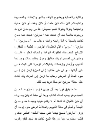 ‫ﻭﺍﻟﺘﻨﺒﻪ ﻭﺍﻟﺤﻤﺎﻴﺔ ﻭﻭﻀﻭﺡ ﺍﻟﻬﺩﻑ ﺒﺎﻟﻨﻤﻭ ﻭﺍﻻﻤﺘﺩﺍﺩ ﻭﺍﻟﺨﺼﻭﺒﺔ‬
‫ﻭﺍﻻﻨﺒﻌﺎﺙ. ﻟﻜﻥ ﺫﻟﻙ ﻜﺎﻥ ﺤﻠﻤﺎ، ﺃﻭ ﻜﺎﻥ ﻭﻫﻤﺎ، ﺃﻭ ﻜﺎﻥ ﺤﺎﺠﺔ‬
‫ﻭﺍﺤﺘﻴﺎﺠﺎ ﻭﺘﻭﻗﺎ ﻭﺸﻭﻗﺎ ﻨﻔﺴﻴﺎ ﻤﺴﻴﻁﺭﺍ ﻋﻠـﻰ ﻭﺠـﺩﺍﻥ ﻓﺭﻴـﺩ‬
‫ﻭﻭﺠﻭﺩﻩ ﺨﺎﺼﺔ ﺒﻌﺩ ﺃﻥ ﻏﺎﺒﺕ ﻋﻨﻪ " ﻤﺎﺭﺘﻴﻥ" ﻏﺎﺒﺕ ﻋﻨﻪ ﻤـﻥ‬
‫ﻜﺎﻨﺕ ﺒﺎﻟﻨﺴﺒﺔ ﻟﻪ ﺃﻤﺔ ﻭﺃﺨﺘﻪ ﻭﺍﺒﻨﺘﻪ ، ﻏﺎﺒـﺕ " ﻤـﺎﺭﺘﻴﻥ" ، "‬
‫ﻤﺎﺭﻱ" ، " ﻤﺭﻴﻡ" ، ﺍﻷﻡ ﺍﻟﻌﻅﻴﻤﺔ، ﺍﻷﺭﺽ ، ﺍﻟﻁﻴﺒﺔ ، ﺍﻟﺘﺩﻓﻕ ،‬
‫ﺍﻹﺒﺩﺍﻉ ﺍﻟﺨﺼﻭﺒﺔ، ﺍﻟﻁﻔﻭﻟﺔ، ﺍﻟﺒﺭﺍﺀﺓ ﻭﺍﻟﺤﻴﺎﺓ، ﺍﻟﺤﻠﻡ ، ﻏﺎﺒـﺕ‬
‫ﻭﺠﻠﺱ ﻓﻲ ﺍﻟﺼﺤﺭﺍﺀ ﻴﻔﻙ ﻤﻐﺎﻟﻴﻕ ﺭﻤﻭﺯ ﻭﻁﻠﺴـﻤﺎﺕ ﻭﺠـﺩﻫﺎ‬
‫ﺃﻜﺎﺫﻴﺏ ﻭﺃﻭﻫﺎﻡ ﻭﺘﻭﻫﻤﺎﺕ ﻭﺘﺨﻴﻼﺕ. ﺍﻟﺯﻫﺭﺓ ﺍﻟﺘﻲ ﺘﻨﺒﺕ ﻓـﻲ‬
‫ﻏﻴﺭ ﺃﻭﺍﻨﻬﺎ ، ﺃﻭ ﻓﻲ ﻏﻴﺭ ﻤﻜﺎﻨﻬﺎ ) ﻓﻲ ﺍﻟﻌﻴﻥ( ﺘﺭﻤﺯ ﺇﺫﻥ ﺇﻟـﻰ‬
‫ﺴﻭﺀ ﺍﻟﺤﻅ ﺃﻭ ﺍﻟﻤﺭﺽ ﻭﻏﺎﻟﺒﺎ ﻤﺎ ﺘﺭﻤﺯ ﺇﻟﻰ ﺍﻟﻤﻭﺕ ﻭﻗﺩ ﻜﺎﻨﺕ‬
                 ‫ﻫﺫﻩ ﺤﺎﻟﺔ" ﻤﺎﺭﺘﻴﻥ" ﺜﻡ ﺤﺎﻟﺔ ﻓﺭﻴﺩ ﺒﻌﺩ ﺫﻟﻙ.‬

‫ﻋﻨﺩﻤﺎ ﻴﻔﻴﻕ ﻓﺭﻴﺩ ﺒﻌﺩ ﺃﻥ ﺠﺭﻯ ﺨﺎﺭﺠـﺎ ﻤﻔﺯﻭﻋـﺎ ﻤـﻥ‬
‫ﺍﻟﻤﻌﺒﺩ،ﻭﻫﻭ ﻴﺴﺏ ﺍﻟﻤﻠﻙ ﺍﻟﻜﺫﺍﺏ ﻭﺒﻌﺩ ﺃﻥ ﺴﻘﻁ ﻟﻡ ﻴﻜﻥ ﻴﻌـﺭﻑ‬
‫ﺃﻥ ﻜﺎﻥ ﺍﻟﺜﻌﺒﺎﻥ ﻗﺩ ﻟﺩﻏﻪ ﺃﻡ ﻻ ﻭﻓﺘﺢ ﻋﻴﻨﻴﻪ ﻭﻓﻴﻤـﺎ ﻫـﻭ ﺒـﻴﻥ‬
‫ﺍﻟﻴﻘﻅﺔ ﻭﺍﻟﺤﻠﻡ ﻓﻲ ﺤﺎﻟﺔ ﺍﻟﺘﻬﻭﻴﻡ ﻭﺍﺨﺘﻼﻁ ﺍﻟﻭﻋﻲ ﺨﻴل ﺇﻟﻴـﻪ ﺃﻥ‬
‫ﻴﺭﻯ " ﻤﺎﺭﺘﻴﻥ" ﺘﻤﺴﺢ ﺒﻴﺩﻫﺎ ﻋﻠﻰ ﺠﺒﻴﻨﻪ" ﻗﺎﻟﺕ: ﺍﻋﻁﻨﻲ ﻴﺩﻙ ﻭ‬
‫ﻗﺎﻟﺕ: ﺴﻨﺸﺭﺏ ﻤﻌﺎ ﻤﻥ ﻫﺫﺍ ﺍﻟﻨﺒﻊ. ﻜﺎﻨﺕ ﻴﺩ ﺘﺴﻨﺩ ﻜﺘﻔﻪ ﻭﻗﺭﺏ‬
 