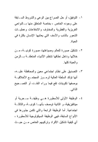 ‫١- ﺍﻟﺘﻭﻓﻴﻕ، ﺃﻭ ﺤل ﺍﻟﺼﺭﺍﻉ ﺒﻴﻥ ﺍﻟﻭﻋﻲ ﻭﺍﻟﺸﺭﻭﻁ ﺍﻟﺴـﺎﺒﻘﺔ‬
‫ﻋﻠﻰ ﻭﺠﻭﺩﻩ ﺍﻟﺨﺎﺹ ، ﺒﺨﺎﺼﺔ ﺍﻟﻤﺘﻌﻠﻕ ﻤﻨﻬﺎ ﺒـﺎﻟﻨﻭﺍﺤﻲ‬
‫ﺍﻟﻐﺭﻴﺯﻴﺔ ﻭﺍﻟﻔﻁﺭﻴﺔ ﻭﺍﻟﻤﺨﺎﻭﻑ ﻭﺍﻻﻨﺩﻓﺎﻋﺎﺕ ﻭﻋﻤﻠﻴـﺎﺕ‬
‫ﺍﻟﺸﻌﻭﺭ ﺒﺎﻟﺫﻨﺏ ﻭﺍﻷﺴﻑ ﺍﻟﺘﻲ ﻴﻌﺎﻨﻴﻬﺎ ﺍﻹﻨﺴﺎﻥ ﺒﻜﺜﺭﺓ ﻓﻲ‬
                                              ‫ﺍﻟﺤﻴﺎﺓ.‬

‫٢- ﺘﺸﻜﻴل ﺼﻭﺭﺓ ﻟﻠﻌﺎﻟﻡ ﻭﺼﻴﺎﻏﺘﻬﺎ، ﺼﻭﺭﺓ ﻜﻭﻨﻴـﺔ، ﻤـﻥ‬
‫ﺨﻼﻟﻬﺎ ﻭﺩﺍﺨل ﻨﻁﺎﻗﻬﺎ ﺘﻨﺘﻅﻡ ﺍﻷﺸﻴﺎﺀ ﺍﻟﻤﺘﻌﻠﻘـﺔ ﺒـﺎﻟﺯﻤﻥ‬
                                        ‫ﻭﺍﻟﺤﻴﺎﺓ ﻜﻠﻬﺎ.‬

‫٣- ﺍﻟﺘﺼﺩﻴﻕ ﻋﻠﻰ ﻨﻅﺎﻡ ﺍﺠﺘﻤﺎﻋﻲ ﻤﻌﻴﻥ ﻭﺍﻟﻤﺤﺎﻓﻅﺔ ﻋﻠﻴـﻪ،‬
‫ﺃﻨﻬﺎ ﺘﺅﻜﺩ ﺍﻟﺴﻠﻁﺔ ﺍﻟﻌﺎﻟﻴﺔ ﻟﺭﻤـﻭﺯ ﺍﻟﻤﺠﺘﻤـﻊ ﺍﻷﺨﻼﻗﻴـﺔ‬
‫ﺒﻭﺼﻔﻬﺎ ﺘﻜﻭﻴﻨﺎﺕ ﺘﻘﻊ ﻓﻴﻤﺎ ﻭﺭﺍﺀ ﺍﻟﻨﻘـﺩ، ﺃﻭ ﺍﻟﺘﺼـﺤﻴﺢ‬
                                              ‫ﺍﻟﺫﺍﺘﻲ.‬

‫٤- ﺍﻟﻭﻅﻴﻔﺔ ﺍﻷﻭﻟﻰ ﻟﻸﺴﻁﻭﺭﺓ ﻫـﻲ ﻭﻅﻴﻔـﺔ ﺴـﺤﺭﻴﺔ ﺃﻭ‬
‫ﻤﻴﺘﺎﻓﻴﺯﻴﻘﻴﺔ، ﻭ ﺍﻟﺜﺎﻨﻴﺔ ﺘﻭﺼﻑ ﺒﺄﻨﻬـﺎ ﻜﻭﻨﻴـﺔ، ﻭﺍﻟﺜﺎﻟﺜـﺔ‬
‫ﺍﺠﺘﻤﺎﻋﻴﺔ. ﺃﻤﺎ ﺍﻟﻭﻅﻴﻔﺔ ﺍﻟﺭﺍﺒﻌﺔ ﻭﺍﻟﺘﻲ ﺘﻜﻤﻥ ﺠﺫﻭﺭﻫﺎ ﻓﻲ‬
‫ﺍﻷﻨﻭﺍﻉ ﺍﻟﺴﺎﺒﻘﺔ، ﻓﻬﻲ ﺍﻟﻭﻅﻴﻔﺔ ﺍﻟﺴﻴﻜﻭﻟﻭﺠﻴﺔ ﻟﻸﺴﻁﻭﺭﺓ ،‬
‫ﺃﻱ ﻜﻴﻔﻴﺔ ﺘﺸﻜﻴل ﺍﻷﻓﺭﺍﺩ ﻭﺘﺭﻜﻴﺒﻬﻡ ﺍﻟﺨﺎﺹ ﻤـﻥ ﺤﻴـﺙ‬
 