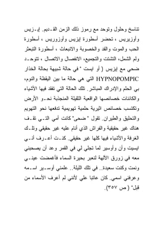 ‫ﺘﻨﺎﺴﺦ ﻭﺤﻠﻭل ﻭﺘﻭﺤﺩ ﻤﻊ ﺭﻤﻭﺯ ﺫﻟﻙ ﺍﻟﺯﻤﻥ ﺍﻟﻘـﺩﻴﻡ. ﺇﻴـﺯﻴﺱ‬
‫ﻭﺃﻭﺯﻴﺭﻴﺱ ، ﺘﺤﻀﺭ ﺃﺴﻁﻭﺭﺓ ﺇﻴﺯﻴﺱ ﻭﺃﻭﺯﻭﺭﻴﺱ ، ﺃﺴﻁﻭﺭﺓ‬
‫ﺍﻟﺤﺏ ﻭﺍﻟﻤﻭﺕ ﻭﺍﻟﻘﺩ ﻭﺍﻟﺨﺼﻭﺒﺔ ﻭﺍﻻﻨﺒﻌﺎﺙ ، ﺃﺴﻁﻭﺭﺓ ﺍﻟﺘﺒﻌﺜﺭ‬
‫ﻭﻟﻡ ﺍﻟﺸﻤل، ﺍﻟﺘﺸﺘﺕ ﻭﺍﻟﺘﺠﻤﻴﻊ، ﺍﻻﻨﻔﺼﺎل ﻭﺍﻻﺘﺼﺎل ، ﺘﺘﻭﺤـﺩ‬
‫ﻀﺤﻲ ﻤﻊ ﺇﻴﺯﻴﺱ ) ﺃﻭ ﺍﻴﺴﺕ " ﻓﻲ ﺤﺎﻟﺔ ﺸﺒﻴﻬﺔ ﺒﺤﺎﻟﺔ ﺍﻟﺨﺫﺍﺭ‬
‫‪ HYPNOPOMPIC‬ﺍﻟﺘﻲ ﻫﻲ ﺤﺎﻟﺔ ﻤﺎ ﺒﻴﻥ ﺍﻟﻴﻘﻅﺔ ﻭﺍﻟﻨﻭﻡ،‬
‫ﺒﻲ ﺍﻟﺤﻠﻡ ﻭﺍﻹﺩﺭﺍﻙ ﺍﻟﻤﺒﺎﺸﺭ. ﺘﻠﻙ ﺍﻟﺤﺎﻟﺔ ﺍﻟﺘﻲ ﺘﻔﻘﺩ ﻓﻴﻬﺎ ﺍﻷﺸﻴﺎﺀ‬
‫ﻭﺍﻟﻜﺎﺌﻨﺎﺕ ﺨﺼﺎﺌﺼﻬﺎ ﺍﻟﻭﺍﻗﻌﻴﺔ ﺍﻟﺜﻘﻴﻠﺔ ﺍﻟﻤﻨﺠﺫﺒﺔ ﻨﺤـﻭ ﺍﻷﺭﺽ‬
‫ﻭﺘﻜﺘﺴﺏ ﺨﺼﺎﺌﺹ ﺍﺜﻴﺭﻴﺔ ﺤﻠﻤﻴﺔ ﺘﻬﻭﻴﻤﻴﺔ ﺘﺩﻓﻌﻬﺎ ﻨﺤﻭ ﺍﻟﺘﻬﻭﻴﻡ‬
‫ﻭﺍﻟﺘﺤﻠﻴﻕ ﻭﺍﻟﻁﻴﺭﺍﻥ. ﺘﻘﻭل " ﻀﺤﻰ" ﻜﺎﻨﺕ ﺃﻤﻲ ﺍﻟﺘـﻲ ﺘﻘـﻑ‬
‫ﻫﻨﺎﻙ ﻏﻴﺭ ﺤﻘﻴﻘﻴﺔ ﻭﺍﻟﻔﺭﺍﺵ ﺍﻟﺫﻱ ﺃﻨﺎﻡ ﻋﻠﻴﻪ ﻏﻴﺭ ﺤﻘﻴﻘﻲ ﻭﺘﻠـﻙ‬
‫ﺍﻟﻐﺭﻓﺔ ﻭﺍﻷﺸﻴﺎﺀ ﻓﻴﻬﺎ ﻜﻠﻬﺎ ﻏﻴﺭ ﺤﻘﻴﻘﻲ. ﻜﻨـﺕ ﺃﻋـﺭﻑ ﺃﻨـﻲ‬
‫ﺍﻴﺴﻴﺕ ﻭﺃﻥ ﻭﺃﻭﺴﻴﺭ ﻟﻤﺎ ﺘﺠﻠﻲ ﻟﻲ ﻓﻲ ﺍﻟﻘﻤﺭ ﻭﻋﺩ ﺃﻥ ﻴﺼﺤﺒﻨﻲ‬
‫ﻤﻌﻪ ﻓﻲ ﺯﻭﺭﻕ ﺍﻵﻟﻬﺔ ﻟﻨﻌﺒﺭ ﺒﺤﻴﺭﺓ ﺍﻟﺴﻤﺎﺀ ﻓﺄﻏﻤﻀﺕ ﻋﻴﻨـﻲ‬
‫ﻭﻨﻤﺕ ﻭﻜﻨﺕ ﺴﻌﻴﺩﺓ.. ﻓﻲ ﺘﻠﻙ ﺍﻟﻠﻴﻠﺔ.. ﻋﻠﻤﻨﻲ ﺃﻭﺴـﻴﺭ ﺍﺴـﻤﻪ‬
‫ﻭﻋﺭﻓﻨﻲ ﺍﺴﻤﻲ. ﻜﺎﻥ ﻋﺎﺘﺒﺎ ﻋﻠﻲ ﻷﻨﻨﻲ ﻟﻡ ﺃﻋﺭﻑ ﺍﻷﺴﻤﺎﺀ ﻤﻥ‬
                       ‫‪‬‬
                                        ‫ﻗﺒل" ) ﺹ ٧٥٣(.‬
 