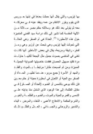 ‫ﺒﻬﺎ ﺇﻴﺯﻴﺱ، ﻭﺍﻟﺘﻲ ﻴﻘﺎل ﺃﻨﻬﺎ ﺤﻤﻠﺕ ﺒﻌﺩﻫﺎ ﻓﻲ ﺍﺒﻨﻬﺎ ﺤـﻭﺭﻴﺱ‬
‫ﺍﻟﺫﻱ ﻴﻘﻭﻡ ﻭﻴﻘﺭﺭ ﺍﻻﻨﺘﻘﺎﻡ ﻤﻥ ﻋﻤﻪ ﻭﻴﻔﻘﺩ ﻋﻴﻨﻪ ﻓـﻲ ﻤﻌﺭﻜﺘـﻪ‬
‫ﻤﻌﻪ ﺜﻡ ﻴﺘﻭﻟﻰ ﺒﻌﺩ ﺫﻟﻙ ﻫﻭ ﻭﺴﻼﻟﺘﻪ ﺤﻜﻡ ﻤﺼﺭ ﺴـﻼﻟﺔ ﻤـﻥ‬
‫ﺍﻵﻟﻬﺔ ﺍﻟﻤﻘﺩﺴﺔ ﻜﻤﺎ ﺘﺸﻴﺭ ﺇﻟﻰ ﺫﻟﻙ ﺩﺭﺍﺴﺔ ﺴﻴﺩ ﺍﻟﻘﻤﻨﻲ ﺍﻟﻤﺘﻤﻴﺯﺓ‬
‫ﺤﻭل ﻫﺫﻩ ﺍﻷﺴﻁﻭﺭﺓ )٣(. ﺍﻟﺤﺩﺃﺓ ﻫﻲ ﺃﻡ ﺍﻟﺼﻘﺭ ﻭﻫﻲ ﺍﻟﺤﺎﻟـﺔ‬
‫ﺍﻟﺘﻲ ﺘﺤﻭﻟﺕ ﺇﻟﻴﻬﺎ ﺇﻴﺯﻴﺱ ﻭﻫﻲ ﺘﺒﺤﺙ ﻋﻥ ﺃﻭﺯﻴﺭ ﻭﻫﻲ ﺭﻤـﺯ‬
‫ﻟﻔﺨﺭ، ﺭﺸﻴﻘﺔ ﻭﺴﺭﻴﻌﺔ، ﻴﻘﺎل ﻓﻲ ﺒﻌﺽ ﺍﻷﺴﺎﻁﻴﺭ ﺃﻨﻬﺎ ﻜﺎﻨـﺕ‬
‫ﺘﻐﻨﻲ ﻓﻲ ﺍﻟﻤﺎﻀﻲ ﺒﺼﻭﺕ ﺠﻤﻴل ﻤﺜل ﺍﻟﺒﺠﻌﺔ ﻟﻜﻨﻬـﺎ ﺤﺎﻭﻟـﺕ‬
‫ﻤﺭﺓ ﺘﻘﻠﻴﺩ ﺼﻬﻴل ﺍﻟﺤﺼﺎﻥ ﻓﻔﻘﺩﺕ ﺨﺎﺼﻴﺘﻬﺎ ﺍﻟﺼﻭﺘﻴﺔ ﺍﻟﺠﻤﻴﻠـﺔ‬
‫ﺍﻟﻤﻤﻴﺯﺓ، ﻭﻤﻥ ﺜﻡ ﺃﺼﺒﺤﺕ ﻁﺎﺌ ‪‬ﺍ ﻤﺭﺘﺒ ﹰـﺎ ﺒـﺎﻟﻤﻭﺕ ﻭﺍﻟﻔﻘـﺩ‬
                  ‫ﻁ‬       ‫ﺭ‬
‫ﻭﺍﻟﻤﻬﺩ ﺃﻭ ﺍﻷﺴﺭﺓ ) ﺠﻤﻊ ﺴﺭﻴﺭ، ﻋﻨـﺩﻤﺎ ﺘﻅﻬـﺭ ﺍﻟﺤـﺩﺃﺓ ﺃﻭ‬
‫ﺍﻟﺼﻘﺭ ﻤﻊ ﺍﻟﺤﻴﺔ ﺃﻭ ﺍﻟﺜﻌﺒﺎﻥ ﻓﻲ ﺃﺴﻁﻭﺭﺓ ﻤﻌﻴﻨﺔ ﺃﻭ ﺤﻠﻡ ﻤﻌـﻴﻥ‬
‫ﻓﺈﻥ ﺫﻟﻙ ﻴﻭﺤﻲ ﺒﺎﻟﺸﻤﺱ ﺃﻭ ﺍﻟﻀﻭﺀ )ﺍﻟﺤﺩﺃﺓ ﺃﻭ ﺍﻟﺼـﻘﺭ( ﻓـﻲ‬
‫ﻤﻘﺎﺒل ﺍﻟﻅﻠﻤﺔ، ﺇﻟﻰ ﻫﺫﺍ ﺍﻟﻭﺠﻭﺩ ﺍﻟﺫﻱ ﺍﺸﺘﻤل ﻤﻨﺫ ﺒﺩﺍﻴﺘﻪ ﻋﻠـﻰ‬
‫ﺍﻟﺸﻤﺱ ﻭﺍﻟﻘﻤﺭ،ﻭﺍﻟﺤﻴﺎﺓ ﻭﺍﻟﻤﻭﺕ، ﻭﺍﻟﻀﻭﺀ ﻭﺍﻟﻅﻠﻤـﺔ ﻭﺍﻟﺨﻴـﺭ‬
‫ﻭﺍﻟﺸﺭ،ﻭﺍﻟﺤﻜﻤﺔ ﻭﺍﻻﻨﺩﻓﺎﻉ ﺍﻷﻋﻤﻰ ، ﺍﻟﺸﻔﺎﺀ ﻭﺍﻟﻤﺭﺽ ، ﺍﻟﺒﻨﺎﺀ‬
‫ﻭﺍﻟﺘﺩﻤﻴﺭ ﻭﺍﻟﺭﻭﺤﺎﻨﻲ ﻭﺍﻟﺠﺴـﺩﺍﻨﻲ ، ﺍﻟﻌـﺩل ﻭﺍﻟﻅﻠـﻡ، ﺘﻠـﻙ‬
 