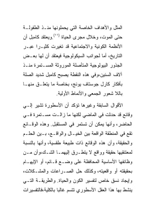 ‫ﺍﻟﻤﺜل ﻭﺍﻷﻫﺩﺍﻑ ﺍﻟﺨﺎﺼﺔ ﺍﻟﺘﻲ ﻴﺤﻤﻠﻭﻨﻬﺎ ﻤﻨـﺫ ﺍﻟﻁﻔﻭﻟـﺔ‬
‫ﺤﺘﻰ ﺍﻟﻤﻭﺕ، ﻭﺨﻼل ﻤﺠﺭﻯ ﺍﻟﺤﻴﺎﺓ )١١(.ﻭﻴﻌﺘﻘﺩ ﻜﺎﻤﺒل ﺃﻥ‬
‫ﺍﻷﻨﻅﻤﺔ ﺍﻟﻜﻭﻨﻴﺔ ﻭﺍﻻﺠﺘﻤﺎﻋﻴﺔ ﻗﺩ ﺘﻐﻴﺭﺕ ﻜﺜﻴـﺭﺍ ﻋﺒـﺭ‬
‫ﺍﻟﺘﺎﺭﻴﺦ، ﺃﻤﺎ ﻟﺠﻭﺍﻨﺏ ﺍﻟﺴﻴﻜﻭﻟﻭﺠﻴﺔ ﻓﻴﻌﺘﻘﺩ ﺃﻥ ﻟﻬﺎ ﺒﻌـﺽ‬
‫ﺍﻟﺠﺫﻭﺭ ﺍﻟﺒﻴﻭﻟﻭﺠﻴﺔ ﺍﻟﻤﺘﺄﺼﻠﺔ ﺍﻟﻤﻭﺭﻭﺜﺔ ﺍﻟﻤﺴـﺘﻤﺭﺓ ﻤﻨـﺫ‬
‫ﺁﻻﻑ ﺍﻟﺴﻨﻴﻥ،ﻭﻓﻲ ﻫﺫﻩ ﺍﻟﻨﻘﻁﺔ ﻴﺼﺒﺢ ﻜﺎﻤﺒل ﺸﺩﻴﺩ ﺍﻟﺼﻠﺔ‬
‫ﺒﺄﻓﻜﺎﺭ ﻜﺎﺭل ﺠﻭﺴﺘﺎﻑ ﻴﻭﻨﺞ، ﺒﺨﺎﺼﺔ ﻤﺎ ﻴﺘﻌﻠـﻕ ﻤﻨﻬـﺎ‬
                 ‫ﺒﺎﻟﻼ ﺸﻌﻭﺭ ﺍﻟﺠﻤﻌﻲ ﻭﺍﻷﻨﻤﺎﻁ ﺍﻷﻭﻟﻴﺔ.‬

‫ﺍﻷﻗﻭﺍل ﺍﻟﺴﺎﺒﻘﺔ ﻭﻏﻴﺭﻫﺎ ﺘﺅﻜﺩ ﺃﻥ ﺍﻷﺴﻁﻭﺭﺓ ﺘﺸﻴﺭ ﺇﻟـﻲ‬
‫ﻭﻗﺎﺌﻊ ﻗﺩ ﺤﺩﺜﺕ ﻓﻲ ﺍﻟﻤﺎﻀﻲ ﻟﻜﻨﻬﺎ ﻤﺎ ﺯﺍﻟـﺕ ﻤﺴـﺘﻤﺭﺓ ﻓـﻲ‬
‫ﺍﻟﺤﺎﻀﺭ، ﻭﺃﻨﻬﺎ ﻴﻤﻜﻥ ﺃﻥ ﺘﺴﺘﻤﺭ ﻓﻲ ﺍﻟﻤﺴﺘﻘﺒل. ﻭﻫﺫﻩ ﺍﻟﻭﻗـﺎﺌﻊ‬
‫ﺘﻘﻊ ﻓﻲ ﺍﻟﻤﻨﻁﻘﺔ ﺍﻟﻭﺍﻗﻌﺔ ﺒﻴﻥ ﺍﻟﺨﻴـﺎل ﻭﺍﻟﻭﺍﻗـﻊ، ﺒـﻴﻥ ﺍﻟﺤﻠـﻡ‬
‫ﻭﺍﻟﺤﻘﻴﻘﺔ، ﻭﺃﻥ ﻫﺫﻩ ﺍﻟﻭﻗﺎﺌﻊ ﺫﺍﺕ ﻁﺒﻴﻌﺔ ﻁﻘﺴﻴﺔ، ﻭﺃﻨﻬﺎ ﺒﺎﻟﻨﺴﺒﺔ‬
‫ﻟﻤﻌﺘﻨﻘﻴﻬﺎ ﺤﻘﻴﻘﺔ ﻭﻭﺍﻗﻊ ﻻ ﻴﺘﻁـﺭﻕ ﺇﻟﻴﻬﻤـﺎ ﺍﻟﺸـﻙ،ﻭﺃﻥ ﻤـﻥ‬
‫ﻭﻅﺎﺌﻔﻬﺎ ﺍﻷﺴﺎﺴﻴﺔ ﺍﻟﻤﺤﺎﻓﻅﺔ ﻋﻠﻰ ﻭﻀـﻊ ﻗـﺎﺌﻡ، ﺃﻭ ﺍﻹﻴﻬـﺎﻡ‬
‫ﺒﺤﻘﻴﻘﺘﻪ ﺃﻭ ﻭﺍﻗﻌﻴﺘﻪ، ﻭﻜﺫﻟﻙ ﺤل ﺍﻟﺼـﺭﺍﻋﺎﺕ ﻭﺍﻟﻤﺸـﻜﻼﺕ،‬
‫ﻭﺇﻴﺠﺎﺩ ﻨﺴﻕ ﺨﺎﺹ ﻟﺘﻔﺴﻴﺭ ﺍﻟﻜﻭﻥ ﻭﺍﻟﺤﻴﺎﺓ. ﻭﺍﻟﻁﺭﻴﻘـﺔ ﺍﻟﺘـﻲ‬
‫ﻴﻨﺸﻁ ﺒﻬﺎ ﻫﺫﺍ ﺍﻟﻌﻘل ﺍﻷﺴﻁﻭﺭﻱ ﺘﺘﺴﻡ ﻏﺎﻟﺒﺎ ﺒﺎﻟﻜﻠﻴﺔ،ﻓﺎﻟﺘﻔﺴﻴﺭﺍﺕ‬
 