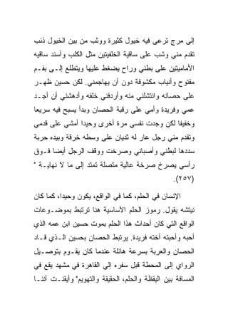 ‫ﺇﻟﻰ ﻤﺭﺝ ﺘﺭﻋﻰ ﻓﻴﻪ ﺨﻴﻭل ﻜﺜﻴﺭﺓ ﻭﻭﺜﺏ ﻤﻥ ﺒﻴﻥ ﺍﻟﺨﻴﻭل ﺫﺌﺏ‬
‫ﺘﻘﺩﻡ ﻤﻨﻲ ﻭﺸﺏ ﻋﻠﻰ ﺴﺎﻗﻴﺔ ﺍﻟﺨﻠﻔﻴﺘﻴﻥ ﻤﺜل ﺍﻟﻜﻠﺏ ﻭﺃﺴﻨﺩ ﺴﺎﻗﻴﻪ‬
‫ﺍﻷﻤﺎﻤﻴﺘﻴﻥ ﻋﻠﻰ ﺒﻁﻨﻲ ﻭﺭﺍﺡ ﻴﻀﻐﻁ ﻋﻠﻴﻬﺎ ﻭﻴﺘﻁﻠﻊ ﺇﻟـﻰ ﺒﻔـﻡ‬
     ‫‪‬‬
‫ﻤﻔﺘﻭﺡ ﻭﺃﻨﻴﺎﺏ ﻤﻜﺸﻭﻓﺔ ﺩﻭﻥ ﺃﻥ ﻴﻬﺎﺠﻤﻨﻲ. ﻟﻜﻥ ﺤﺴﻴﻥ ﻅﻬـﺭ‬
‫ﻋﻠﻰ ﺤﺼﺎﻨﻪ ﻭﺍﻨﺘﺸﻠﻨﻲ ﻤﻨﻪ ﻭﺃﺭﺩﻓﻨﻲ ﺨﻠﻔﻪ ﻭﺃﺩﻫﺸﻨﻲ ﺃﻥ ﺃﺠـﺩ‬
‫ﻋﻤﻲ ﻭﻓﺭﻴﺩﺓ ﻭﺃﻤﻲ ﻋﻠﻰ ﺭﻗﺒﺔ ﺍﻟﺤﺼﺎﻥ ﻭﺒﺩﺃ ﻴﺴﺒﺢ ﻓﻴﻪ ﺴﺭﻴﻌﺎ‬
‫ﻭﺨﻔﻴﻔﺎ ﻟﻜﻥ ﻭﺠﺩﺕ ﻨﻔﺴﻲ ﻤﺭﺓ ﺃﺨﺭﻯ ﻭﺤﻴﺩﺍ ﺃﻤﺸﻲ ﻋﻠﻰ ﻗﺩﻤﻲ‬
‫ﻭﺘﻘﺩﻡ ﻤﻨﻲ ﺭﺠل ﻋﺎﺭ ﻟﻪ ﺜﺩﻴﺎﻥ ﻋﻠﻰ ﻭﺴﻁﻪ ﺨﺭﻗﺔ ﻭﺒﻴﺩﻩ ﺤﺭﺒﺔ‬
‫ﺴﺩﺩﻫﺎ ﻟﺒﻁﻨﻲ ﻭﺃﺼﺒﺎﻨﻲ ﻭﺼﺭﺨﺕ ﻭﻭﻗﻑ ﺍﻟﺭﺠل ﺃﻴﻀﺎ ﻓـﻭﻕ‬
‫ﺭﺃﺴﻲ ﻴﺼﺭﺥ ﺼﺭﺨﺔ ﻋﺎﻟﻴﺔ ﻤﺘﺼﻠﺔ ﺘﻤﺘﺩ ﺇﻟﻰ ﻤﺎ ﻻ ﻨﻬﺎﻴـﺔ "‬
                                                  ‫)٧٥٢(.‬

‫ﺍﻹﻨﺴﺎﻥ ﻓﻲ ﺍﻟﺤﻠﻡ، ﻜﻤﺎ ﻓﻲ ﺍﻟﻭﺍﻗﻊ، ﻴﻜﻭﻥ ﻭﺤﻴﺩﺍ، ﻜﻤﺎ ﻜﺎﻥ‬
‫ﻨﻴﺘﺸﻪ ﻴﻘﻭل. ﺭﻤﻭﺯ ﺍﻟﺤﻠﻡ ﺍﻷﺴﺎﺴﻴﺔ ﻫﻨﺎ ﺘﺭﺘﺒﻁ ﺒﻤﻭﻀـﻭﻋﺎﺕ‬
‫ﺍﻟﻭﺍﻗﻊ ﺍﻟﺘﻲ ﻜﺎﻥ ﺃﺤﺩﺍﺙ ﻫﺫﺍ ﺍﻟﺤﻠﻡ ﺒﻤﻭﺕ ﺤﺴﻴﻥ ﺍﺒﻥ ﻋﻤﻪ ﺍﻟﺫﻱ‬
‫ﺃﺤﺒﻪ ﻭﺃﺤﺒﺘﻪ ﺃﺨﺘﻪ ﻓﺭﻴﺩﺓ. ﻴﺭﺘﺒﻁ ﺍﻟﺤﺼﺎﻥ ﺒﺤﺴﻴﻥ ﺍﻟـﺫﻱ ﻗـﺎﺩ‬
‫ﺍﻟﺤﺼﺎﻥ ﻭﺍﻟﻌﺭﺒﺔ ﺒﺴﺭﻋﺔ ﻫﺎﺌﻠﺔ ﻋﻨﺩﻤﺎ ﻜﺎﻥ ﻴﻘـﻭﻡ ﺒﺘﻭﺼـﻴل‬
‫ﺍﻟﺭﻭﺍﻱ ﺇﻟﻰ ﺍﻟﻤﺤﻁﺔ ﻗﺒل ﺴﻔﺭﻩ ﺇﻟﻲ ﺍﻟﻘﺎﻫﺭﺓ ﻓﻲ ﻤﺸﻬﺩ ﻴﻘﻊ ﻓﻲ‬
‫ﺍﻟﻤﺴﺎﻓﺔ ﺒﻴﻥ ﺍﻟﻴﻘﻅﺔ ﻭﺍﻟﺤﻠﻡ، ﺍﻟﺤﻘﻴﻘﺔ ﻭﺍﻟﺘﻬﻭﻴﻡ" ﻭﺃﻴﻘﻨـﺕ ﺃﻨﻨـﺎ‬
 