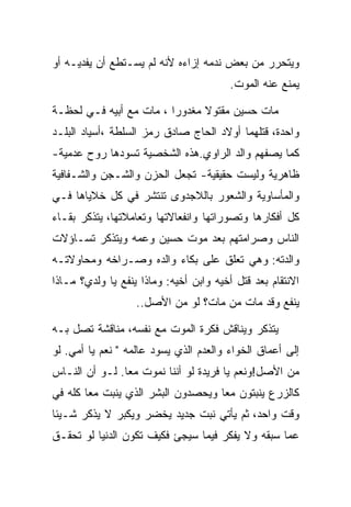 ‫ﻭﻴﺘﺤﺭﺭ ﻤﻥ ﺒﻌﺽ ﻨﺩﻤﻪ ﺇﺯﺍﺀﻩ ﻷﻨﻪ ﻟﻡ ﻴﺴـﺘﻁﻊ ﺃﻥ ﻴﻔﺩﻴـﻪ ﺃﻭ‬
                                         ‫ﻴﻤﻨﻊ ﻋﻨﻪ ﺍﻟﻤﻭﺕ.‬

‫ﻤﺎﺕ ﺤﺴﻴﻥ ﻤﻘﺘﻭﻻ ﻤﻐﺩﻭﺭﺍ ، ﻤﺎﺕ ﻤﻊ ﺃﺒﻴﻪ ﻓـﻲ ﻟﺤﻅـﺔ‬
‫ﻭﺍﺤﺩﺓ، ﻗﺘﻠﻬﻤﺎ ﺃﻭﻻﺩ ﺍﻟﺤﺎﺝ ﺼﺎﺩﻕ ﺭﻤﺯ ﺍﻟﺴﻠﻁﺔ ،ﺃﺴﻴﺎﺩ ﺍﻟﺒﻠـﺩ‬
‫ﻜﻤﺎ ﻴﺼﻔﻬﻡ ﻭﺍﻟﺩ ﺍﻟﺭﺍﻭﻱ.ﻫﺫﻩ ﺍﻟﺸﺨﺼﻴﺔ ﺘﺴﻭﺩﻫﺎ ﺭﻭﺡ ﻋﺩﻤﻴﺔ-‬
‫ﻅﺎﻫﺭﻴﺔ ﻭﻟﻴﺴﺕ ﺤﻘﻴﻘﻴﺔ- ﺘﺠﻌل ﺍﻟﺤﺯﻥ ﻭﺍﻟﺸـﺠﻥ ﻭﺍﻟﺸـﻔﺎﻓﻴﺔ‬
‫ﻭﺍﻟﻤﺄﺴﺎﻭﻴﺔ ﻭﺍﻟﺸﻌﻭﺭ ﺒﺎﻟﻼﺠﺩﻭﻯ ﺘﻨﺘﺸﺭ ﻓﻲ ﻜل ﺨﻼﻴﺎﻫﺎ ﻓـﻲ‬
‫ﻜل ﺃﻓﻜﺎﺭﻫﺎ ﻭﺘﺼﻭﺭﺍﺘﻬﺎ ﻭﺍﻨﻔﻌﺎﻻﺘﻬﺎ ﻭﺘﻌﺎﻤﻼﺘﻬﺎ، ﻴﺘﺫﻜﺭ ﺒﻘـﺎﺀ‬
‫ﺍﻟﻨﺎﺱ ﻭﺼﺭﺍﻤﺘﻬﻡ ﺒﻌﺩ ﻤﻭﺕ ﺤﺴﻴﻥ ﻭﻋﻤﻪ ﻭﻴﺘﺫﻜﺭ ﺘﺴـﺎﺅﻻﺕ‬
‫ﻭﺍﻟﺩﺘﻪ: ﻭﻫﻲ ﺘﻌﻠﻕ ﻋﻠﻰ ﺒﻜﺎﺀ ﻭﺍﻟﺩﻩ ﻭﺼـﺭﺍﺨﻪ ﻭﻤﺤﺎﻭﻻﺘـﻪ‬
‫ﺍﻻﻨﺘﻘﺎﻡ ﺒﻌﺩ ﻗﺘل ﺃﺨﻴﻪ ﻭﺍﺒﻥ ﺃﺨﻴﻪ: ﻭﻤﺎﺫﺍ ﻴﻨﻔﻊ ﻴﺎ ﻭﻟﺩﻱ؟ ﻤـﺎﺫﺍ‬
                   ‫ﻴﻨﻔﻊ ﻭﻗﺩ ﻤﺎﺕ ﻤﻥ ﻤﺎﺕ؟ ﻟﻭ ﻤﻥ ﺍﻷﺼل..‬

‫ﻴﺘﺫﻜﺭ ﻭﻴﻨﺎﻗﺵ ﻓﻜﺭﺓ ﺍﻟﻤﻭﺕ ﻤﻊ ﻨﻔﺴﻪ، ﻤﻨﺎﻗﺸﺔ ﺘﺼل ﺒـﻪ‬
‫ﺇﻟﻰ ﺃﻋﻤﺎﻕ ﺍﻟﺨﻭﺍﺀ ﻭﺍﻟﻌﺩﻡ ﺍﻟﺫﻱ ﻴﺴﻭﺩ ﻋﺎﻟﻤﻪ " ﻨﻌﻡ ﻴﺎ ﺃﻤﻲ. ﻟﻭ‬
‫ﻤﻥ ﺍﻷﺼل!ﻭﻨﻌﻡ ﻴﺎ ﻓﺭﻴﺩﺓ ﻟﻭ ﺃﻨﻨﺎ ﻨﻤﻭﺕ ﻤﻌﺎ. ﻟـﻭ ﺃﻥ ﺍﻟﻨـﺎﺱ‬
‫ﻜﺎﻟﺯﺭﻉ ﻴﻨﺒﺘﻭﻥ ﻤﻌﺎ ﻭﻴﺤﺼﺩﻭﻥ ﺍﻟﺒﺸﺭ ﺍﻟﺫﻱ ﻴﻨﺒﺕ ﻤﻌﺎ ﻜﻠﻪ ﻓﻲ‬
‫ﻭﻗﺕ ﻭﺍﺤﺩ، ﺜﻡ ﻴﺄﺘﻲ ﻨﺒﺕ ﺠﺩﻴﺩ ﻴﺨﻀﺭ ﻭﻴﻜﺒﺭ ﻻ ﻴﺫﻜﺭ ﺸـﻴﺌﺎ‬
‫ﻋﻤﺎ ﺴﺒﻘﻪ ﻭﻻ ﻴﻔﻜﺭ ﻓﻴﻤﺎ ﺴﻴﺠﺊ ﻓﻜﻴﻑ ﺘﻜﻭﻥ ﺍﻟﺩﻨﻴﺎ ﻟﻭ ﺘﺤﻘـﻕ‬
 