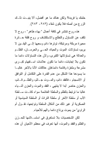 ‫ﺤﻠﻤﻙ ﻴﺎ ﻓﺭﻴﺩﺓ؟ ﻭﻟﻜﻥ ﻫﻨﺎﻙ ﻤﺎ ﻫﻭ ﺃﻓﻀل، ﺃﻻ ﻴﻨﺒـﺕ ﺫﻟـﻙ‬
           ‫ﺍﻟﺯﺭﻉ ﻤﻥ ﺃﺼﻠﻪ ﻓﻼ ﻴﻜﻭﻥ ﺸﻘﺎﺀ )٢٨٢- ٣٨٢(.‬

‫ﻫﺫﻩ ﺭﻭﺡ ﺘﻨﺘﺸﺭ ﻓﻲ ﻜﺎﻓﺔ ﺃﻋﻤﺎل " ﺒﻬﺎﺀ ﻁﺎﻫﺭ" ، ﺭﻭﺡ ﻻ‬
‫ﺘﻜﻑ ﻋﻥ ﺍﻟﺘﺴﺎﺅل ﻭﺍﻟﺘﻁﻠﻊ ﻭﺍﻻﺴﺘﻜﺸﺎﻑ ﻭ ﺭﻭﺡ ﻗﻠﻘﺔ ﺤـﺎﺌﺭﺓ‬
‫ﻤﺤﻴﺭﺓ ﻤﺭﺒﻜﺔ ﻭﻤﺭﺘﺒﻜﺔ، ﺘﻭﺘﺭﻫﺎ ﺩﺍﺌﻡ ﻭﺴﻌﻴﻬﺎ ﺇﻟـﻰ ﺍﻟﻴﻘـﻴﻥ ﻻ‬
‫ﻴﺭﻴﻡ، ﺘﺴﺎﺅﻻﺕ ﺍﻟﻤﻭﺕ ﻭﺍﻟﺤﻴﺎﺓ، ﺍﻟﺤـﻲ ﻭﺍﻟﺤﺭﻤـﺎﻥ، ﺍﻟﻅﻠـﻡ‬
‫ﻭﺍﻟﻌﺩﺍﻟﺔ ﻫﻲ ﺘﺴﺎﺅﻻﺘﻬﺎ ﺍﻟﻜﺒﺭﻯ، ﻭﻷﻥ ﻫﺫﻩ ﺍﻟﺘﺴﺎﺅﻻﺕ ﺩﺍﺌﻤﺎ ﻤﺎ‬
‫ﺘﻜﻭﻥ ﺒﻼ ﺇﺠﺎﺒﺎﺕ، ﺩﺍﺌﻤﺎ ﻤﺎ ﺘﻜﻭﻥ ﻋﻼﻤﺎﺕ ﺍﺴـﺘﻔﻬﺎﻡ ﻜﺒـﺭﻯ‬
‫ﻤﺸﺭﻋﺔ ﻭﻤﻠﻐﺯﺓ ﻭﻗﺎﺌﻤﺔ ﺩﺍﺌﻤﺎ،ﻓﺈﻥ ﻋﻼﻗﺎﺕ ﺍﻷﻨﺎ ﺒﺎﻵﺨﺭ ﻏﺎﻟﺒـﺎ‬
‫ﻤﺎ ﻴﺴﻭﺩﻫﺎ ﻫﺫﺍ ﺍﻟﺸﻜل ﻤﻥ ﻋﺩﻡ ﺍﻟﻘﺩﺭﺓ ﻋﻠﻰ ﺍﻟﺘﻜﺎﻤل ﺃﻭ ﺍﻟﺘﻭﺍﻓﻕ‬
‫ﺃﻭ ﺍﻻﻨﺴﺠﺎﻡ ، ﻓﺎﻟﻔﻘﺩ ﺩﺍﺌﻡ، ﻭﺍﻟﻤـﻭﺕ ﺠـﺎﺜﻡ، ﻭﺍﻟﻅﻠـﻡ ﻗـﺎﺌﻡ،‬
‫ﻭﺍﻟﺤﺯﻥ ﺤﺎﻀﺭ ﺃﺒ ‪‬ﺍ ﻻ ﻴﻨﺘﻬﻲ ، ﺍﻟﻔﻘﺩ ﻭﺍﻟﻤﻭﺕ ﻭﺍﻟﺤﺯﻥ ﺃﺸـﻴﺎﺀ‬
                                      ‫ﺩ‬
‫ﻏﺎﻟﺒﺎ ﻤﺎ ﺘﺭﺘﺒﻁ ﺒﺎﻟﻅﻠﻡ ﻭﺍﻟﺴﻠﻁﺔ ﺍﻟﻐﺎﺸﻤﺔ ﺴﻭﺍﺀ ﻜﺎﻨـﺕ ﺴـﻠﻁﺔ‬
‫ﺍﻷﺏ ﺃﻭ ﺴﻠﻁﺔ ﺍﻵﺨﺭ ﺃﻭ ﺴﻠﻁﺔ ﺍﻟﺘﺭﺍﺙ ﺃﻭ ﺍﻟﺴﻠﻁﺔ ﺍﻟﺴﻴﺎﺴﻴﺔ ﺃﻭ‬
‫ﺍﻟﻌﺴﻜﺭﻴﺔ ﺃﻭ ﻏﻴﺭ ﺫﻟﻙ ﻤﻥ ﺃﺸﻜﺎل ﺍﻟﺴﻠﻁﺔ ﻭﺘﻭﺍﺒﻌﻬﺎ، ﺘﻘـﻭل ﺃﻡ‬
              ‫ﺍﻟﺭﺍﻭﻱ" ﻤﻥ ﻴﻤﻭﺕ ﻴﺭﺘﺎﺡ ﺩﺍﺌﻤﺎ ﻭﺍﻟﻬﻡ ﻟﻸﺤﻴﺎﺀ.‬

‫ﻟﻜﻥ ﺍﻟﺸﺨﺼﻴﺎﺕ ﺒﻼ ﺘﺴﺘﻐﺭﻕ ﻓﻲ ﺍﺴﺘﺴـﻼﻤﻬﺎ ﻟﻠﺤـﺯﻥ‬
‫ﻭﺍﻟﻅﻠﻡ ﻭﺍﻟﻔﻘﺩ ﻭﺍﻟﻤﻭﺕ، ﺃﻨﻬﺎ ﺘﻌﺭﻑ ﻓﻲ ﻤﻌﻅﻡ ﺍﻷﺤﻴﺎﻥ ﺃﻥ ﻫﺫﻩ‬
 