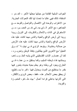 ‫ﺍﻟﺠﻭﺍﻨﺏ ﺍﻟﺴﻠﺒﻴﺔ ﺍﻟﻘﺎﺘﻤﺔ ﻤﻥ ﺤﻴﺎﺘﻬﺎ ﻤﺒﻌﺜﻬﺎ ﺍﻵﺨﺭ – ﺍﻟﻌـﺩﻭ –‬
‫ﺍﻟﺴﻠﻁﺔ، ﻟﺫﻟﻙ ﻓﻬﻲ ﻏﺎﻟﺒﺎ ﻤﺎ ﺘﺤﺩﺙ ﻟﻬﺎ ﺘﻠﻙ ﺍﻟﺘﺤﻭﻻﺕ ﺍﻟﺠﺫﺭﻴﺔ:‬
‫ﻤﻥ ﺍﻻﻏﺘﺭﺍﺏ ﻭﺍﻟﻭﺤﺩﺓ ﺇﻟﻰ ﺍﻻﺘﺼﺎل ﻭﺍﻟﺘﻭﺍﺼل ﻭﺍﻟﺘﻭﺤﺩ ﻤـﻊ‬
‫ﺍﻟﺠﻤﺎﻫﻴﺭ، ﻤﻊ ﺍﻵﺨﺭ ﺍﻟـﺫﻱ ﻴﻌـﺎﻨﻲ ﻨﻔـﺱ ﺍﻟﻤﺼـﻴﺭ، ﻤـﻥ‬
‫ﺍﻻﺴﺘﻐﺭﺍﻕ ﻓﻲ ﺍﻟﺫﺍﺕ ﻭﺍﻷﺤﻼﻡ ﻭﺍﻟﺫﻜﺭﻴﺎﺕ ﺇﻟﻰ ﺍﻟﻨﺯﻭل ﺭﻭﻴ ‪‬ﺍ‬
 ‫ﺩ‬
‫ﺭﻭﻴ ‪‬ﺍ ﺇﻟﻰ ﺃﺭﺽ ﺍﻟﻭﺍﻗﻊ ﻭﺍﻟﺤﻴﺎﺓ ﻭﺍﻟﻨﺎﺱ ﻤﻬﻤﺎ ﻜﺎﻨﺕ ﻋﻠﻴﻪ ﻫﺫﻩ‬
                                                  ‫ﺩ‬
‫ﺍﻷﺭﺽ ﺍﻟﻭﺍﻗﻊ ﻭﺍﻟﺤﻴﺎﺓ ﻭﺍﻟﻨﺎﺱ ﻤﻬﻤﺎ ﻜﺎﻨﺕ ﻋﻠﻴﻪ ﻫﺫﻩ ﺍﻷﺭﺽ‬
‫ﻤﻥ ﺼﻼﺒﺔ ﻭﺨﺸﻭﻨﺔ. ﻭﻴﺘﻭﺤﺩ ﺍﻟﺭﺍﻭﻱ ﻓـﻲ ﻨﻬﺎﻴـﺔ " ﺸـﺭﻕ‬
‫ﺍﻟﻨﺨﻴل" ﻤﻊ ﺍﻵﺨﺭﻴﻥ ﺍﻟﺫﻴﻥ ﻴﻁﺎﻟﺒﻭﻥ ﺒﺈﻨﻘﺎﺫ ﺍﻟﻭﻁﻥ ﻭﺘﺤﺭﻴـﺭﻩ ،‬
‫ﻜﻤﺎ ﺃﻥ ﻋﺼﺎﻡ ﻭ ﺍﻟﺸﺎﺏ ﺍﻟﻔﻠﺴﻁﻴﻨﻲ ﺍﻟﺫﻱ ﻴﺸﺒﻪ ﺍﻟﺤﻠـﻡ ﻴـﺫﻫﺏ‬
‫ﻭﻴﺴﺘﺸﻬﺩ ﻓﺩﺍﺀ ﻟﻭﻁﻨﻪ ﺍﻟﺴﻠﻴﺏ ﻭﻜﻤﺎ ﻴﺴﺘﻘﻴل ﻤـﻥ ﻋﻤﻠـﻪ ﻓـﻲ‬
                                       ‫‪‬‬
‫ﺍﻟﺨﺎﺭﺝ ﻭﻴﻌﻭﺩ ﺇﻟﻰ ﻭﻁﻨﻪ ﻭﻫﻭ ﻴﺤﻠﻡ ﺒﺤﻴﺎﺓ ﺠﺩﻴﺩﺓ، ﻴﺘﺤﺭﺭ ﻓﻴﻬﺎ‬
‫ﺒﻘﺩﺭ ﻤﺎ ﻴﺴﺘﻁﻴﻊ ﻤﻥ ﺍﻟﻤﻭﺕ ﻭﻴﺤﺎﻭل ﻓﻴﻬﺎ ، ﻗﺩﺭ ﻤﺎ ﻴﺴـﺘﻁﻴﻊ،‬
‫ﺃﻥ ﻴﺤﻘﻕ ﺒﻌﺽ ﺍﻷﺤﻼﻡ. ﻫﺫﻩ ، ﻓﻘﻁ ، ﺒﻌﺽ ﺍﻟﺭﺅﻯ ﻭﺍﻷﻓﻜﺎﺭ،‬
‫ﺍﻟﺘﻲ ﺃﺜﺎﺭﺘﻬﺎ ﺒﺩﺍﺨﻠﻲ ﻗﺭﺍﺀﺓ ﺃﻋﻤﺎل " ﺒﻬﺎﺀ ﻁـﺎﻫﺭ، ﺍﻟﻤﺘﻤﻴـﺯﺓ‬
                                               ‫ﻭﺍﻟﻔﺭﻴﺩﺓ.‬
 