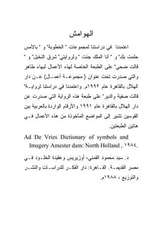 ‫ﺍﻟﻬﻭﺍﻤﺵ‬
‫ﺍﻋﺘﻤﺩﻨﺎ ﻓﻲ ﺩﺭﺍﺴﺘﻨﺎ ﻟﻤﺠﻤﻭﻋﺎﺕ " ﺍﻟﺨﻁﻭﺒﺔ" ﻭ " ﺒﺎﻷﻤﺱ‬
‫ﺤﻠﻤﺕ ﺒﻙ" ﻭ " ﺃﻨﺎ ﺍﻟﻤﻠﻙ ﺠﺌﺕ " ﻭﻟﺭﻭﺍﻴﺘﻲ" ﺸﺭﻕ ﺍﻟﻨﺨﻴل" ﻭ "‬
‫ﻗﺎﻟﺕ ﻀﺤﻰ" ﻋﻠﻰ ﺍﻟﻁﺒﻌﺔ ﺍﻟﺨﺎﺼﺔ ﻟﻬﺫﻩ ﺍﻷﻋﻤﺎل ﻟﺒﻬﺎﺀ ﻁﺎﻫﺭ‬
‫ﻭﺍﻟﺘﻲ ﺼﺩﺭﺕ ﺘﺤﺕ ﻋﻨﻭﺍﻥ ) ﻤﺠﻤﻭﻋـﺔ ﺃﻋﻤـﺎل( ﻋـﻥ ﺩﺍﺭ‬
‫ﺍﻟﻬﻼل ﺒﺎﻟﻘﺎﻫﺭﺓ ﻋﺎﻡ ٢٩٩١ﻡ. ﻭﺍﻋﺘﻤﺩﻨﺎ ﻓﻲ ﺩﺭﺍﺴﺘﻨﺎ ﻟﺭﻭﺍﻴـﺔ"‬
‫ﻗﺎﻟﺕ ﺼﻔﻴﺔ ﻭﺍﻟﺩﻴﺭ" ﻋﻠﻰ ﻁﺒﻌﺔ ﻫﺫﻩ ﺍﻟﺭﻭﺍﻴﺔ ﺍﻟﺘﻲ ﺼﺩﺭﺕ ﻋﻥ‬
‫ﺩﺍﺭ ﺍﻟﻬﻼل ﺒﺎﻟﻘﺎﻫﺭﺓ ﻋﺎﻡ ١٩٩١ ﻭﺍﻷﺭﻗﺎﻡ ﺍﻟﻭﺍﺭﺩﺓ ﺒﺎﻟﻌﺭﺒﻴﺔ ﺒﻴﻥ‬
‫ﺍﻟﻘﻭﺴﻴﻥ ﺘﺸﻴﺭ ﺇﻟﻰ ﺍﻟﻤﻭﺍﻀﻊ ﺍﻟﻤﺄﺨﻭﺫﺓ ﻤﻥ ﻫﺫﻩ ﺍﻷﻋﻤﺎل ﻓـﻲ‬
                                         ‫ﻫﺎﺘﻴﻥ ﺍﻟﻁﺒﻌﺘﻴﻥ.‬
‫‪Ad De Vries Dictionary of symbols and‬‬
 ‫.٤٨٩١ , ‪Imagery Amester dam: North Holland‬‬

‫ﺩ. ﺴﻴﺩ ﻤﺤﻤﻭﺩ ﺍﻟﻘﻤﻨﻲ، ﺃﻭﺯﻴﺭﻴﺱ ﻭﻋﻘﻴﺩﺓ ﺍﻟﺨﻠـﻭﺩ ﻓـﻲ‬
‫ﻤﺼﺭ ﺍﻟﻘﺩﻴﻤـﺔ. ﺍﻟﻘـﺎﻫﺭﺓ: ﺩﺍﺭ ﺍﻟﻔﻜـﺭ ﻟﻠﺩﺭﺍﺴـﺎﺕ ﻭﺍﻟﻨﺸـﺭ‬
                                     ‫ﻭﺍﻟﺘﻭﺯﻴﻊ ، ٨٨٩١ﻡ.‬
 