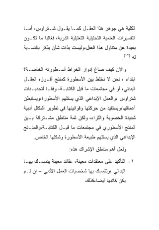 ‫ﺍﻟﻜﻠﻴﺔ ﻫﻲ ﺠﻭﻫﺭ ﻫﺫﺍ ﺍﻟﻌﻘـل ﻜﻤـﺎ ﻴﻘـﻭل ﺸـﺘﺭﺍﻭﺱ، ﺃﻤـﺎ‬
‫ﺍﻟﺘﻔﺴﻴﺭﺍﺕ ﺍﻟﻌﻠﻤﻴﺔ ﺍﻟﺘﺤﻠﻴﻠﻴﺔ ﺍﻟﺘﻌﻠﻴﻠﻴﺔ ﺍﻟﺫﺭﻴﺔ، ﻓﻐﺎﻟﺒﺎ ﻤﺎ ﺘﻜـﻭﻥ‬
‫ﺒﻌﻴﺩﺓ ﻋﻥ ﻤﺘﻨﺎﻭل ﻫﺫﺍ ﺍﻟﻌﻘل،ﻭﻟﻴﺴﺕ ﺒﺫﺍﺕ ﺸﺄﻥ ﻴﺫﻜﺭ ﺒﺎﻟﻨﺴـﺒﺔ‬
                                                     ‫ﻟﻪ )٢١(.‬

‫ﻭﺍﻵﻥ ﻜﻴﻑ ﺼﺎﻍ ﺇﺩﻭﺍﺭ ﺍﻟﺨﺭﺍﻁ ﺃﺴـﻁﻭﺭﺘﻪ ﺍﻟﺨﺎﺼـﺔ؟‬
‫ﺍﺒﺘﺩﺍﺀ ، ﻨﺤﻥ ﻻ ﻨﺨﻠﻁ ﺒﻴﻥ ﺍﻷﺴﻁﻭﺭﺓ ﻜﻤﻨﺘﺞ ﺃﻓـﺭﺯﻩ ﺍﻟﻌﻘـل‬
‫ﺍﻟﺒﺩﺍﺌﻲ، ﺃﻭ ﻓﻲ ﻤﺠﺘﻤﻌﺎﺕ ﻤﺎ ﻗﺒل ﺍﻟﻜﺘﺎﺒـﺔ، ﻭﻓﻘـﺎ ﻟﺘﺤﺩﻴـﺩﺍﺕ‬
‫ﺸﺘﺭﺍﻭﺱ ،ﻭﺍﻟﻌﻤل ﺍﻹﺒﺩﺍﻋﻲ ﺍﻟﺫﻱ ﻴﺴﺘﻠﻬﻡ ﺍﻷﺴﻁﻭﺭﺓ،ﻭﻴﺴﺘﺒﻁﻥ‬
‫ﺃﻋﻤﺎﻗﻬﺎ،ﻭﻴﺴﺘﻔﻴﺩ ﻤﻥ ﺤﺭﻜﺘﻬﺎ ﻭﻗﻭﺍﻨﻴﻨﻬﺎ ﻓﻲ ﺘﻁﻭﻴﺭ ﺃﺸﻜﺎل ﺃﺩﺒﻴﺔ‬
‫ﺸﺩﻴﺩﺓ ﺍﻟﺨﺼﻭﺒﺔ ﻭﺍﻟﺜﺭﺍﺀ، ﻭﻟﻜﻥ ﺜﻤﺔ ﻤﻨﺎﻁﻕ ﻤﺸـﺘﺭﻜﺔ ﺒـﻴﻥ‬
‫ﺍﻟﻤﻨﺘﺞ ﺍﻷﺴﻁﻭﺭﻱ ﻓﻲ ﻤﺠﺘﻤﻌﺎﺕ ﻤﺎ ﻗﺒـل ﺍﻟﻜﺘﺎﺒـﺔ،ﻭﺍﻟﻤﻨـﺘﺞ‬
     ‫ﺍﻹﺒﺩﺍﻋﻲ ﺍﻟﺫﻱ ﻴﺴﺘﻠﻬﻡ ﻁﺒﻴﻌﺔ ﺍﻷﺴﻁﻭﺭﺓ ﻭﺸﻜﻠﻬﺎ ﺍﻟﺨﺎﺹ.‬

                        ‫ﻭﻟﻌل ﺃﻫﻡ ﻤﻨﺎﻁﻕ ﺍﻹﺸﺭﺍﻙ ﻫﺫﻩ:‬

‫١- ﺍﻟﺘﺄﻜﻴﺩ ﻋﻠﻰ ﻤﻌﺘﻘﺩﺍﺕ ﻤﻌﻴﻨﺔ، ﻋﻘﺎﺌﺩ ﻤﻌﻴﻨﺔ ﻴﺘﻤﺴـﻙ ﺒﻬـﺎ‬
‫ﺍﻟﺒﺩﺍﺌﻲ ،ﻭﺘﺘﻤﺴﻙ ﺒﻬﺎ ﺸﺨﺼﻴﺎﺕ ﺍﻟﻌﻤل ﺍﻷﺩﺒﻲ – ﺇﻥ ﻟـﻡ‬
                                 ‫ﻴﻜﻥ ﻜﺎﺘﺒﻬﺎ ﺃﻴﻀﺎ،ﻜﺫﻟﻙ‬
 