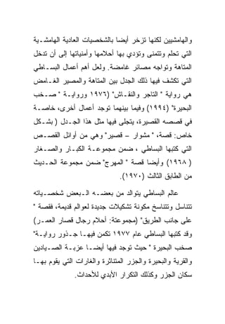 ‫ﻭﺍﻟﻬﺎﻤﺸﻴﻴﻥ ﻟﻜﻨﻬﺎ ﺘﺯﺨﺭ ﺃﻴﻀﺎ ﺒﺎﻟﺸﺨﺼﻴﺎﺕ ﺍﻟﻌﺎﺩﻴﺔ ﺍﻟﻬﺎﻤﺸـﻴﺔ‬
‫ﺍﻟﺘﻲ ﺘﺤﻠﻡ ﻭﺘﺘﻤﻨﻰ ﻭﺘﺅﺩﻱ ﺒﻬﺎ ﺃﺤﻼﻤﻬﺎ ﻭﺃﻤﻨﻴﺎﺘﻬﺎ ﺇﻟﻰ ﺃﻥ ﺘﺩﺨل‬
‫ﺍﻟﻤﺘﺎﻫﺔ ﻭﺘﻭﺍﺠﻪ ﻤﺼﺎﺌﺭ ﻏﺎﻤﻀﺔ. ﻭﻟﻌل ﺃﻫﻡ ﺃﻋﻤﺎل ﺍﻟﺒﺴـﺎﻁﻲ‬
‫ﺍﻟﺘﻲ ﺘﻜﺸﻑ ﻓﻴﻬﺎ ﺫﻟﻙ ﺍﻟﺠﺩل ﺒﻴﻥ ﺍﻟﻤﺘﺎﻫﺔ ﻭﺍﻟﻤﺼﻴﺭ ﺍﻟﻐـﺎﻤﺽ‬
‫ﻫﻲ ﺭﻭﺍﻴﺔ " ﺍﻟﺘﺎﺠﺭ ﻭﺍﻟﻨﻘـﺎﺵ" )٦٧٩١ ﻭﺭﻭﺍﻴـﺔ " ﺼـﺨﺏ‬
‫ﺍﻟﺒﺤﻴﺭﺓ" )٤٩٩١( ﻭﻓﻴﻤﺎ ﺒﻴﻨﻬﻤﺎ ﺘﻭﺠﺩ ﺃﻋﻤﺎل ﺃﺨﺭﻯ، ﺨﺎﺼـﺔ‬
‫ﻓﻲ ﻗﺼﺼﻪ ﺍﻟﻘﺼﻴﺭﺓ، ﻴﺘﺠﻠﻰ ﻓﻴﻬﺎ ﻤﺜل ﻫﺫﺍ ﺍﻟﺠـﺩل ) ﺒﺸـﻜل‬
‫ﺨﺎﺹ: ﻗﺼﺔ، " ﻤﺸﻭﺍﺭ – ﻗﺼﻴﺭ" ﻭﻫﻲ ﻤﻥ ﺃﻭﺍﺌل ﺍﻟﻘﺼـﺹ‬
‫ﺍﻟﺘﻲ ﻜﺘﺒﻬﺎ ﺍﻟﺒﺴﺎﻁﻲ ، ﻀﻤﻥ ﻤﺠﻤﻭﻋـﺔ ﺍﻟﻜﺒـﺎﺭ ﻭﺍﻟﺼـﻐﺎﺭ‬
‫) ٨٦٩١( ﻭﺃﻴﻀﺎ ﻗﺼﺔ " ﺍﻟﻤﻬﺭﺝ" ﻀﻤﻥ ﻤﺠﻤﻭﻋﺔ ﺍﻟﺤـﺩﻴﺙ‬
                               ‫ﻤﻥ ﺍﻟﻁﺎﺒﻕ ﺍﻟﺜﺎﻟﺙ )٠٧٩١(.‬

‫ﻋﺎﻟﻡ ﺍﻟﺒﺴﺎﻁﻲ ﻴﺘﻭﺍﻟﺩ ﻤﻥ ﺒﻌﻀـﻪ ﺍﻟـﺒﻌﺽ ﺸﺨﺼـﻴﺎﺘﻪ‬
‫ﺘﺘﻨﺎﺴل ﻭﺘﺘﻨﺎﺴﺦ ﻤﻜﻭﻨﺔ ﺘﺸﻜﻴﻼﺕ ﺠﺩﻴﺩﺓ ﻟﻌﻭﺍﻟﻡ ﻗﺩﻴﻤﺔ، ﻓﻘﺼﺔ "‬
‫ﻋﻠﻰ ﺠﺎﻨﺏ ﺍﻟﻁﺭﻴﻕ" )ﻤﺠﻤﻭﻋﺘﺔ: ﺃﺤﻼﻡ ﺭﺠﺎل ﻗﺼﺎﺭ ﺍﻟﻌﻤـﺭ(‬
‫ﻭﻗﺩ ﻜﺘﺒﻬﺎ ﺍﻟﺒﺴﺎﻁﻲ ﻋﺎﻡ ٧٧٩١ ﺘﻜﻤﻥ ﻓﻴﻬـﺎ ﺠـﺫﻭﺭ ﺭﻭﺍﻴـﺔ"‬
‫ﺼﺨﺏ ﺍﻟﺒﺤﻴﺭﺓ " ﺤﻴﺙ ﺘﻭﺠﺩ ﻓﻴﻬﺎ ﺃﻴﻀـﺎ ﻋﺯﺒـﺔ ﺍﻟﺼـﻴﺎﺩﻴﻥ‬
‫ﻭﺍﻟﻘﺭﻴﺔ ﻭﺍﻟﺒﺤﻴﺭﺓ ﻭﺍﻟﺠﺯﺭ ﺍﻟﻤﺘﻨﺎﺜﺭﺓ ﻭﺍﻟﻐﺎﺭﺍﺕ ﺍﻟﺘﻲ ﻴﻘﻭﻡ ﺒﻬـﺎ‬
              ‫ﺴﻜﺎﻥ ﺍﻟﺠﺯﺭ ﻭﻜﺫﻟﻙ ﺍﻟﺘﻜﺭﺍﺭ ﺍﻷﺒﺩﻱ ﻟﻸﺤﺩﺍﺙ.‬
 