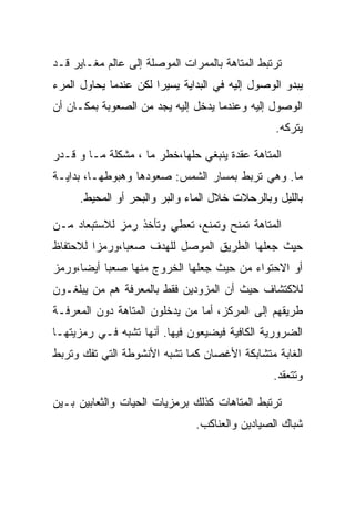 ‫ﺘﺭﺘﺒﻁ ﺍﻟﻤﺘﺎﻫﺔ ﺒﺎﻟﻤﻤﺭﺍﺕ ﺍﻟﻤﻭﺼﻠﺔ ﺇﻟﻰ ﻋﺎﻟﻡ ﻤﻐـﺎﻴﺭ ﻗـﺩ‬
‫ﻴﺒﺩﻭ ﺍﻟﻭﺼﻭل ﺇﻟﻴﻪ ﻓﻲ ﺍﻟﺒﺩﺍﻴﺔ ﻴﺴﻴﺭﺍ ﻟﻜﻥ ﻋﻨﺩﻤﺎ ﻴﺤﺎﻭل ﺍﻟﻤﺭﺀ‬
‫ﺍﻟﻭﺼﻭل ﺇﻟﻴﻪ ﻭﻋﻨﺩﻤﺎ ﻴﺩﺨل ﺇﻟﻴﻪ ﻴﺠﺩ ﻤﻥ ﺍﻟﺼﻌﻭﺒﺔ ﺒﻤﻜـﺎﻥ ﺃﻥ‬
                                                 ‫ﻴﺘﺭﻜﻪ.‬

‫ﺍﻟﻤﺘﺎﻫﺔ ﻋﻘﺩﺓ ﻴﻨﺒﻐﻲ ﺤﻠﻬﺎ،ﺨﻁﺭ ﻤﺎ ، ﻤﺸﻜﻠﺔ ﻤـﺎ ﻭ ﻗـﺩﺭ‬
‫ﻤﺎ. ﻭﻫﻲ ﺘﺭﺒﻁ ﺒﻤﺴﺎﺭ ﺍﻟﺸﻤﺱ: ﺼﻌﻭﺩﻫﺎ ﻭﻫﺒﻭﻁﻬـﺎ، ﺒﺩﺍﻴـﺔ‬
     ‫ﺒﺎﻟﻠﻴل ﻭﺒﺎﻟﺭﺤﻼﺕ ﺨﻼل ﺍﻟﻤﺎﺀ ﻭﺍﻟﺒﺭ ﻭﺍﻟﺒﺤﺭ ﺃﻭ ﺍﻟﻤﺤﻴﻁ.‬

‫ﺍﻟﻤﺘﺎﻫﺔ ﺘﻤﻨﺢ ﻭﺘﻤﻨﻊ، ﺘﻌﻁﻲ ﻭﺘﺄﺨﺫ ﺭﻤﺯ ﻟﻼﺴﺘﺒﻌﺎﺩ ﻤـﻥ‬
‫ﺤﻴﺙ ﺠﻌﻠﻬﺎ ﺍﻟﻁﺭﻴﻕ ﺍﻟﻤﻭﺼل ﻟﻠﻬﺩﻑ ﺼﻌﺒﺎ،ﻭﺭﻤﺯﺍ ﻟﻼﺤﺘﻔﺎﻅ‬
‫ﺃﻭ ﺍﻻﺤﺘﻭﺍﺀ ﻤﻥ ﺤﻴﺙ ﺠﻌﻠﻬﺎ ﺍﻟﺨﺭﻭﺝ ﻤﻨﻬﺎ ﺼﻌﺒﺎ ﺃﻴﻀﺎ،ﻭﺭﻤﺯ‬
‫ﻟﻼﻜﺘﺸﺎﻑ ﺤﻴﺙ ﺃﻥ ﺍﻟﻤﺯﻭﺩﻴﻥ ﻓﻘﻁ ﺒﺎﻟﻤﻌﺭﻓﺔ ﻫﻡ ﻤﻥ ﻴﺒﻠﻐـﻭﻥ‬
‫ﻁﺭﻴﻘﻬﻡ ﺇﻟﻰ ﺍﻟﻤﺭﻜﺯ، ﺃﻤﺎ ﻤﻥ ﻴﺩﺨﻠﻭﻥ ﺍﻟﻤﺘﺎﻫﺔ ﺩﻭﻥ ﺍﻟﻤﻌﺭﻓـﺔ‬
‫ﺍﻟﻀﺭﻭﺭﻴﺔ ﺍﻟﻜﺎﻓﻴﺔ ﻓﻴﻀﻴﻌﻭﻥ ﻓﻴﻬﺎ. ﺃﻨﻬﺎ ﺘﺸﺒﻪ ﻓـﻲ ﺭﻤﺯﻴﺘﻬـﺎ‬
‫ﺍﻟﻐﺎﺒﺔ ﻤﺘﺸﺎﺒﻜﺔ ﺍﻷﻏﺼﺎﻥ ﻜﻤﺎ ﺘﺸﺒﻪ ﺍﻷﻨﺸﻭﻁﺔ ﺍﻟﺘﻲ ﺘﻔﻙ ﻭﺘﺭﺒﻁ‬
                                                ‫ﻭﺘﺘﻌﻘﺩ.‬

‫ﺘﺭﺘﺒﻁ ﺍﻟﻤﺘﺎﻫﺎﺕ ﻜﺫﻟﻙ ﺒﺭﻤﺯﻴﺎﺕ ﺍﻟﺤﻴﺎﺕ ﻭﺍﻟﺜﻌﺎﺒﻴﻥ ﺒـﻴﻥ‬
                               ‫ﺸﺒﺎﻙ ﺍﻟﺼﻴﺎﺩﻴﻥ ﻭﺍﻟﻌﻨﺎﻜﺏ.‬
 