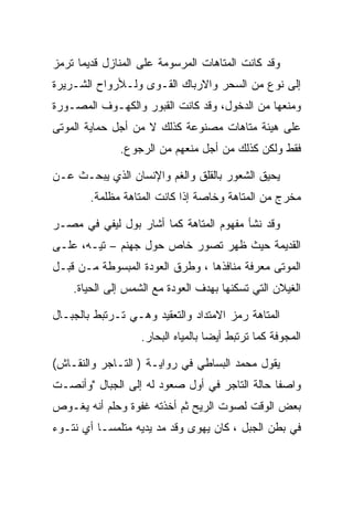 ‫ﻭﻗﺩ ﻜﺎﻨﺕ ﺍﻟﻤﺘﺎﻫﺎﺕ ﺍﻟﻤﺭﺴﻭﻤﺔ ﻋﻠﻰ ﺍﻟﻤﻨﺎﺯل ﻗﺩﻴﻤﺎ ﺘﺭﻤﺯ‬
‫ﺇﻟﻰ ﻨﻭﻉ ﻤﻥ ﺍﻟﺴﺤﺭ ﻭﺍﻻﺭﺒﺎﻙ ﺍﻟﻘـﻭﻯ ﻭﻟـﻸﺭﻭﺍﺡ ﺍﻟﺸـﺭﻴﺭﺓ‬
‫ﻭﻤﻨﻌﻬﺎ ﻤﻥ ﺍﻟﺩﺨﻭل، ﻭﻗﺩ ﻜﺎﻨﺕ ﺍﻟﻘﺒﻭﺭ ﻭﺍﻟﻜﻬـﻭﻑ ﺍﻟﻤﺼـﻭﺭﺓ‬
‫ﻋﻠﻰ ﻫﻴﺌﺔ ﻤﺘﺎﻫﺎﺕ ﻤﺼﻨﻭﻋﺔ ﻜﺫﻟﻙ ﻻ ﻤﻥ ﺃﺠل ﺤﻤﺎﻴﺔ ﺍﻟﻤﻭﺘﻰ‬
              ‫ﻓﻘﻁ ﻭﻟﻜﻥ ﻜﺫﻟﻙ ﻤﻥ ﺃﺠل ﻤﻨﻌﻬﻡ ﻤﻥ ﺍﻟﺭﺠﻭﻉ.‬

‫ﻴﺤﻴﻕ ﺍﻟﺸﻌﻭﺭ ﺒﺎﻟﻘﻠﻕ ﻭﺍﻟﻐﻡ ﻭﺍﻹﻨﺴﺎﻥ ﺍﻟﺫﻱ ﻴﺒﺤـﺙ ﻋـﻥ‬
        ‫ﻤﺨﺭﺝ ﻤﻥ ﺍﻟﻤﺘﺎﻫﺔ ﻭﺨﺎﺼﺔ ﺇﺫﺍ ﻜﺎﻨﺕ ﺍﻟﻤﺘﺎﻫﺔ ﻤﻅﻠﻤﺔ.‬

‫ﻭﻗﺩ ﻨﺸﺄ ﻤﻔﻬﻭﻡ ﺍﻟﻤﺘﺎﻫﺔ ﻜﻤﺎ ﺃﺸﺎﺭ ﺒﻭل ﻟﻴﻔﻲ ﻓﻲ ﻤﺼـﺭ‬
‫ﺍﻟﻘﺩﻴﻤﺔ ﺤﻴﺙ ﻅﻬﺭ ﺘﺼﻭﺭ ﺨﺎﺹ ﺤﻭل ﺠﻬﻨﻡ – ﺘﻴـﻪ، ﻋﻠـﻰ‬
‫ﺍﻟﻤﻭﺘﻰ ﻤﻌﺭﻓﺔ ﻤﻨﺎﻓﺫﻫﺎ ، ﻭﻁﺭﻕ ﺍﻟﻌﻭﺩﺓ ﺍﻟﻤﺒﺴﻭﻁﺔ ﻤـﻥ ﻗﺒـل‬
    ‫ﺍﻟﻐﻴﻼﻥ ﺍﻟﺘﻲ ﺘﺴﻜﻨﻬﺎ ﺒﻬﺩﻑ ﺍﻟﻌﻭﺩﺓ ﻤﻊ ﺍﻟﺸﻤﺱ ﺇﻟﻰ ﺍﻟﺤﻴﺎﺓ.‬

‫ﺍﻟﻤﺘﺎﻫﺔ ﺭﻤﺯ ﺍﻻﻤﺘﺩﺍﺩ ﻭﺍﻟﺘﻌﻘﻴﺩ ﻭﻫـﻲ ﺘـﺭﺘﺒﻁ ﺒﺎﻟﺠﺒـﺎل‬
                   ‫ﺍﻟﻤﺠﻭﻓﺔ ﻜﻤﺎ ﺘﺭﺘﺒﻁ ﺃﻴﻀﺎ ﺒﺎﻟﻤﻴﺎﻩ ﺍﻟﺒﺤﺎﺭ.‬

‫ﻴﻘﻭل ﻤﺤﻤﺩ ﺍﻟﺒﺴﺎﻁﻲ ﻓﻲ ﺭﻭﺍﻴـﺔ ) ﺍﻟﺘـﺎﺠﺭ ﻭﺍﻟﻨﻘـﺎﺵ(‬
‫ﻭﺍﺼﻔﺎ ﺤﺎﻟﺔ ﺍﻟﺘﺎﺠﺭ ﻓﻲ ﺃﻭل ﺼﻌﻭﺩ ﻟﻪ ﺇﻟﻰ ﺍﻟﺠﺒﺎل "ﻭﺃﻨﺼـﺕ‬
‫ﺒﻌﺽ ﺍﻟﻭﻗﺕ ﻟﺼﻭﺕ ﺍﻟﺭﻴﺢ ﺜﻡ ﺃﺨﺫﺘﻪ ﻏﻔﻭﺓ ﻭﺤﻠﻡ ﺃﻨﻪ ﻴﻐـﻭﺹ‬
‫ﻓﻲ ﺒﻁﻥ ﺍﻟﺠﺒل ، ﻜﺎﻥ ﻴﻬﻭﻯ ﻭﻗﺩ ﻤﺩ ﻴﺩﻴﻪ ﻤﺘﻠﻤﺴـﺎ ﺃﻱ ﻨﺘـﻭﺀ‬
 