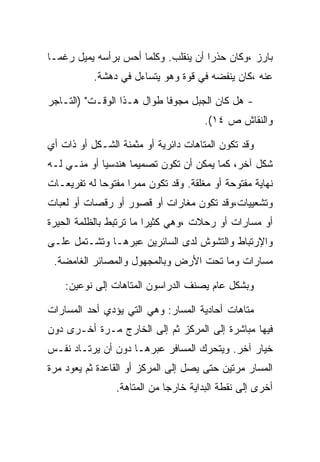 ‫ﺒﺎﺭﺯ ،ﻭﻜﺎﻥ ﺤﺫﺭﺍ ﺃﻥ ﻴﻨﻘﻠﺏ. ﻭﻜﻠﻤﺎ ﺃﺤﺱ ﺒﺭﺃﺴﻪ ﻴﻤﻴل ﺭﻏﻤـﺎ‬
           ‫ﻋﻨﻪ ،ﻜﺎﻥ ﻴﻨﻔﻀﻪ ﻓﻲ ﻗﻭﺓ ﻭﻫﻭ ﻴﺘﺴﺎﺀل ﻓﻲ ﺩﻫﺸﺔ.‬

‫- ﻫل ﻜﺎﻥ ﺍﻟﺠﺒل ﻤﺠﻭﻓﺎ ﻁﻭﺍل ﻫـﺫﺍ ﺍﻟﻭﻗـﺕ" )ﺍﻟﺘـﺎﺠﺭ‬
                                       ‫ﻭﺍﻟﻨﻘﺎﺵ ﺹ ٤١(.‬

‫ﻭﻗﺩ ﺘﻜﻭﻥ ﺍﻟﻤﺘﺎﻫﺎﺕ ﺩﺍﺌﺭﻴﺔ ﺃﻭ ﻤﺜﻤﻨﺔ ﺍﻟﺸـﻜل ﺃﻭ ﺫﺍﺕ ﺃﻱ‬
‫ﺸﻜل ﺁﺨﺭ، ﻜﻤﺎ ﻴﻤﻜﻥ ﺃﻥ ﺘﻜﻭﻥ ﺘﺼﻤﻴ ‪‬ﺎ ﻫﻨﺩﺴ ‪‬ﺎ ﺃﻭ ﻤﻨـﻲ ﻟـﻪ‬
             ‫ﻴ‬       ‫ﻤ‬
‫ﻨﻬﺎﻴﺔ ﻤﻔﺘﻭﺤﺔ ﺃﻭ ﻤﻐﻠﻘﺔ. ﻭﻗﺩ ﺘﻜﻭﻥ ﻤﻤﺭﺍ ﻤﻔﺘﻭ ‪‬ﺎ ﻟﻪ ﺘﻔﺭﻴﻌـﺎﺕ‬
             ‫ﺤ‬
‫ﻭﺘﺸﻌﻴﻴﺎﺕ،ﻭﻗﺩ ﺘﻜﻭﻥ ﻤﻐﺎﺭﺍﺕ ﺃﻭ ﻗﺼﻭﺭ ﺃﻭ ﺭﻗﺼﺎﺕ ﺃﻭ ﻟﻌﺒﺎﺕ‬
‫ﺃﻭ ﻤﺴﺎﺭﺍﺕ ﺃﻭ ﺭﺤﻼﺕ ،ﻭﻫﻲ ﻜﺜﻴﺭﺍ ﻤﺎ ﺘﺭﺘﺒﻁ ﺒﺎﻟﻅﻠﻤﺔ ﺍﻟﺤﻴﺭﺓ‬
‫ﻭﺍﻹﺭﺘﺒﺎﻁ ﻭﺍﻟﺘﺸﻭﺵ ﻟﺩﻯ ﺍﻟﺴﺎﺌﺭﻴﻥ ﻋﺒﺭﻫـﺎ ﻭﺘﺸـﺘﻤل ﻋﻠـﻰ‬
 ‫ﻤﺴﺎﺭﺍﺕ ﻭﻤﺎ ﺘﺤﺕ ﺍﻷﺭﺽ ﻭﺒﺎﻟﻤﺠﻬﻭل ﻭﺍﻟﻤﺼﺎﺌﺭ ﺍﻟﻐﺎﻤﻀﺔ.‬

    ‫ﻭﺒﺸﻜل ﻋﺎﻡ ﻴﺼﻨﻑ ﺍﻟﺩﺭﺍﺴﻭﻥ ﺍﻟﻤﺘﺎﻫﺎﺕ ﺇﻟﻰ ﻨﻭﻋﻴﻥ:‬

‫ﻤﺘﺎﻫﺎﺕ ﺃﺤﺎﺩﻴﺔ ﺍﻟﻤﺴﺎﺭ: ﻭﻫﻲ ﺍﻟﺘﻲ ﻴﺅﺩﻱ ﺃﺤﺩ ﺍﻟﻤﺴﺎﺭﺍﺕ‬
‫ﻓﻴﻬﺎ ﻤﺒﺎﺸﺭﺓ ﺇﻟﻰ ﺍﻟﻤﺭﻜﺯ ﺜﻡ ﺇﻟﻰ ﺍﻟﺨﺎﺭﺝ ﻤـﺭﺓ ﺃﺨـﺭﻯ ﺩﻭﻥ‬
‫ﺨﻴﺎﺭ ﺁﺨﺭ. ﻭﻴﺘﺤﺭﻙ ﺍﻟﻤﺴﺎﻓﺭ ﻋﺒﺭﻫـﺎ ﺩﻭﻥ ﺃﻥ ﻴﺭﺘـﺎﺩ ﻨﻔـﺱ‬
‫ﺍﻟﻤﺴﺎﺭ ﻤﺭﺘﻴﻥ ﺤﺘﻰ ﻴﺼل ﺇﻟﻰ ﺍﻟﻤﺭﻜﺯ ﺃﻭ ﺍﻟﻘﺎﻋﺩﺓ ﺜﻡ ﻴﻌﻭﺩ ﻤﺭﺓ‬
                 ‫ﺃﺨﺭﻯ ﺇﻟﻰ ﻨﻘﻁﺔ ﺍﻟﺒﺩﺍﻴﺔ ﺨﺎﺭﺠﺎ ﻤﻥ ﺍﻟﻤﺘﺎﻫﺔ.‬
 