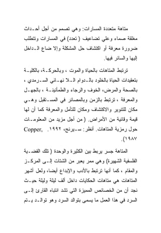 ‫ﻤﺘﺎﻫﺔ ﻤﺘﻌﺩﺩﺓ ﺍﻟﻤﺴﺎﺭﺍﺕ: ﻭﻫﻲ ﺘﺼﻤﻡ ﻤﻥ ﺃﺠل ﺃﺤـﺩﺍﺙ‬
‫ﻤﻐﻠﻘﺔ ﺼﻤﺎﺀ ﻭﻋﻠﻲ ﺘﻀﺎﻋﻴﻑ ) ﺘﻌﺩﺩ( ﻓﻲ ﺍﻟﻤﺴﺎﺭﺍﺕ ﻭﺘﺘﻁﻠﺏ‬
‫ﻀﺭﻭﺭﺓ ﻤﻌﺭﻓﺔ ﺃﻭ ﺍﻜﺘﺸﺎﻑ ﺤل ﺍﻟﻤﺸﻜﻠﺔ ﻭﺇﻻ ﻀﺎﻉ ﺍﻟـﺩﺍﺨل‬
                                       ‫ﺇﻟﻴﻬﺎ ﻭﺍﻟﺴﺎﺌﺭ ﻓﻴﻬﺎ.‬

‫ﺘﺭﺘﺒﻁ ﺍﻟﻤﺘﺎﻫﺎﺕ ﺒﺎﻟﺤﻴﺎﺓ ﻭﺍﻟﻤﻭﺕ ، ﻭﺒﺎﻟﺤﺭﻜـﺔ، ﺒﺎﻟﻜﻠﻴـﺔ‬
‫ﺒﺘﻌﻘﻴﺩﺍﺕ ﺍﻟﺤﻴﺎﺓ ﺒﺎﻟﺨﻠﻭﺩ ﺒﺎﻟـﺩﻭﺍﻡ ﺍﻟـﻼ ﻨﻬـﺎﺌﻲ ﺍﻟﺴـﺭﻤﺩﻱ ،‬
‫ﺒﺎﻟﺼﺤﺔ ﻭﺍﻟﻤﺭﺽ، ﺍﻟﺨﻭﻑ ﻭﺍﻟﺭﺠﺎﺀ ﻭﺍﻟﻁﻤﺄﻨﻴﻨـﺔ ، ﺒﺎﻟﺠﻬـل‬
‫ﻭﺍﻟﻤﻌﺭﻓﺔ ، ﺘﺭﺘﺒﻁ ﺒﺎﻟﺯﻤﻥ ﻭﺒﺎﻟﻤﺼﺎﺌﺭ ﻓﻲ ﺍﻟﻤﺴـﺘﻘﺒل ﻭﻫـﻲ‬
‫ﻤﻜﺎﻥ ﻟﻠﺘﻨﻭﻴﺭ ﻭﺍﻻﻜﺘﺸﺎﻑ ﻭﻤﻜﺎﻥ ﻟﻠﺘﺄﻤل ﻭﺍﻟﻤﻌﺭﻓﺔ ﻜﻤﺎ ﺃﻥ ﻟﻬﺎ‬
‫ﻗﻴﻤﺔ ﻭﻗﺎﺌﻴﺔ ﻤﻥ ﺍﻷﻤﺭﺍﺽ. ) ﻤﻥ ﺃﺠل ﻤﺯﻴﺩ ﻤﻥ ﺍﻟﻤﻌﻠﻭﻤـﺎﺕ‬
‫ﺤﻭل ﺭﻤﺯﻴﺔ ﺍﻟﻤﺘﺎﻫﺎﺕ. ﺃﻨﻅﺭ: ﺴـﻴﺭﻨﺞ، ٢٩٩١. ,‪Copper‬‬
                                                ‫٧٨٩١(.‬

‫ﺍﻟﻤﺘﺎﻫﺔ ﺠﺴﺭ ﻴﺭﺒﻁ ﺒﻴﻥ ﺍﻟﻜﺜﻴﺭﺓ ﻭﺍﻟﻭﺤﺩﺓ ) ﺘﻠﻙ ﺍﻟﻘﻀـﻴﺔ‬
‫ﺍﻟﻔﻠﺴﻔﻴﺔ ﺍﻟﺸﻬﻴﺭﺓ( ﻭﻫﻲ ﻤﻤﺭ ﻴﻌﺒﺭ ﻤﻥ ﺍﻟﺸﺘﺎﺕ ﺇﻟـﻰ ﺍﻟﻤﺭﻜـﺯ‬
‫ﻭﺍﻟﻤﻘﺎﻡ ، ﻜﻤﺎ ﺃﻨﻬﺎ ﺘﺭﺘﺒﻁ ﺒﺎﻷﺩﺏ ﻭﺍﻹﺒﺩﺍﻉ ﺃﻴﻀﺎ، ﻭﻟﻌل ﺃﺸﻬﺭ‬
‫ﺍﻟﻤﺘﺎﻫﺎﺕ ﻫﻲ ﻤﺘﺎﻫﺎﺕ ﺍﻟﺤﻜﺎﻴﺎﺕ ﺩﺍﺨل ﺃﻟﻑ ﻟﻴﻠﺔ ﻭﻟﻴﻠﺔ ﺤﻴـﺙ‬
‫ﻨﺠﺩ ﺃﻥ ﻤﻥ ﺍﻟﺨﺼﺎﺌﺹ ﺍﻟﻤﻤﻴﺯﺓ ﺍﻟﺘﻲ ﺘﺸﺩ ﺍﻨﺘﺒﺎﻩ ﺍﻟﻘﺎﺭﺉ ﺇﻟـﻰ‬
‫ﺍﻟﺴﺭﺩ ﻓﻲ ﻫﺫﺍ ﺍﻟﻌﻤل ﻤﺎ ﻴﺴﻤﻰ ﺒﺘﻭﺍﻟﺩ ﺍﻟﺴﺭﺩ ﻭﻫﻭ ﺘﻭﺍﻟـﺩ ﻴـﺘﻡ‬
 