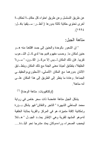 ‫ﻋﻥ ﻁﺭﻴﻕ ﺍﻟﺘﺴﻠﺴل ﻭﻋﻥ ﻁﺭﻴﻕ ﺍﺤﺘﻭﺍﺀ ﻜل ﺤﻜﺎﻴـﺔ ﻟﺤﻜﺎﻴـﺔ‬
‫ﺃﺨﺭﻯ ﺘﺤﺘﻭﻱ ﺤﻜﺎﻴﺔ ﺜﺎﻟﺜﺔ ﺒﺩﻭﺭﻫﺎ ) ﺃﻨﻅـﺭ: ﺴـﻴﻠﻔﻴﺎ ﺒﺎﻓـل:‬
                                                 ‫٤٩٩١(.‬

                                         ‫ﻤﺘﺎﻫﺔ ﺍﻟﺠﺒل:‬
‫" ﺇﻥ ﺍﻟﺸﻌﻭﺭ ﺒﺎﻟﻭﺤﺩﺓ ﻭﺍﻟﺤﻨﻴﻥ ﺇﻟﻰ ﺠﺴﺩ ﺍﻗﺘﻠﻌﻨﺎ ﻤﻨﻪ ﻫـﻭ‬
‫ﺤﻨﻴﻥ ﻟﻤﻜﺎﻥ ﻤﺎ. ﻭﺤﺴﺏ ﻤﻔﻬﻭﻡ ﻗﺩﻴﻡ ﺠﺩﺍ ﻟﺩﻱ ﻜـل ﺍﻟﺸـﻌﻭﺏ‬
‫ﺘﻘﺭﻴﺒﺎ. ﻓﺈﻥ ﺫﻟﻙ ﺍﻟﻤﻜﺎﻥ ﻟـﻴﺱ ﺇﻻ ﻤﺭﻜـﺯ ﺍﻟﻜـﻭﻥ، " ﺴـﺭﺓ"‬
‫ﺍﻟﺨﻠﻴﻘﺔ"، ﻴﺘﻁﺎﺒﻕ ﺃﺤﻴﺎﻨﺎ ﻤﻌﻨﻰ ﺍﻟﺠﻨﺔ ﻤﻊ ﺫﻟﻙ ﺍﻟﻤﻜﺎﻥ ﻭﻴﺘﻁـﺎﺒﻕ‬
‫ﺍﻻﺜﻨﺎﻥ ﺒﺩﻭﺭﻫﻤﺎ ﻤﻊ ﺍﻟﻤﻜﺎﻥ ﺍﻷﺼﻠﻲ، ﺍﻷﺴﻁﻭﺭﻱ،ﻭﺍﻟﺤﻘﻴﻘـﻲ‬
‫ﺍﻟﺠﻤﺎﻋﺔ. ﻭﻋﺎﺩﺓ ﻤﺎ ﻴﻨﻅﺭ ﺇﻟﻰ ﺍﻟﻁﺭﻴﻕ ﺇﻟﻰ ﻫﺫﺍ ﺍﻟﻤﻜﺎﻥ ﻋﻠـﻰ‬
                                               ‫ﺃﻨﻪ ﻤﺘﺎﻫﺔ".‬
  ‫) ١(‬
         ‫)ﺍﻭﻜﺘﺎﻓﻴﻭﻴﺎﺕ: ﻤﺘﺎﻫﺔ ﺍﻟﻭﺤﺩﺓ(‬

‫ﻴﺸﻜل ﺍﻟﺠﺒل ﻤﺘﺎﻫﺔ ﻏﺎﻤﻀﺔ ﺫﺍﺕ ﺴﺤﺭ ﺨﺎﺹ ﻓﻲ ﺭﻭﺍﻴﺔ‬
‫ﻤﺤﻤﺩ ﺍﻟﺒﺴﺎﻁﻲ ﺍﻟﺸﻬﻴﺭﺓ " ﺍﻟﺘﺎﺠﺭ ﻭﺍﻟﻨﻘﺎﺵ" ﻓﻬﻭ ﻴﺸﻜل ﺒـﺅﺭﺓ‬
‫ﻭﺇﻤﻜﺎﻨﻴﺔ ﻻﻓﺘﺔ ﻤﺘﻤﻴﺯﺓ، ﻫﻭ ﻓﻲ ﺍﻟﻤﺭﻜﺯ ﻭﺍﻟﻘﺭﻴﺔ ﺒﻤﺜﺎﺒﺔ ﺍﻟﺨﻠﻔﻴﺔ‬
‫ﻟﻪ،ﻭﻫﻭ ﺍﻟﻤﺸﻬﺩ ﻟﻠﻘﺭﻴﺔ ﻭﻫﻲ ﺍﻹﻁﺎﺭ ﻴﻤﺘـﺩ ﺍﻟﺠﺒـل " ﻫـﺎﺌﻼ‬
‫ﻟﻴﺤﺠﺏ ﺍﻟﺼﺤﺭﺍﺀ ﻭﺭﺍﺀﻩ،ﻭﻜﺎﻥ ﻴﻤﺘﺩ ﻤﺘﺩﺭﺠﺎ ﻨﺤﻭ ﺍﻟﺒﻠـﺩﺓ....‬
 