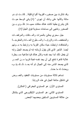 ‫ﻭﻗﺩ ﺘﻨﺎﺜﺭﺕ ﺒﻴﻥ ﺼﺨﻭﺭﻩ ﺍﻟﻘﺭﻴﺒﺔ ﺃﻜﻭﺍﺥ ﻗﻠﻴﻠﺔ.. ﻜﺎﻨـﺕ ﺘﺒـﺩﻭ‬
‫ﻤﺎﺌﻠﺔ ﻭﻜﺄﻨﻬﺎ ﻋﻠﻰ ﻭﺸﻙ ﺃﻥ ﺘﻬﻭﻯ " )٨( ﻭﻓﻲ ﺍﻟﻭﺴﻁ ﺤﻴـﺙ‬
‫ﻜﺎﻥ ﻴﺘﺩﺭﺝ ﺒﻁﻴﺌﺎ ﻜﺎﻨﺕ ﻫﻨﺎﻙ ﻤﺩﻗﺎﺕ ﻤﻤﻬـﺩﺓ. ﺘﺘﻠـﻭﻯ ﺒـﻴﻥ‬
     ‫ﺍﻟﺼﺨﻭﺭ ﻭﺘﻨﺘﻬﻲ ﺇﻟﻰ ﻤﺴﺎﺤﺎﺕ ﻤﺴﺘﻭﻴﺔ ﻓﻭﻕ ﺍﻟﺠﺒل")٨(.‬

‫ﺠﺒل ﺴﺤﺭﻱ ﻴﻤﺘﻠﺊ ﺒﺎﻟﻤﻤﺭﺍﺕ ﻭﺍﻟﻤـﺩﻗﺎﺕ ﻭﺍﻟﻤﺭﺘﻔﻌـﺎﺕ‬
‫ﻭﺍﻟﻤﻨﺨﻔﻀ ـﺎﺕ ﻭﺍﻟﺯﻭﺍﻴ ـﺎ ﻭﺍﻟﺴ ـﻁﻭﺡ ﺍﻟﺤ ـﺎﺩﺓ ﻭﺍﻟﻤﻨﻔﺭﺠ ـﺔ‬
 ‫ـ‬             ‫ـ‬        ‫ـ‬       ‫ـ‬           ‫ـ‬
‫ﻭﺍﻟﻤﺘﻌﺎﻗﺩﺓ، ﺍﺭﺘﺒﻁﺕ ﺤﻴﺎﺓ ﺴﻜﺎﻥ ﺍﻟﻘﺭﻴﺔ ﺒﻪ ﻭﺍﺭﺘﺒﻁ ﺒﻪ ﻤـﻭﺘﻬﻡ‬
‫ﺃﻴﻀﺎ. ﺍﻟﺘﺎﺠﺭ ﺍﻟﺫﻱ ﻜﺎﻥ ﻴﻘﻭل ﻟﺯﺒﺎﺌﻨﻪ ﺇﻨﻪ ﻟﻡ ﻴﺼﻌﺩ ﺍﻟﺠﺒل ﻭﺇﻨﻪ‬
‫ﻟﻥ ﻴﻔﻌل ﺫﻟﻙ ﺃﺒ ‪‬ﺍ ﺒﺠﺩ ﻨﻔﺴﻪ ﻭﻜﺄﻥ ﻫﻨﺎﻙ ﻗﻭﺓ ﻁﺎﻏﻴﺔ ﻤﺴـﻴﻁﺭﺓ‬
                                      ‫ﺩ‬
‫ﻏﻼﺒﺔ ﻗﺎﻫﺭﺓ ﺘﺩﻓﻊ ﺇﻟﻰ ﺃﻥ ﻴﺠﺩ ﻨﻔﺴﻪ ﻓﺠﺄﺓ ﻗﺭﻴ ‪‬ﺎ ﻤـﻥ ﺍﻟﻤﻤـﺭ‬
            ‫ﺒ‬
‫ﺍﻟﺫﻱ ﻴﺼﻌﺩ ﺍﻟﻨﺎﺱ ﻤﻨﻪ ﺇﻟﻰ ﺍﻟﺠﺒﺎل ﺜﻡ ﺃﻨﻪ ﺒﻌـﺩ ﺫﻟـﻙ ﻴﺘـﻭﻩ‬
                                      ‫ﻭﻴﺤﺩﺙ ﻟﻪ ﻤﺎ ﺤﺩﺙ.‬

‫ﺘﺴﺎﻫﻡ ﺜﻼﺜﺔ ﻤﺴﺘﻭﻴﺎﺕ ﻤﻥ ﻤﺴﺘﻭﻴﺎﺕ ﺍﻟﺘﻌﻘﻴﺩ ﻭﺍﻟﻐﻤـﻭﺽ‬
                    ‫ﻓﻲ ﺘﺸﻜﻴل ﻤﺘﺎﻫﺔ ﺍﻟﺠﺒل ﻓﻲ ﻫﺫﻩ ﺍﻟﺭﻭﺍﻴﺔ:‬

     ‫ﺍﻟﻤﺴﺘﻭﻯ ﺍﻷﻭل: ﻫﻭ ﺍﻟﻤﺴﺘﻭﻱ ﺍﻟﺠﻐﺭﺍﻓﻲ ) ﺍﻟﻤﻜﺎﻥ(.‬

‫ﺍﻟﻤﺴﺘﻭﻱ ﺍﻟﺜﺎﻨﻲ: ﻫﻭ ﺍﻟﻤﺴﺘﻭﻯ ﺍﻻﻴﻜﻠﻭﻭﺠﻲ ﺍﻟﺫﻱ ﻴﺘﺸﻜل‬
            ‫ﻤﻥ ﻋﻼﻗﺔ ﺍﻟﻤﺴﺘﻭﻴﻴﻥ ﺍﻟﺴﺎﺒﻘﻴﻥ ﺒﺒﻌﻀﻬﻤﺎ ﺍﻟﺒﻌﺽ.‬
 