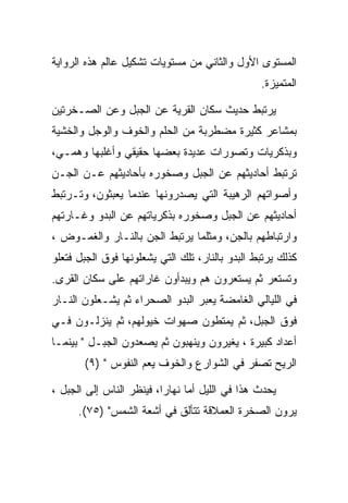 ‫ﺍﻟﻤﺴﺘﻭﻯ ﺍﻷﻭل ﻭﺍﻟﺜﺎﻨﻲ ﻤﻥ ﻤﺴﺘﻭﻴﺎﺕ ﺘﺸﻜﻴل ﻋﺎﻟﻡ ﻫﺫﻩ ﺍﻟﺭﻭﺍﻴﺔ‬
                                                 ‫ﺍﻟﻤﺘﻤﻴﺯﺓ.‬

‫ﻴﺭﺘﺒﻁ ﺤﺩﻴﺙ ﺴﻜﺎﻥ ﺍﻟﻘﺭﻴﺔ ﻋﻥ ﺍﻟﺠﺒل ﻭﻋﻥ ﺍﻟﺼـﺨﺭﺘﻴﻥ‬
‫ﺒﻤﺸﺎﻋﺭ ﻜﺜﻴﺭﺓ ﻤﻀﻁﺭﺒﺔ ﻤﻥ ﺍﻟﺤﻠﻡ ﻭﺍﻟﺨﻭﻑ ﻭﺍﻟﻭﺠل ﻭﺍﻟﺨﺸﻴﺔ‬
‫ﻭﺒﺫﻜﺭﻴﺎﺕ ﻭﺘﺼﻭﺭﺍﺕ ﻋﺩﻴﺩﺓ ﺒﻌﻀﻬﺎ ﺤﻘﻴﻘﻲ ﻭﺃﻏﻠﺒﻬﺎ ﻭﻫﻤـﻲ،‬
‫ﺘﺭﺘﺒﻁ ﺃﺤﺎﺩﻴﺜﻬﻡ ﻋﻥ ﺍﻟﺠﺒل ﻭﺼﺨﻭﺭﻩ ﺒﺄﺤﺎﺩﻴﺜﻬﻡ ﻋـﻥ ﺍﻟﺠـﻥ‬
‫ﻭﺃﺼﻭﺍﺘﻬﻡ ﺍﻟﺭﻫﻴﺒﺔ ﺍﻟﺘﻲ ﻴﺼﺩﺭﻭﻨﻬﺎ ﻋﻨﺩﻤﺎ ﻴﻌﺒﺜﻭﻥ، ﻭﺘـﺭﺘﺒﻁ‬
‫ﺃﺤﺎﺩﻴﺜﻬﻡ ﻋﻥ ﺍﻟﺠﺒل ﻭﺼﺨﻭﺭﻩ ﺒﺫﻜﺭﻴﺎﺘﻬﻡ ﻋﻥ ﺍﻟﺒﺩﻭ ﻭﻏـﺎﺭﺘﻬﻡ‬
‫ﻭﺍﺭﺘﺒﺎﻁﻬﻡ ﺒﺎﻟﺠﻥ، ﻭﻤﺜﻠﻤﺎ ﻴﺭﺘﺒﻁ ﺍﻟﺠﻥ ﺒﺎﻟﻨـﺎﺭ ﻭﺍﻟﻐﻤـﻭﺽ ،‬
‫ﻜﺫﻟﻙ ﻴﺭﺘﺒﻁ ﺍﻟﺒﺩﻭ ﺒﺎﻟﻨﺎﺭ، ﺘﻠﻙ ﺍﻟﺘﻲ ﻴﺸﻌﻠﻭﻨﻬﺎ ﻓﻭﻕ ﺍﻟﺠﺒل ﻓﺘﻌﻠﻭ‬
‫ﻭﺘﺴﺘﻌﺭ ﺜﻡ ﻴﺴﺘﻌﺭﻭﻥ ﻫﻡ ﻭﻴﺒﺩﺃﻭﻥ ﻏﺎﺭﺍﺘﻬﻡ ﻋﻠﻰ ﺴﻜﺎﻥ ﺍﻟﻘﺭﻯ.‬
‫ﻓﻲ ﺍﻟﻠﻴﺎﻟﻲ ﺍﻟﻐﺎﻤﻀﺔ ﻴﻌﺒﺭ ﺍﻟﺒﺩﻭ ﺍﻟﺼﺤﺭﺍﺀ ﺜﻡ ﻴﺸـﻌﻠﻭﻥ ﺍﻟﻨـﺎﺭ‬
‫ﻓﻭﻕ ﺍﻟﺠﺒل، ﺜﻡ ﻴﻤﺘﻁﻭﻥ ﺼﻬﻭﺍﺕ ﺨﻴﻭﻟﻬﻡ، ﺜﻡ ﻴﻨﺯﻟـﻭﻥ ﻓـﻲ‬
‫ﺃﻋﺩﺍﺩ ﻜﺒﻴﺭﺓ ، ﻴﻐﻴﺭﻭﻥ ﻭﻴﻨﻬﺒﻭﻥ ﺜﻡ ﻴﺼﻌﺩﻭﻥ ﺍﻟﺠﺒـل " ﺒﻴﻨﻤـﺎ‬
       ‫ﺍﻟﺭﻴﺢ ﺘﺼﻔﺭ ﻓﻲ ﺍﻟﺸﻭﺍﺭﻉ ﻭﺍﻟﺨﻭﻑ ﻴﻌﻡ ﺍﻟﻨﻔﻭﺱ " )٩(‬

‫ﻴﺤﺩﺙ ﻫﺫﺍ ﻓﻲ ﺍﻟﻠﻴل ﺃﻤﺎ ﻨﻬﺎﺭﺍ، ﻓﻴﻨﻅﺭ ﺍﻟﻨﺎﺱ ﺇﻟﻰ ﺍﻟﺠﺒل ،‬
      ‫ﻴﺭﻭﻥ ﺍﻟﺼﺨﺭﺓ ﺍﻟﻌﻤﻼﻗﺔ ﺘﺘﺄﻟﻕ ﻓﻲ ﺃﺸﻌﺔ ﺍﻟﺸﻤﺱ" )٥٧(.‬
 