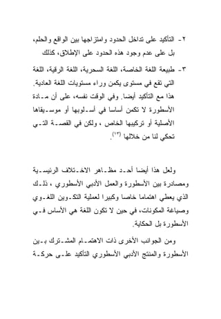 ‫٢- ﺍﻟﺘﺄﻜﻴﺩ ﻋﻠﻰ ﺘﺩﺍﺨل ﺍﻟﺤﺩﻭﺩ ﻭﺍﻤﺘﺯﺍﺠﻬﺎ ﺒﻴﻥ ﺍﻟﻭﺍﻗﻊ ﻭﺍﻟﺤﻠﻡ،‬
   ‫ﺒل ﻋﻠﻰ ﻋﺩﻡ ﻭﺠﻭﺩ ﻫﺫﻩ ﺍﻟﺤﺩﻭﺩ ﻋﻠﻰ ﺍﻹﻁﻼﻕ، ﻜﺫﻟﻙ‬

‫٣- ﻁﺒﻴﻌﺔ ﺍﻟﻠﻐﺔ ﺍﻟﺨﺎﺼﺔ، ﺍﻟﻠﻐﺔ ﺍﻟﺴﺤﺭﻴﺔ، ﺍﻟﻠﻐﺔ ﺍﻟﺭﻗﻴﺔ، ﺍﻟﻠﻐﺔ‬
‫ﺍﻟﺘﻲ ﺘﻘﻊ ﻓﻲ ﻤﺴﺘﻭﻯ ﻴﻜﻤﻥ ﻭﺭﺍﺀ ﻤﺴﺘﻭﻴﺎﺕ ﺍﻟﻠﻐﺔ ﺍﻟﻌﺎﺩﻴﺔ.‬
‫ﻫﺫﺍ ﻤﻊ ﺍﻟﺘﺄﻜﻴﺩ ﺃﻴﻀﺎ. ﻭﻓﻲ ﺍﻟﻭﻗﺕ ﻨﻔﺴﻪ، ﻋﻠﻰ ﺃﻥ ﻤـﺎﺩﺓ‬
‫ﺍﻷﺴﻁﻭﺭﺓ ﻻ ﺘﻜﻤﻥ ﺃﺴﺎﺴﺎ ﻓﻲ ﺃﺴـﻠﻭﺒﻬﺎ ﺃﻭ ﻤﻭﺴـﻴﻘﺎﻫﺎ‬
‫ﺍﻷﺼﻠﻴﺔ ﺃﻭ ﺘﺭﻜﻴﺒﻬﺎ ﺍﻟﺨﺎﺹ ، ﻭﻟﻜﻥ ﻓﻲ ﺍﻟﻘﺼـﺔ ﺍﻟﺘـﻲ‬
                            ‫ﺘﺤﻜﻲ ﻟﻨﺎ ﻤﻥ ﺨﻼﻟﻬﺎ )٣١(.‬



‫ﻭﻟﻌل ﻫﺫﺍ ﺃﻴﻀﺎ ﺃﺤـﺩ ﻤﻅـﺎﻫﺭ ﺍﻻﺨـﺘﻼﻑ ﺍﻟﺭﺌﻴﺴـﻴﺔ‬
‫ﻭﻤﺼﺎﺩﺭﺓ ﺒﻴﻥ ﺍﻷﺴﻁﻭﺭﺓ ﻭﺍﻟﻌﻤل ﺍﻷﺩﺒﻲ ﺍﻷﺴﻁﻭﺭﻱ ، ﺫﻟـﻙ‬
‫ﺍﻟﺫﻱ ﻴﻌﻁﻲ ﺍﻫﺘﻤﺎﻤﺎ ﺨﺎﺼﺎ ﻭﻜﺒﻴﺭﺍ ﻟﻌﻤﻠﻴﺔ ﺍﻟﺘﻜـﻭﻴﻥ ﺍﻟﻠﻐـﻭﻱ‬
‫ﻭﺼﻴﺎﻏﺔ ﺍﻟﻤﻜﻭﻨﺎﺕ، ﻓﻲ ﺤﻴﻥ ﻻ ﺘﻜﻭﻥ ﺍﻟﻠﻐﺔ ﻫﻲ ﺍﻷﺴﺎﺱ ﻓـﻲ‬
                                    ‫ﺍﻷﺴﻁﻭﺭﺓ ﺒل ﺍﻟﺤﻜﺎﻴﺔ.‬

‫ﻭﻤﻥ ﺍﻟﺠﻭﺍﻨﺏ ﺍﻷﺨﺭﻯ ﺫﺍﺕ ﺍﻻﻫﺘﻤـﺎﻡ ﺍﻟﻤﺸـﺘﺭﻙ ﺒـﻴﻥ‬
‫ﺍﻷﺴﻁﻭﺭﺓ ﻭﺍﻟﻤﻨﺘﺞ ﺍﻷﺩﺒﻲ ﺍﻷﺴﻁﻭﺭﻱ ﺍﻟﺘﺄﻜﻴﺩ ﻋﻠـﻰ ﺤﺭﻜـﺔ‬
 