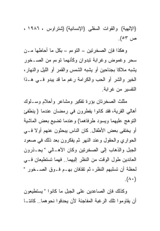 ‫)ﺍﻹﻟﻬﻴﺔ( ﻭﺍﻟﻘﻭﺍﺕ ﺍﻟﺴﻔﻠﻰ )ﺍﻹﻨﺴﺎﻨﻴﺔ( )ﺸﺘﺭﺍﻭﺱ ، ٦٨٩١ ،‬
                                              ‫ﺹ ٣٥(.‬

‫ﻭﻫﻜﺫﺍ ﻓﺈﻥ ﺍﻟﺼﺨﺭﺘﻴﻥ – ﺍﻟﺘﻭﺀﻡ – ﺒﻜل ﻤﺎ ﺃﺤﺎﻁﻬﺎ ﻤـﻥ‬
‫ﺴﺤﺭ ﻭﻏﻤﻭﺽ ﻭﻏﺭﺍﺒﺔ ﺘﺒﺩﻭﺍﻥ ﻭﻜﺄﻨﻬﻤﺎ ﺘﻭﺀﻡ ﻤﻥ ﺍﻟﺼـﺨﻭﺭ‬
‫ﻴﺸﺒﻪ ﻤﻼﻜﺎ ﺒﺠﻨﺎﺤﻴﻥ ﺃﻭ ﻴﺸﺒﻪ ﺍﻟﺸﻤﺱ ﻭﺍﻟﻘﻤﺭ ﺃﻭ ﺍﻟﻠﻴل ﻭﺍﻟﻨﻬﺎﺭ،‬
‫ﺍﻟﺨﻴﺭ ﻭﺍﻟﺸﺭ ﺃﻭ ﺍﻟﺤﺏ ﻭﺍﻟﻜﺭﺍﻤﺔ ﺭﻏﻡ ﻤﺎ ﻗﺩ ﻴﺒﺩﻭ ﻓـﻲ ﻫـﺫﺍ‬
                                      ‫ﺍﻟﺘﻔﺴﻴﺭ ﻤﻥ ﻏﺭﺍﺒﺔ.‬

‫ﻤﺜﻠﺙ ﺍﻟﺼﺨﺭﺘﺎﻥ ﺒﺅﺭﺓ ﺘﻔﻜﻴﺭ ﻭﻤﺸﺎﻋﺭ ﻭﺃﺤﻼﻡ ﻭﺴـﻠﻭﻙ‬
‫ﺃﻫﺎﻟﻲ ﺍﻟﻘﺭﻴﺔ، ﻓﻘﺩ ﻜﺎﻨﻭﺍ ﻴﻔﻁﺭﻭﻥ ﻓﻲ ﺭﻤﻀﺎﻥ ﻋﻨﺩﻤﺎ ) ﻴﻨﻁﻔﺊ‬
‫ﺍﻟﺘﻭﻫﺞ ﻋﻠﻴﻬﻤﺎ ﻭﻴﺴﻭﺩ ﻁﺭﻓﺎﻫﻤﺎ( ﻭﻋﻨﺩﻤﺎ ﺘﻀﻴﻊ ﺒﻌﺽ ﺍﻟﻤﺎﺸﻴﺔ‬
‫ﺃﻭ ﻴﺨﺘﻔﻰ ﺒﻌﺽ ﺍﻷﻁﻔﺎل. ﻜﺎﻥ ﺍﻟﻨﺎﺱ ﻴﺒﺤﺜﻭﻥ ﻋﻨﻬﻡ ﺃﻭﻻ ﻓـﻲ‬
‫ﺍﻟﺤﻭﺍﺭﻱ ﻭﺍﻟﺤﻘﻭل ﻭﻋﻨﺩ ﺍﻟﻨﻬﺭ ﺜﻡ ﻴﻔﻜﺭﻭﻥ ﺒﻌﺩ ﺫﻟﻙ ﻓﻲ ﺼﻌﻭﺩ‬
‫ﺍﻟﺠﺒل ﻭﺍﻟﺫﻫﺎﺏ ﺇﻟﻰ ﺍﻟﺼﺨﺭﺘﻴﻥ ﻭﻜﺎﻥ ﺍﻷﻫـﺎﻟﻲ " ﻴﺤـﺫﺭﻭﻥ‬
‫ﺍﻟﻌﺎﺌﺩﻴﻥ ﻁﻭل ﺍﻟﻭﻗﺕ ﻤﻥ ﺍﻟﻨﻅﺭ ﺇﻟﻴﻬﻤﺎ.. ﻓﻬﻤﺎ ﺘﺴﺘﻁﻴﻌﺎﻥ ﻓـﻲ‬
‫ﻟﺤﻅﺔ ﺃﻥ ﺘﺴﻠﺒﻬﻡ ﺍﻟﻨﻅﺭ، ﺜﻡ ﺘﻘﺫﻓﺎﻥ ﺒﻬـﻡ ﻓـﻭﻕ ﺍﻟﺼـﺨﻭﺭ "‬
                                                  ‫)٠٨(.‬

‫ﻭﻜﺫﻟﻙ ﻓﺈﻥ ﺍﻟﺼﺎﻋﺩﻴﻥ ﻋﻠﻰ ﺍﻟﺠﺒل ﻤﺎ ﻜﺎﻨﻭﺍ " ﻴﺴﺘﻁﻴﻌﻭﻥ‬
‫ﺃﻥ ﻴﻘﺎﻭﻤﻭﺍ ﺘﻠﻙ ﺍﻟﺭﻏﺒﺔ ﺍﻟﻤﻔﺎﺠﺌﺔ ﻷﻥ ﻴﺤﺩﻗﻭﺍ ﻨﺤﻭﻫﻤﺎ.. ﻜﺎﻨﺘـﺎ‬
 