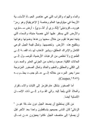 ‫ﻭﺍﻟﻤﺎﺀ ﻭﺍﻟﻬﻭﺍﺀ ﻭﺍﻟﺘﺭﺍﺏ ﺍﻟﺘﻲ ﻫﻲ ﻋﻨﺎﺼﺭ ﺍﻟﺤﻴـﺎﺓ ﺍﻷﺴﺎﺴـﻴﺔ‬
‫ﺍﻷﺭﺒﻌﺔ ﻓﻲ ﻤﻴﺜﻭﻟﻭﺠﻴﺎ ﺍﻟﻌﺎﻟﻡ ﻭﺨﺎﺼﺔ ) ﺍﻹﻏﺭﻴﻘﻴﺔ( ﻭﻫﻭ ﺭﻤﺯ"‬
‫ﻫﻴﺭﻭﻤ ـﺎﻓﺭﻭﺩﻴﺘﻲ" )ﺫﻜ ـﺭﻱ ﺃﻭ ﺃﻨﺜ ـﻭﻱ( ، ﺃﺭﺽ ﺴ ـﻤﺎﻭﻱ،‬
     ‫ـ‬            ‫ـ‬          ‫ـ‬              ‫ـ‬
‫ﻭﺍﻷﺭﺽ ﺍﻟﺘﻲ ﻴﺴﺘﻘﺭ ﻋﻠﻴﻬﺎ ﺃﻨﺜﻲ ﺨﺼﺒﺔ ﻤﻨﺒﺘﺔ، ﻭﺍﻟﺴﻤﺎﺀ ﺍﻟﺘﻲ‬
‫ﻴﺘﺠﻪ ﻨﺤﻭﻫﺎ ﺘﻘﻭﻡ ﻤﻥ ﺨﻼل ﺴﺤﺒﻬﺎ ﻭﺭﻋﺩﻫﺎ ﻭﻀﻭﺌﻬﺎ ﻭﻫﻭﺍﺌﻬﺎ‬
‫ﻭﺒﺘﻠﻘﻴﺢ ﻫﺫﻩ ﺍﻷﺭﺽ ﻭﺘﺨﺼﻴﺒﻬﺎ. ﻭﺘﻤﺜل ﻗﻴﻤﺔ ﺍﻟﺠﺒل ﺍﻟﻭﻋﻲ‬
‫ﺍﻟﻜﺎﻤل ﻭﺍﻹﺩﺭﺍﻙ ﺍﻟﻤﻁﻠﻕ، ﻭﻴﺸﻴﺭ ﺍﻟﺫﻫﺎﺏ ﻟﻬـﺫﻩ ﺍﻟﻘﻤـﺔ ﺇﻟـﻰ‬
‫ﺍﻟﻁﻤﻭﺡ ﻭﻻ ﺘﺨﻠﺹ ﻤﻥ ﺍﻟﺭﻏﺒﺎﺕ ﺍﻷﺭﻀﻴﺔ، ﻟﻠﻭﺼـﻭل ﺇﻟـﻰ‬
‫ﺍﻟﺤﺎﻻﺕ ﺍﻟﻜﻠﻴﺔ: ﺼﻌﻭﺩ ﻭﺫﻫﺎﺏ ﻤﻥ ﺍﻟﺠﺯﺌﻲ ﺍﻟﻌﺎﺒﺭ ﻭﺍﻟﻤﺤـﺩﻭﺩ‬
‫ﺇﻟﻰ ﺍﻟﻜﻠﻲ ﻭﺍﻟﻤﻁﻠﻕ ﻭﺍﻟﻤﻘﻴﻡ ﻭﺍﻟﺨﺎﻟﺩ ﻭﺘﻤﺜل ﺍﻟﺼﺨﻭﺭ ﺍﻟﻤﺯﺩﻭﺠﺔ‬
‫ﻤﻤﺭﺍ ﻴﻌﺒﺭ ﺍﻟﻤﺭﺀ ﻤﻥ ﺨﻼﻟﻪ ﺇﻟـﻰ ﻋـﺎﻟﻡ ﺠﺩﻴـﺩ ﻴﺤﻠـﻡ ﺒـﻪ‬
                                     ‫)٧٨٩١,‪.(Cooper‬‬

‫ﺃﻤﺎ ﺍﻟﺼﺨﻭﺭ ﺒﺸﻜل ﻋﺎﻡ ﻓﺘﺭﻤﺯ ﺇﻟﻰ ﺍﻟﺜﺒﺎﺕ ﻭﺍﻻﺴـﺘﻘﺭﺍﺭ‬
‫ﻭﺍﻟﻤﻼﺫ ﺍﻟﺫﻱ ﻴﻠﺠﺄ ﺇﻟﻴﻪ. ﻭﺍﻟﻲ ﺍﻟﻘـﻭﺓ ﻭ ﺇﻟـﻰ ﺫﺍﺕ ﺍﻹﻨﺴـﺎﻥ‬
                                         ‫ﺍﻷﺼﻠﻴﺔ ﺃﻴﻀﺎ.‬

‫ﻤﻥ ﻜﺎﻥ ﻴﺴﺘﻁﻴﻊ ﺃﻥ ﻴﺼﻌﺩ ﺍﻟﺠﺒل ﺩﻭﻥ ﻤﺸـﻘﺔ ﻏﻴـﺭ "‬
‫ﺍﻟﺯﻨﺎﺘﻲ" ﻜﺎﻥ ﺍﻟﻨﺎﺱ ﺠﻤﻴﻌﻬﻡ ﻴﺘﺴﺎﻗﻁﻭﻥ ﻭﺍﺤﺩﺍ ﺒﻌﺩ ﺍﻵﺨﺭ ﻗﺒل‬
‫ﺃﻥ ﻴﺼﻠﻭﺍ ﺇﻟﻰ ﻤﻨﺘﺼﻑ ﺍﻟﺠﺒل ،ﻜﺎﻨﻭﺍ ﻴﻌﺠﺯﻭﻥ ﻋـﻥ ﺘﺴـﻠل‬
 