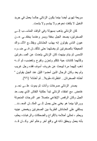 ‫ﺴﺭﻴﻌﺔ ﺘﻬﻭﻯ ﺃﻴﻀﺎ ﺒﻴﻨﻤﺎ ﻴﻜﻭﻥ ﺍﻟﺯﻨﺎﺘﻲ ﺠﺎﻟﺴﺎ ﻴﻌﻤل ﻓﻲ ﺠﺭﻴﺩ‬
              ‫ﺍﻟﻨﺨﻴل ﻻ ﻴﻠﺘﻔﺕ ﻨﺤﻭﻫﻡ ﻭﻻ ﻴﺒﺘﺴﻡ ﻭﻻ ﻴﺸﻤﺕ.‬

‫ﻜﺎﻥ ﺍﻟﺯﻨﺎﺘﻲ ﻴﺫﻫﺏ ﺒﺴﻬﻭﻟﺔ ﻭﻓﻲ ﺍﻟﻭﻗﺕ ﺍﻟﻤﻨﺎﺴـﺏ ﺇﻟـﻰ‬
‫ﺍﻟﺼﺨﺭﺘﻴﻥ، ﻴﺼﻌﺩ ﺍﻟﺠﺒل ﺒﺨﻔﺔ ﻭﻴﺴﺭ ﻭﻋﻨﺩﻤﺎ ﻴﺨﺘﻔـﻲ ﻋـﻥ‬
‫ﻋﻴﻭﻥ ﺍﻟﻨﺎﺱ ﻴﻘﻭﻟﻭﻥ ﺇﻨﻪ ﻴﻬﺫﺏ ﺍﻟﺤﺸﺎﺌﺵ ﻭﻴﻘﺘﻠـﻊ ﺍﻷﺸـﻭﺍﻙ‬
‫ﺍﻟﻤﺤﻴﻁﺔ ﺒﺎﻟﺼﺨﺭﺘﻴﻥ ﺜﻡ ﻴﻐﺴﻠﻬﻤﺎ ﺤﺘﻰ ﺘﺘﺄﻟﻘـﺎﻥ ﻓـﻲ ﻀـﻭﺀ‬
‫ﺍﻟﺸﻤﺱ ﺜﻡ ﻴﻨﺎﻡ ﺒﻴﻨﻬﻤﺎ، ﻜﺎﻥ ﺍﻟﺯﻨﺎﺘﻲ ﻴﺘﺤﺩﺙ ﻋﻥ ﺍﻟﺼـﺨﺭﺘﻴﻥ‬
‫ﻭﻜﺄﻨﻬﻤﺎ ﻜﺎﺌﻨﺎﺕ ﺤﻴﺔ ﺘﺘﻜﻠﻡ ﻭﺘﺤﺯﻥ ﻭﺘﻔﺭﺡ ﻭﺘﻐﻀﺏ، ﺜﻡ ﺃﻨـﻪ‬
‫ﺫﻫﺏ ﺇﻟﻴﻬﻤﺎ ﻤﺭﺓ ﻟﻴﺒﺤﺙ ﻋﻥ ﺨﺭﻭﻑ ﺃﺴﻭﻑ ﻓﻘﺩﻩ ﺭﺠل ﻏﺭﻴﺏ‬
‫ﻭﻟﻡ ﻴﻌﺩ ﻭﻜﺎﻥ ﺍﻟﺭﺠﺎل ﺍﻟﺫﻴﻥ ﺃﻤﻀﻭﺍ ﺍﻟﻠﻴل ﻋﻨﺩ ﺍﻟﺠﺒل ﻴﻘﻭﻟﻭﻥ "‬
      ‫ﺃﺨﺫﺘﻪ ﺍﻟﺼﺨﺭﺘﺎﻥ.. ﺍﻨﺘﻅﺭﺘﺎﻩ ﻁﻭﻴﻼ.. ﺜﻡ ﺃﺨﺫﺘﺎﻩ" )٦٩(.‬

‫ﻴﺼﺩﺭ ﺍﻟﺯﻨﺎﺘﻲ ﺼﺭﺨﺎﺕ ﻭﺃﻨﺎﺕ ﺜﻡ ﻴﻤﻭﺕ ﻋﻠـﻰ ﻨﺤـﻭ‬
‫ﻏﺎﻤﺽ. ﻤﻊ ﺍﺨﺘﻔﺎﺀ ﺍﻟﺯﻨﺎﺘﻲ ﺘﺒﺩﺃ ﺤﻜﺎﻴﺔ ﺍﻟﻨﻘﺎﺵ ﺍﻟﺫﻱ ﻴﺼـﻌﺩ‬
‫ﺍﻟﺠﺒل ﻭﻜﺎﻥ ﺍﻟﺭﻗﺹ ﺍﻹﻴﻘﺎﻋﻲ ﻤﺘﺼﻼ ﻋﺒﺭ ﺍﻟﺩﺭﺠﺎﺕ ﺍﻟﻤﻨﺤﻭﺘﺔ‬
‫ﻭﻭﺭﺍﺜﻴﺎ ﺒﻴﻨﻤﺎ ﻫﻭ ﻴﻐﻨﻲ ﺤﺘﻰ ﻴﺼل ﺇﻟـﻰ ﺍﻟﻤﻜـﺎﻥ ﺍﻟﻤﺤـﺩﺩ..‬
‫ﻴﺴﺘﻠﻘﻲ ﻋﻠﻰ ﺍﻟﺤﺸﺎﺌﺵ ﺍﻟﻁﺭﻴﺔ ﺒﻴﻥ ﺍﻟﺼﺨﺭﺘﻴﻥ ﻭﻴﻐﻤﺽ ﻋﻴﻨﻴﻪ‬
‫ﻭﻴﺤﻠﻡ ، ﺘﻤﺘﻠﺊ ﺃﺤﻼﻤﻪ ﺒﺎﻷﻓﺭﺍﺡ ﻭﺍﻟﻀﺤﻜﺎﺕ ﻭﺍﻟﺭﻏﺒﺎﺕ، ﻴﺤﻠﻡ،‬
‫ﺒﺄﻨﻪ ﻴﻌﻤل ﻭﻴﺤﻘﻕ ﺫﺍﺘﻪ ﻓﻲ ﻭﺍﻗﻊ ﺁﺨﺭ ﻭﻋﺎﻟﻡ ﺁﺨﺭ ﻭﻜـﺎﻥ ﻗـﺩ‬
 