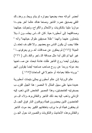 ‫ﺃﺤﻀﺭ ﺃﺩﻭﺍﺘﻪ ﻤﻌﻪ، ﻴﻀﻌﻬﺎ ﺒﺠﻭﺍﺭﻩ ﺜﻡ ﻴﻨﺎﻡ ﻭﻴﺤﻠـﻡ ﻭﻫﻨـﺎﻙ‬
‫ﺍﻟﺘﻘﻲ ﺒﺼﺩﻴﻕ ﻋﻤﺭﻩ: ﺍﻟﺘﺎﺠﺭ ﻭﺼﻨﻌﺎ ﻫﻨﺎﻙ ﻋﺎﻟﻤﺎ ﺁﺨﺭ ﺠﺩﻴـﺩﺍ‬
‫ﻤﻭﺍﺯﻴﺎ ﻤﻠﻴﺌﺎ ﺒﺎﻟﺫﻜﺭﻴﺎﺕ ﻭﺍﻷﺤﻼﻡ ﻭﺍﻷﻓﺭﺍﺡ، ﻭﺘﺤﻭﻟﺕ ﺤﻴﺎﺘﻬﻤﺎ‬
‫ﻭﺼﺩﺍﻗﺘﻬﻤﺎ ﺇﻟﻰ ﺃﺴﻁﻭﺭﺓ ﺤﻴﺔ. ﻜﺎﻥ ﺍﻟﻨـﺎﺱ ﻴﺠﻠﺴـﻭﻥ ﻟـﻴﻼ‬
‫ﻴﺘﺤﺩﺜﻭﻥ ﻋﻨﻬﻤﺎ ﻭﺃﻨﻬﻤﺎ " ﻅﻼ ﺼﺩﻴﻘﻴﻥ ﻁﻭﺍل ﺤﻴﺎﺘﻬﻤﺎ" ﻭﺃﻨﻪ "‬
‫ﻫﻜﺫﺍ ﻴﺠﺏ ﺃﻥ ﻴﻜﻭﻥ ﺍﻟﻨﺎﺱ ﻤﻊ ﺒﻌﻀﻬﻡ. ﻭﺇﻻ ﻓﻜﻴـﻑ ﺘﺤﺘﻤـل‬
‫ﺍﻟﺤﻴﺎﺓ" )٦٦١( ﺜﻡ ﻴﺤﻜﻭﻥ ﻋﻥ ﺼﺩﺍﻗﺎﺕ ﺃﺨـﺭﻯ ﻴﻌﺭﻓﻭﻨﻬـﺎ "‬
‫ﻏﻴﺭ ﺃﻨﻬﺎ ﻟﻡ ﺘﻜﻥ ﺃﺒﺩﺍ ﻤﺜل ﺼﺩﺍﻗﺔ ﺍﻟﺘـﺎﺠﺭ ﻭﺍﻟﻨﻘـﺎﺵ ) ٦٦١(‬
‫ﻭﻴﻘﻭﻟﻭﻥ ﺃﻴﻀﺎ ﺭﻭﺡ ﺍﻟﺘﺎﺠﺭ ﻅﻠﺕ ﻫﺎﺩﺌﺔ ﺘﺒﺤﺙ ﻋﻥ ﺼـﺎﺤﺒﻬﺎ‬
‫ﺒﻌﺩ ﻤﻭﺘﻪ ﻭﺭﺒﻤﺎ ﻋﻥ ﺭﻭﺡ ﺼﺎﺤﺏ ﺼﺎﺤﺒﻪ ﺃﻴﻀﺎ ﻴﻘﻭﻟﻭﻥ ﺃﻨﻬﻡ‬
       ‫" ﻴﺭﻭﻨﻪ ﻤﻠﺘﻔﺎ ﺒﻌﺒﺎﺀﺘﻪ ﺃﻭ ﻤﺘﺠﻭﻻ ﻓﻲ ﺍﻟﺴﺎﺤﺎﺕ")٧٦١.(‬

‫ﻋﺎﻟﻡ ﺍﻟﺭﻭﺍﻴﺔ ﺇﺫﻥ ﻋﺎﻟﻡ ﺃﺴﻁﻭﺭﻱ ﻴﻤﺘﻠﺊ ﺒﺘﻴﻤﺎﺕ ﺃﺴﻁﻭﺭﻴﺔ‬
‫ﻋﺩﻴﺩﺓ ﻤﻨﻬﺎ ﻋﻠﻰ ﺴﺒﻴل ﺍﻟﻤﺜﺎل ﻻ ﺍﻟﺤﺼﺭ: ﻫﺫﺍ ﺍﻟﺠﺒل ﺍﻟﻘﺭﻴـﺏ‬
‫ﺒﺼﺨﺭﺘﻴﻪ ﺍﻟﻐﺎﻤﻀﺘﻴﻥ، ﻭﻫﺫﺍ ﺍﻟﻤﺼﻴﺭ ﺍﻟﻐﺎﻤﺽ ﺍﻟﺫﻱ ﺫﻫﺏ ﺇﻟﻴﻪ‬
‫ﺍﻟﺯﻨﺎﺘﻲ ﻭﺫﻫﺏ ﺇﻟﻴﻪ ﺒﻌﺩ ﺫﻟﻙ ﺍﻟﺘﺎﺠﺭ ﻭﺍﻟﻨﻘﺎﺵ،ﻭﻫـﺅﻻﺀ ﺍﻟﺒـﺩﻭ‬
‫ﺍﻟﻐﺎﻤﻀﻭﻥ ﺍﻟﺫﻴﻥ ﻴﺤﻀﺭﻭﻥ ﻓﺠﺄﺓ ﻭﻴﻭﻗﺩﻭﻥ ﺍﻟﻨﺎﺭ ﻓﻭﻕ ﺍﻟﺠﺒـﺎل‬
‫ﺜﻡ ﻴﺨﺘﻔﻭﻥ ﻓﺠﺄﺓ ﺜﻡ ﻤﺎ ﻴﺭﺘﺏ ﺒﺎﺨﺘﻔﺎﺌﻬﻡ ﺍﻟﻜﺒﻴﺭ ﺒﻌﺩ ﻤﻭﺕ ﺍﻟﺘﺎﺠﺭ‬
‫ﻭﺍﻟﻨﻘﺎﺵ،ﻭﻫﺫﻩ ﺍﻷﺤﺎﺩﻴﺙ ﻭﺍﻟﺫﻜﺭﻴﺎﺕ ﻭﺍﻟﺘﺼﻭﺭﺍﺕ ﺤﻭل ﺍﻟﺠـﻥ‬
 