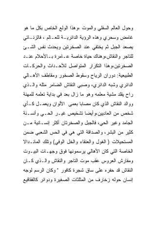 ‫ﻭﺤﻭل ﺍﻟﻌﺎﻟﻡ ﺍﻟﺴﻔﻠﻲ ﻭﺍﻟﻤﻭﺕ ،ﻭﻫﺫﺍ ﺍﻟﻭﻟﻊ ﺍﻟﺨﺎﺹ ﺒﻜل ﻤﺎ ﻫﻭ‬
‫ﻏﺎﻤﺽ ﻭﺴﺤﺭﻱ ﻭﻫﺫﻩ ﺍﻟﺭﺅﻴﺔ ﺍﻟﺩﺍﺌﺭﻴـﺔ ﻟﻠﻌـﺎﻟﻡ ، ﻓﺎﻟﺯﻨـﺎﺘﻲ‬
‫ﻴﺼﻌﺩ ﺍﻟﺠﺒل ﺜﻡ ﻴﺨﺘﻔﻲ ﻋﻨﺩ ﺍﻟﺼﺨﺭﺘﻴﻥ ﻭﻴﺤﺩﺙ ﻨﻔﺱ ﺍﻟﺸـﺊ‬
‫ﻟﻠﺘﺎﺠﺭ ﻭﺍﻟﻨﻘﺎﺵ،ﻭﻫﻨﺎﻙ ﺤﻴﺎﺓ ﺨﺎﺼﺔ ﻋـﺎﻤﺭﺓ ﺒـﺎﻷﺤﻼﻡ ﻋﻨـﺩ‬
‫ﺍﻟﺼﺨﺭﺘﻴﻥ،ﻭﻫﺫﺍ ﺍﻟﺘﻜﺭﺍﺭ ﺍﻟﻤﺘﻭﺍﺼل ﻟﻸﺤـﺩﺍﺙ ﻭﺍﻟﺤﺭﻜـﺎﺕ‬
‫ﺍﻟﻁﺒﻴﻌﻴﺔ: ﺩﻭﺭﺍﻥ ﺍﻟﺭﻴﺎﺡ ﻭﺴﻘﻭﻁ ﺍﻟﺼﺨﻭﺭ ﻭﻤﻘﺎﻁﻑ ﺍﻷﻫـﺎﻟﻲ‬
‫ﺍﻟﺩﺍﺌﺭﻱ ﻭﺸﺒﻪ ﺍﻟﺩﺍﺌﺭﻱ، ﻭﺼﺒﻲ ﺍﻟﻨﻘﺎﺵ ﺍﻟﻀﺎﻤﺭ ﻤﺜﻠﻪ ﻭﺍﻟـﺫﻱ‬
‫ﺭﺍﺡ ﻴﻘﻠﺩ ﻤﺸﻴﺔ ﻤﻌﻠﻤﻪ ﻭﻫﻭ ﻤﺎ ﺯﺍل ﺒﻌﺩ ﻓﻲ ﺒﺩﺍﻴﺔ ﺘﻌﻠﻤﻪ ﻟﻠﻤﻬﻨﺔ‬
‫ﻭﻭﺍﻟﺩ ﺍﻟﻨﻘﺎﺵ ﺍﻟﺫﻱ ﻜﺎﻥ ﻤﺼﺎﺒﺎ ﺒﻌﻤﻰ ﺍﻷﻟﻭﺍﻥ ﻭﻴﻌﻤـل ﻜـﺄﻱ‬
‫ﺸﺨﺹ ﻤﻥ ﺍﻟﻌﺎﺩﻴﻴﻥ،ﻭﺃﻴﻀﺎ ﺘﺸﺨﻴﺹ ﻏﻴـﺭ ﺍﻟﺤـﻲ ﻭﺃﻨﺴـﻨﺔ‬
‫ﺍﻟﺠﺎﻤﺩ ﻭﻏﻴﺭ ﺍﻟﺤﻲ، ﻓﺎﻟﺠﺒل ﻭﺍﻟﺼﺨﺭﺘﺎﻥ ﺃﻜﺜﺭ ﺇﻨﺴـﺎﻨﻴﺔ ﻤـﻥ‬
‫ﻜﺜﻴﺭ ﻤﻥ ﺍﻟﺒﺸﺭ، ﻭﺍﻟﺼﺩﺍﻗﺔ ﺍﻟﺘﻲ ﻫﻲ ﻓﻲ ﺍﻟﺤﺱ ﺍﻟﺸﻌﺒﻲ ﻀﻤﻥ‬
‫ﺍﻟﻤﺴﺘﺤﻴﻼﺕ ) ﺍﻟﻐﻭل ﻭﺍﻟﻌﻨﻘﺎﺀ ﻭﺍﻟﺨل ﺍﻟﻭﻓﻲ( ﻭﺘﻠﻙ ﺍﻟﻤﺎﻨـﺩﺍﻻ‬
‫ﺍﻟﺨﺎﺼﺔ ﺍﻟﺘﻲ ﻜﺎﻥ ﺍﻷﻫﺎﻟﻲ ﻴﺭﺴﻤﻭﻨﻬﺎ ﻓﻭﻕ ﻭﺠﻬـﺎﺕ ﺍﻟﺒﻴـﻭﺕ‬
‫ﻭﻤﻔﺎﺭﺵ ﺍﻟﻌﺭﻭﺱ ﻋﻘﺏ ﻤﻭﺕ ﺍﻟﺘﺎﺠﺭ ﻭﺍﻟﻨﻘﺎﺵ ﻭﺍﻟـﺫﻱ ﻜـﺎﻥ‬
‫ﺍﻟﻨﻘﺎﺵ ﻗﺩ ﺤﻔﺭﻩ ﻋﻠﻰ ﺴﺎﻕ ﺸﺠﺭﺓ ﻜﺎﻓﻭﺭ " ﻭﻜﺎﻥ ﺍﻟﺭﺴﻡ ﻟﻭﺠﻪ‬
‫ﺇﻨﺴﺎﻥ ﺤﻭﻟﻪ ﺯﺨﺎﺭﻑ ﻤﻥ ﺍﻟﻤﺜﻠﺜﺎﺕ ﺍﻟﺼﻐﻴﺭﺓ ﻭﺩﻭﺍﺌﺭ ﻜﺎﻟﻔﻘﺎﻗﻴﻊ‬
 