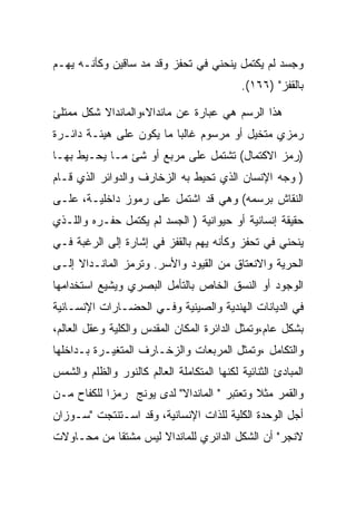 ‫ﻭﺠﺴﺩ ﻟﻡ ﻴﻜﺘﻤل ﻴﻨﺤﻨﻲ ﻓﻲ ﺘﺤﻔﺯ ﻭﻗﺩ ﻤﺩ ﺴﺎﻗﻴﻥ ﻭﻜﺄﻨـﻪ ﻴﻬـﻡ‬
                                             ‫ﺒﺎﻟﻘﻔﺯ" )٦٦١(.‬

‫ﻫﺫﺍ ﺍﻟﺭﺴﻡ ﻫﻲ ﻋﺒﺎﺭﺓ ﻋﻥ ﻤﺎﻨﺩﺍﻻ،ﻭﺍﻟﻤﺎﻨﺩﺍﻻ ﺸﻜل ﻤﻤﺘﻠﺊ‬
‫ﺭﻤﺯﻱ ﻤﺘﺨﻴل ﺃﻭ ﻤﺭﺴﻭﻡ ﻏﺎﻟﺒﺎ ﻤﺎ ﻴﻜﻭﻥ ﻋﻠﻰ ﻫﻴﺌـﺔ ﺩﺍﺌـﺭﺓ‬
‫)ﺭﻤﺯ ﺍﻻﻜﺘﻤﺎل( ﺘﺸﺘﻤل ﻋﻠﻰ ﻤﺭﺒﻊ ﺃﻭ ﺸﺊ ﻤـﺎ ﻴﺤـﻴﻁ ﺒﻬـﺎ‬
‫) ﻭﺠﻪ ﺍﻹﻨﺴﺎﻥ ﺍﻟﺫﻱ ﺘﺤﻴﻁ ﺒﻪ ﺍﻟﺯﺨﺎﺭﻑ ﻭﺍﻟﺩﻭﺍﺌﺭ ﺍﻟﺫﻱ ﻗـﺎﻡ‬
‫ﺍﻟﻨﻘﺎﺵ ﺒﺭﺴﻤﻪ( ﻭﻫﻲ ﻗﺩ ﺍﺸﺘﻤل ﻋﻠﻰ ﺭﻤﻭﺯ ﺩﺍﺨﻠﻴـﺔ، ﻋﻠـﻰ‬
‫ﺤﻘﻴﻘﺔ ﺇﻨﺴﺎﻨﻴﺔ ﺃﻭ ﺤﻴﻭﺍﻨﻴﺔ ) ﺍﻟﺠﺴﺩ ﻟﻡ ﻴﻜﺘﻤل ﺤﻔـﺭﻩ ﻭﺍﻟﻠـﺫﻱ‬
‫ﻴﻨﺤﻨﻲ ﻓﻲ ﺘﺤﻔﺯ ﻭﻜﺄﻨﻪ ﻴﻬﻡ ﺒﺎﻟﻘﻔﺯ ﻓﻲ ﺇﺸﺎﺭﺓ ﺇﻟﻰ ﺍﻟﺭﻏﺒﺔ ﻓـﻲ‬
‫ﺍﻟﺤﺭﻴﺔ ﻭﺍﻻﻨﻌﺘﺎﻕ ﻤﻥ ﺍﻟﻘﻴﻭﺩ ﻭﺍﻷﺴﺭ. ﻭﺘﺭﻤﺯ ﺍﻟﻤﺎﻨـﺩﺍﻻ ﺇﻟـﻰ‬
‫ﺍﻟﻭﺠﻭﺩ ﺃﻭ ﺍﻟﻨﺴﻕ ﺍﻟﺨﺎﺹ ﺒﺎﻟﺘﺄﻤل ﺍﻟﺒﺼﺭﻱ ﻭﻴﺸﻴﻊ ﺍﺴﺘﺨﺩﺍﻤﻬﺎ‬
‫ﻓﻲ ﺍﻟﺩﻴﺎﻨﺎﺕ ﺍﻟﻬﻨﺩﻴﺔ ﻭﺍﻟﺼﻴﻨﻴﺔ ﻭﻓـﻲ ﺍﻟﺤﻀـﺎﺭﺍﺕ ﺍﻹﻨﺴـﺎﻨﻴﺔ‬
‫ﺒﺸﻜل ﻋﺎﻡ،ﻭﺘﻤﺜل ﺍﻟﺩﺍﺌﺭﺓ ﺍﻟﻤﻜﺎﻥ ﺍﻟﻤﻘﺩﺱ ﻭﺍﻟﻜﻠﻴﺔ ﻭﻋﻘل ﺍﻟﻌﺎﻟﻡ،‬
‫ﻭﺍﻟﺘﻜﺎﻤل ،ﻭﺘﻤﺜل ﺍﻟﻤﺭﺒﻌﺎﺕ ﻭﺍﻟﺯﺨـﺎﺭﻑ ﺍﻟﻤﺘﻐﻴـﺭﺓ ﺒـﺩﺍﺨﻠﻬﺎ‬
‫ﺍﻟﻤﺒﺎﺩﺉ ﺍﻟﺜﻨﺎﺌﻴﺔ ﻟﻜﻨﻬﺎ ﺍﻟﻤﺘﻜﺎﻤﻠﺔ ﺍﻟﻌﺎﻟﻡ ﻜﺎﻟﻨﻭﺭ ﻭﺍﻟﻅﻠﻡ ﻭﺍﻟﺸﻤﺱ‬
‫ﻭﺍﻟﻘﻤﺭ ﻤﺜﻼ ﻭﺘﻌﺘﺒﺭ " ﺍﻟﻤﺎﻨﺩﺍﻻ" ﻟﺩﻯ ﻴﻭﻨﺞ ﺭﻤﺯﺍ ﻟﻠﻜﻔﺎﺡ ﻤـﻥ‬
‫ﺃﺠل ﺍﻟﻭﺤﺩﺓ ﺍﻟﻜﻠﻴﺔ ﻟﻠﺫﺍﺕ ﺍﻹﻨﺴﺎﻨﻴﺔ، ﻭﻗﺩ ﺍﺴـﺘﻨﺘﺠﺕ "ﺴـﻭﺯﺍﻥ‬
‫ﻻﻨﺠﺭ" ﺃﻥ ﺍﻟﺸﻜل ﺍﻟﺩﺍﺌﺭﻱ ﻟﻠﻤﺎﻨﺩﺍﻻ ﻟﻴﺱ ﻤﺸﺘﻘﺎ ﻤﻥ ﻤﺤـﺎﻭﻻﺕ‬
 