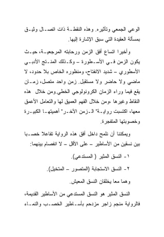 ‫ﺍﻟﻭﻋﻲ ﺍﻟﺠﻤﻌﻲ ﻭﺘﺄﺜﻴﺭﻩ. ﻭﻫﺫﻩ ﺍﻟﻨﻘﻁـﺔ ﺫﺍﺕ ﺍﺘﺼـﺎل ﻭﺜﻴـﻕ‬
                    ‫ﺒﻤﺴﺄﻟﺔ ﺍﻟﻌﻘﻴﺩﺓ ﺍﻟﺘﻲ ﺴﺒﻕ ﺍﻹﺸﺎﺭﺓ ﺇﻟﻴﻬﺎ.‬

‫ﻭﺃﺨﻴﺭﺍ ﺍﺘﺴﺎﻉ ﺃﻓﻕ ﺍﻟﺯﻤﻥ ﻭﺭﺤﺎﺒﺘﻪ ﺍﻟﻤﺭﺠﻌﻴـﺔ، ﺤﻴـﺙ‬
‫ﻴﻜﻭﻥ ﺍﻟﺯﻤﻥ ﻓـﻲ ﺍﻷﺴـﻁﻭﺭﺓ – ﻭﻜـﺫﻟﻙ ﺍﻟﻤﻨـﺘﺞ ﺍﻷﺩﺒـﻲ‬
‫ﺍﻷﺴﻁﻭﺭﻱ – ﺸﺩﻴﺩ ﺍﻻﻨﻔﺘﺎﺡ، ﻭﻤﻨﻅﻭﺭﻩ ﺍﻟﺨﺎﺹ ﺒﻼ ﺤﺩﻭﺩ، ﻻ‬
‫ﻤﺎﻀﻲ ﻭﻻ ﺤﺎﻀﺭ ﻭﻻ ﻤﺴﺘﻘﺒل. ﺯﻤﻥ ﻭﺍﺤﺩ ﻤﺘﺼل، ﺯﻤـﺎﻥ‬
‫ﻴﻘﻊ ﻓﻴﻤﺎ ﻭﺭﺍﺀ ﺍﻟﺯﻤﺎﻥ ﺍﻟﻜﺭﻭﻨﻭﻟﻭﺠﻲ ﺍﻟﺨﻁﻲ.ﻭﻤﻥ ﺨﻼل ﻫﺫﻩ‬
‫ﺍﻟﻨﻘﺎﻁ ﻭﻏﻴﺭﻫﺎ ،ﻭﻤﻥ ﺨﻼل ﺍﻟﻔﻬﻡ ﺍﻟﻌﻤﻴﻕ ﻟﻬﺎ ﻭﺍﻟﺘﻌﺎﻤل ﺍﻷﻋﻤﻕ‬
‫ﻤﻌﻬﺎ، ﺍﻜﺘﺴﺒﺕ ﺭﻭﺍﻴـﺔ" ﺍﻟـﺯﻤﻥ ﺍﻵﺨـﺭ" ﺃﻫﻤﻴﺘﻬـﺎ ﺍﻟﻜﺒﻴـﺭﺓ‬
                                    ‫ﻭﺨﺼﻭﺒﺘﻬﺎ ﺍﻟﻤﺘﻔﺠﺭﺓ.‬

‫ﻭﻴﻤﻜﻨﻨﺎ ﺃﻥ ﻨﻠﻤﺢ ﺩﺍﺨل ﺃﻓﻕ ﻫﺫﻩ ﺍﻟﺭﻭﺍﻴﺔ ﺘﻔﺎﻋﻼ ﺨﺼـﺒﺎ‬
  ‫ﺒﻴﻥ ﻨﺴﻘﻴﻥ ﻤﻥ ﺍﻷﺴﺎﻁﻴﺭ – ﻋﻠﻰ ﺍﻷﻗل – ﻻ ﺍﻨﻔﺼﺎﻡ ﺒﻴﻨﻬﻤﺎ:‬

                     ‫١- ﺍﻟﻨﺴﻕ ﺍﻟﻤﺜﻴﺭ ) ﺍﻟﻤﺴﺘﺩﻋﻲ(.‬

          ‫٢- ﺍﻟﻨﺴﻕ ﺍﻻﺴﺘﺠﺎﺒﺔ )ﺍﻟﻤﺘﺼﻭﺭ – ﺍﻟﻤﺘﺨﻴل(.‬

                     ‫ﻭﻫﻤﺎ ﻤﻌﺎ ﻴﺨﻠﻘﺎﻥ ﺍﻟﻨﺴﻕ ﺍﻟﻤﻌﻴﺵ.‬

‫ﺍﻟﻨﺴﻕ ﺍﻟﻤﺜﻴﺭ ﻫﻭ ﺍﻟﻨﺴﻕ ﺍﻟﻤﺴﺘﺩﻋﻲ ﻤﻥ ﺍﻷﺴﺎﻁﻴﺭ ﺍﻟﻘﺩﻴﻤﺔ،‬
‫ﻓﺎﻟﺭﻭﺍﻴﺔ ﻤﻨﺠﻡ ﺯﺍﺠﺭ ﻤﺯﺩﺤﻡ ﺒﺄﺴـﺎﻁﻴﺭ ﺍﻟﺨﺼـﺏ ﻭﺍﻟﻨﻤـﺎﺀ‬
 