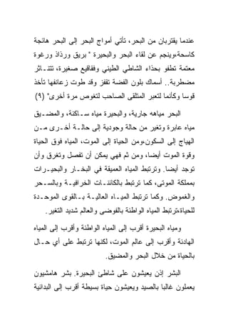 ‫ﻋﻨﺩﻤﺎ ﻴﻘﺘﺭﺒﺎﻥ ﻤﻥ ﺍﻟﺒﺤﺭ، ﺘﺄﺘﻲ ﺃﻤﻭﺍﺝ ﺍﻟﺒﺤﺭ ﺇﻟﻰ ﺍﻟﺒﺤﺭ ﻫﺎﺌﺠﺔ‬
‫ﻜﺎﺴﺤﺔ،ﻭﻴﻨﺠﻡ ﻋﻥ ﻟﻘﺎﺀ ﺍﻟﺒﺤﺭ ﻭﺍﻟﺒﺤﻴﺭﺓ " ﺒﺭﻴﻕ ﻭﺭﺫﺍﺫ ﻭﺭﻏﻭﺓ‬
‫ﻤﻌﺘﻤﺔ ﺘﻁﻔﻭ ﺒﺤﺫﺍﺀ ﺍﻟﺸﺎﻁﻲ ﺍﻟﻁﻴﻨﻲ ﻭﻓﻘﺎﻗﻴﻊ ﺼﻐﻴﺭﺓ، ﺘﺘﻨـﺎﺜﺭ‬
‫ﻤﻀﻁﺭﺒﺔ.. ﺃﺴﻤﺎﻙ ﺒﻠﻭﻥ ﺍﻟﻔﻀﺔ ﺘﻘﻔﺯ ﻭﻗﺩ ﻁﻭﺕ ﺯﻋﺎﻨﻔﻬﺎ ﺘﺄﺨﺫ‬
‫ﻗﻭﺴﺎ ﻭﻜﺄﻨﻤﺎ ﻟﺘﻌﺒﺭ ﺍﻟﻤﺘﻠﻘﻰ ﺍﻟﺼﺎﺤﺏ ﻟﺘﻐﻭﺹ ﻤﺭﺓ ﺃﺨﺭﻯ" )٩(‬

‫ﺍﻟﺒﺤﺭ ﻤﻴﺎﻫﻪ ﺠﺎﺭﻴﺔ، ﻭﺍﻟﺒﺤﻴﺭﺓ ﻤﻴﺎﻩ ﺴـﺎﻜﻨﺔ، ﻭﺍﻟﻤﻀـﻴﻕ‬
‫ﻤﻴﺎﻩ ﻋﺎﺒﺭﺓ ﻭﺘﻐﻴﺭ ﻤﻥ ﺤﺎﻟﺔ ﻭﺠﻭﺩﻴﺔ ﺇﻟﻰ ﺤﺎﻟـﺔ ﺃﺨـﺭﻯ ﻤـﻥ‬
‫ﺍﻟﻬﻴﺎﺝ ﺇﻟﻰ ﺍﻟﺴﻜﻭﻥ،ﻭﻤﻥ ﺍﻟﺤﻴﺎﺓ ﺇﻟﻰ ﺍﻟﻤﻭﺕ، ﺍﻟﻤﻴﺎﻩ ﻓﻭﻕ ﺍﻟﺤﻴﺎﺓ‬
‫ﻭﻗﻭﺓ ﺍﻟﻤﻭﺕ ﺃﻴﻀﺎ، ﻭﻤﻥ ﺜﻡ ﻓﻬﻲ ﻴﻤﻜﻥ ﺃﻥ ﺘﻔﺼل ﻭﺘﻐﺭﻕ ﻭﺃﻥ‬
‫ﺘﻭﺠﺩ ﺃﻴﻀﺎ. ﻭﺘﺭﺘﺒﻁ ﺍﻟﻤﻴﺎﻩ ﺍﻟﻌﻤﻴﻘﺔ ﻓﻲ ﺍﻟﺒﺨـﺎﺭ ﻭﺍﻟﺒﺤﻴـﺭﺍﺕ‬
‫ﺒﻤﻤﻠﻜﺔ ﺍﻟﻤﻭﺘﻰ، ﻜﻤﺎ ﺘﺭﺘﺒﻁ ﺒﺎﻟﻜﺎﺌﻨـﺎﺕ ﺍﻟﺨﺭﺍﻓﻴـﺔ ﻭﺒﺎﻟﺴـﺤﺭ‬
‫ﻭﺍﻟﻐﻤﻭﺽ. ﻭﻜﻤﺎ ﺘﺭﺘﺒﻁ ﺍﻟﻤﻴـﺎﻩ ﺍﻟﻌﺎﻟﻴـﺔ ﺒـﺎﻟﻘﻭﻯ ﺍﻟﻤﻭﺤـﺩﺓ‬
    ‫ﻟﻠﺤﻴﺎﺓ،ﺘﺭﺘﺒﻁ ﺍﻟﻤﻴﺎﻩ ﺍﻟﻭﺍﻁﺌﺔ ﺒﺎﻟﻔﻭﻀﻰ ﻭﺍﻟﻌﺎﻟﻡ ﺸﺩﻴﺩ ﺍﻟﺘﻐﻴﺭ.‬

‫ﻭﻤﻴﺎﻩ ﺍﻟﺒﺤﻴﺭﺓ ﺃﻗﺭﺏ ﺇﻟﻰ ﺍﻟﻤﻴﺎﻩ ﺍﻟﻭﺍﻁﺌﺔ ﻭﺃﻗﺭﺏ ﺇﻟﻰ ﺍﻟﻤﻴﺎﻩ‬
‫ﺍﻟﻬﺎﺩﺌﺔ ﻭﺃﻗﺭﺏ ﺇﻟﻰ ﻋﺎﻟﻡ ﺍﻟﻤﻭﺕ، ﻟﻜﻨﻬﺎ ﺘﺭﺘﺒﻁ ﻋﻠﻰ ﺃﻱ ﺤـﺎل‬
                          ‫ﺒﺎﻟﺤﻴﺎﺓ ﻤﻥ ﺨﻼل ﺍﻟﺒﺤﺭ ﻭﺍﻟﻤﻀﻴﻕ.‬

‫ﺍﻟﺒﺸﺭ ﺇﺫﻥ ﻴﻌﻴﺸﻭﻥ ﻋﻠﻰ ﺸﺎﻁﺊ ﺍﻟﺒﺤﻴﺭﺓ. ﺒﺸﺭ ﻫﺎﻤﺸﻴﻭﻥ‬
‫ﻴﻌﻤﻠﻭﻥ ﻏﺎﻟﺒﺎ ﺒﺎﻟﺼﻴﺩ ﻭﻴﻌﻴﺸﻭﻥ ﺤﻴﺎﺓ ﺒﺴﻴﻁﺔ ﺃﻗﺭﺏ ﺇﻟﻰ ﺍﻟﺒﺩﺍﺌﻴﺔ‬
 