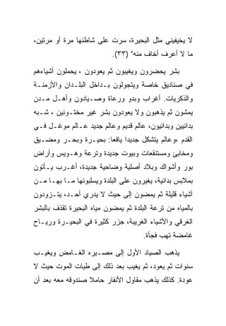 ‫ﻻ ﻴﺨﻴﻔﻴﻨﻲ ﻤﺜل ﺍﻟﺒﺤﻴﺭﺓ، ﺴﺭﺕ ﻋﻠﻰ ﺸﺎﻁﺌﻬﺎ ﻤﺭﺓ ﺃﻭ ﻤﺭﺘﻴﻥ،‬
                           ‫ﻤﺎ ﻻ ﺃﻋﺭﻑ ﺃﺨﺎﻑ ﻤﻨﻪ" )٣٣(.‬

‫ﺒﺸﺭ ﻴﺤﻀﺭﻭﻥ ﻭﻴﻐﻴﺒﻭﻥ ﺜﻡ ﻴﻌﻭﺩﻭﻥ ، ﻴﺤﻤﻠﻭﻥ ﺃﺸﻴﺎﺀﻫﻡ‬
‫ﻓﻲ ﺼﻨﺎﺩﻴﻕ ﺨﺎﺼﺔ ﻭﻴﺘﺠﻭﻟﻭﻥ ﺒـﺩﺍﺨل ﺍﻟﺒﻠـﺩﺍﻥ ﻭﺍﻷﺯﻤﻨـﺔ‬
‫ﻭﺍﻟﺫﻜﺭﻴﺎﺕ. ﺃﻏﺭﺍﺏ ﻭﺒﺩﻭ ﻭﺭﻋﺎﺓ ﻭﺼـﻴﺎﺩﻭﻥ ﻭﺃﻫـل ﻤـﺩﻥ‬
‫ﻴﻤﺸﻭﻥ ﺜﻡ ﻴﺫﻫﺒﻭﻥ ﻭﻻ ﻴﻌﻭﺩﻭﻥ ﺒﺸﺭ ﻏﻴﺭ ﻤﺨﺘـﻭﻨﻴﻥ ، ﺸـﺒﻪ‬
‫ﺒﺩﺍﺌﻴﻴﻥ ﻭﺒﺩﺍﺌﻴﻭﻥ، ﻋﺎﻟﻡ ﻗﺩﻴﻡ ﻭﻋﺎﻟﻡ ﺠﺩﻴﺩ ﻋـﺎﻟﻡ ﻤﻭﻏـل ﻓـﻲ‬
‫ﺍﻟﻘﺩﻡ ،ﻭﻋﺎﻟﻡ ﻴﺘﺸﻜل ﺠﺩﻴﺩﺍ ﻴﺎﻓﻌﺎ: ﺒﺤﻴـﺭﺓ ﻭﺒﺤـﺭ ﻭﻤﻀـﻴﻕ‬
‫ﻭﻤﺨﺎﺒﺊ ﻭﻤﺴﺘﻨﻘﻌﺎﺕ ﻭﺒﻴﻭﺕ ﺠﺩﻴﺩﺓ ﻭﺘﺭﻋﺔ ﻭﻫـﻭﻴﺱ ﻭﺃﺭﺍﺽ‬
‫ﺒﻭﺭ ﻭﺃﺸﻭﺍﻙ ﻭﺒﻼﺩ ﺃﺼﻠﻴﺔ ﻭﻀﺎﺤﻴﺔ ﺠﺩﻴﺩﺓ، ﺃﻏـﺭﺏ ﻴـﺄﺘﻭﻥ‬
‫ﺒﻤﻼﺒﺱ ﺒﺩﺍﺌﻴﺔ، ﻴﻐﻴﺭﻭﻥ ﻋﻠﻰ ﺍﻟﺒﻠﺩﺓ ﻭﻴﺴﻠﺒﻭﻨﻬﺎ ﻤـﺎ ﺒﻬـﺎ ﻤـﻥ‬
‫ﺃﺸﻴﺎﺀ ﻗﻠﻴﻠﺔ ﺜﻡ ﻴﻤﻀﻭﻥ ﺇﻟﻰ ﺤﻴﺙ ﻻ ﻴﺩﺭﻱ ﺃﺤـﺩ، ﻴﺘـﺯﻭﺩﻭﻥ‬
‫ﺒﺎﻟﻤﻴﺎﻩ ﻤﻥ ﺘﺭﻋﺔ ﺍﻟﺒﻠﺩﺓ ﺜﻡ ﻴﻤﻀﻭﻥ ﻤﻴﺎﻩ ﺍﻟﺒﺤﻴﺭﺓ ﺘﻘﺫﻑ ﺒﺎﻟﺒﺸﺭ‬
‫ﺍﻟﻐﺭﻗﻲ ﻭﺍﻷﺸﻴﺎﺀ ﺍﻟﻐﺭﻴﺒﺔ، ﺠﺯﺭ ﻜﺜﻴﺭﺓ ﻓﻲ ﺍﻟﺒﺤﻴـﺭﺓ ﻭﺭﻴـﺎﺡ‬
                                      ‫ﻏﺎﻤﻀﺔ ﺘﻬﺏ ﻓﺠﺄﺓ.‬

‫ﻴﺫﻫﺏ ﺍﻟﺼﻴﺎﺩ ﺍﻷﻭل ﺇﻟﻰ ﻤﺼـﻴﺭﻩ ﺍﻟﻐـﺎﻤﺽ ﻭﻴﻐﻴـﺏ‬
‫ﺴﻨﻭﺍﺕ ﺜﻡ ﻴﻌﻭﺩ، ﺜﻡ ﻴﻐﻴﺏ ﺒﻌﺩ ﺫﻟﻙ ﺇﻟﻰ ﻁﻴﺎﺕ ﺍﻟﻤﻭﺕ ﺤﻴﺙ ﻻ‬
‫ﻋﻭﺩﺓ. ﻜﺫﻟﻙ ﻴﺫﻫﺏ ﻤﻘﺎﻭل ﺍﻷﻨﻔﺎﺭ ﺤﺎﻤﻼ ﺼﻨﺩﻭﻗﻪ ﻤﻌﻪ ﺒﻌﺩ ﺃﻥ‬
 