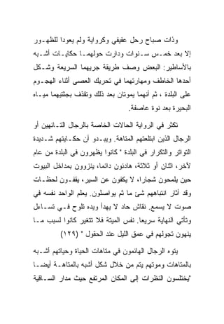 ‫ﻭﺫﺍﺕ ﺼﺒﺎﺡ ﺭﺤل ﻋﻔﻴﻔﻲ ﻭﻜﺭﻭﺍﻴﺔ ﻭﻟﻡ ﻴﻌﻭﺩﺍ ﻟﻠﻅﻬـﻭﺭ‬
‫ﺇﻻ ﺒﻌﺩ ﺨﻤـﺱ ﺴـﻨﻭﺍﺕ ﻭﺩﺍﺭﺕ ﺤﻭﻟﻬﻤـﺎ ﺤﻜﺎﻴـﺎﺕ ﺃﺸـﺒﻪ‬
‫ﺒﺎﻷﺴﺎﻁﻴﺭ: ﺍﻟﺒﻌﺽ ﻭﺼﻑ ﻁﺭﻴﻘﺔ ﺠﺭﻴﻬﻤﺎ ﺍﻟﺴﺭﻴﻌﺔ ﻭﺸـﻜل‬
‫ﺃﺤﺩﻫﺎ ﺍﻟﺨﺎﻁﻑ ﻭﻤﻬﺎﺭﺘﻬﻤﺎ ﻓﻲ ﺘﺤﺭﻴﻙ ﺍﻟﻌﺼﻰ ﺃﺜﻨﺎﺀ ﺍﻟﻬﺠـﻭﻡ‬
‫ﻋﻠﻰ ﺍﻟﺒﻠﺩﺓ ، ﺜﻡ ﺃﻨﻬﻤﺎ ﻴﻤﻭﺘﺎﻥ ﺒﻌﺩ ﺫﻟﻙ ﻭﺘﻘﺫﻑ ﺒﺠﺜﺘﻴﻬﻤﺎ ﻤﻴـﺎﻩ‬
                                  ‫ﺍﻟﺒﺤﻴﺭﺓ ﺒﻌﺩ ﻨﻭﺓ ﻋﺎﺼﻔﺔ.‬

‫ﺘﻜﺜﺭ ﻓﻲ ﺍﻟﺭﻭﺍﻴﺔ ﺍﻟﺤﺎﻻﺕ ﺍﻟﺨﺎﺼﺔ ﺒﺎﻟﺭﺠﺎل ﺍﻟﺘـﺎﺌﻬﻴﻥ ﺃﻭ‬
‫ﺍﻟﺭﺠﺎل ﺍﻟﺫﻴﻥ ﺍﺒﺘﻠﻌﺘﻬﻡ ﺍﻟﻤﺘﺎﻫﺔ. ﻭﻴﺒـﺩﻭ ﺃﻥ ﺤﻜـﺎﻴﺘﻬﻡ ﺸـﺩﻴﺩﺓ‬
‫ﺍﻟﺘﻭﺍﺘﺭ ﻭﺍﻟﺘﻜﺭﺍﺭ ﻓﻲ ﺍﻟﺒﻠﺩﺓ " ﻜﺎﻨﻭﺍ ﻴﻅﻬﺭﻭﻥ ﻓﻲ ﺍﻟﺒﻠﺩﺓ ﻤﻥ ﻋﺎﻡ‬
‫ﻵﺨﺭ، ﺍﺜﻨﺎﻥ ﺃﻭ ﺜﻼﺜﺔ، ﻫﺎﺩﺌﻭﻥ ﺩﺍﺌﻤﺎ، ﻴﻨﺯﻭﻭﻥ ﺒﻤﺩﺍﺨل ﺍﻟﺒﻴﻭﺕ‬
‫ﺤﻴﻥ ﻴﻠﻤﺤﻭﻥ ﺸﺠﺎﺭﺍ، ﻻ ﻴﻜﻔﻭﻥ ﻋﻥ ﺍﻟﺴﻴﺭ، ﻴﻘﻔـﻭﻥ ﻟﺤﻅـﺎﺕ‬
‫ﻭﻗﺩ ﺃﺜﺎﺭ ﺍﻨﺘﺒﺎﻫﻬﻡ ﺸﺊ ﻤﺎ ﺜﻡ ﻴﻭﺍﺼﻠﻭﻥ. ﻴﻌﻠﻡ ﺍﻟﻭﺍﺤﺩ ﻨﻔﺴﻪ ﻓﻲ‬
‫ﺼﻭﺕ ﻻ ﻴﺴﻤﻊ. ﻨﻘﺎﺵ ﺤﺎﺩ ﻻ ﻴﻬﺩﺃ ﻭﻴﺩﻩ ﺘﻠﻭﺡ ﻓـﻲ ﺘﺴـﺎﺀل‬
‫ﻭﺘﺄﺘﻲ ﺍﻟﻨﻬﺎﻴﺔ ﺴﺭﻴﻌﺎ. ﻨﻔﺱ ﺍﻟﻤﻴﺘﺔ ﻓﻼ ﺘﺘﻐﻴﺭ ﻜﺎﻨﻭﺍ ﻟﺴﺒﺏ ﻤـﺎ‬
         ‫ﻴﻨﻬﻭﻥ ﺘﺠﻭﻟﻬﻡ ﻓﻲ ﻋﻤﻕ ﺍﻟﻠﻴل ﻋﻨﺩ ﺍﻟﺤﻘﻭل " )٩٢١(‬

‫ﻴﺘﻭﻩ ﺍﻟﺭﺠﺎل ﺍﻟﻬﺎﺌﻤﻭﻥ ﻓﻲ ﻤﺘﺎﻫﺎﺕ ﺍﻟﺤﻴﺎﺓ ﻭﺤﻴﺎﺘﻬﻡ ﺃﺸـﺒﻪ‬
‫ﺒﺎﻟﻤﺘﺎﻫﺎﺕ ﻭﻤﻭﺘﻬﻡ ﻴﺘﻡ ﻤﻥ ﺨﻼل ﺸﻜل ﺃﺸﺒﻪ ﺒﺎﻟﻤﺘﺎﻫـﺔ ﺃﻴﻀـﺎ‬
‫"ﻴﺨﺘﻠﺴﻭﻥ ﺍﻟﻨﻅﺭﺍﺕ ﺇﻟﻰ ﺍﻟﻤﻜﺎﻥ ﺍﻟﻤﺭﺘﻔﻊ ﺤﻴﺙ ﻤﺩﺍﺭ ﺍﻟﺴـﺎﻗﻴﺔ‬
 