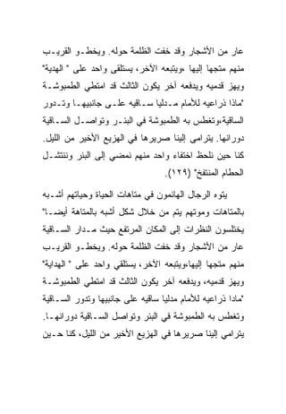 ‫ﻋﺎﺭ ﻤﻥ ﺍﻷﺸﺠﺎﺭ ﻭﻗﺩ ﺨﻔﺕ ﺍﻟﻅﻠﻤﺔ ﺤﻭﻟﻪ. ﻭﻴﺨﻁـﻭ ﺍﻟﻘﺭﻴـﺏ‬
‫ﻤﻨﻬﻡ ﻤﺘﺠﻬﺎ ﺇﻟﻴﻬﺎ ،ﻭﻴﺘﺒﻌﻪ ﺍﻵﺨﺭ، ﻴﺴﺘﻠﻘﻰ ﻭﺍﺤﺩ ﻋﻠﻰ " ﺍﻟﻬﺩﻴﺔ"‬
‫ﻭﻴﻬﺯ ﻗﺩﻤﻴﻪ ﻭﻴﺩﻓﻌﻪ ﺁﺨﺭ ﻴﻜﻭﻥ ﺍﻟﺜﺎﻟﺙ ﻗﺩ ﺍﻤﺘﻁﻲ ﺍﻟﻁﻤﺒﻭﺸـﺔ‬
‫"ﻤﺎﺫﺍ ﺫﺭﺍﻋﻴﻪ ﻟﻸﻤﺎﻡ ﻤـﺩﻟﻴﺎ ﺴـﺎﻗﻴﻪ ﻋﻠـﻰ ﺠﺎﻨﺒﻴﻬـﺎ ﻭﺘـﺩﻭﺭ‬
‫ﺍﻟﺴﺎﻗﻴﺔ،ﻭﺘﻐﻁﺱ ﺒﻪ ﺍﻟﻁﻤﺒﻭﺸﺔ ﻓﻲ ﺍﻟﺒﺌـﺭ ﻭﺘﻭﺍﺼـل ﺍﻟﺴـﺎﻗﻴﺔ‬
‫ﺩﻭﺭﺍﻨﻬﺎ. ﻴﺘﺭﺍﻤﻰ ﺇﻟﻴﻨﺎ ﺼﺭﻴﺭﻫﺎ ﻓﻲ ﺍﻟﻬﺯﻴﻊ ﺍﻷﺨﻴﺭ ﻤﻥ ﺍﻟﻠﻴل.‬
‫ﻜﻨﺎ ﺤﻴﻥ ﻨﻠﺤﻅ ﺍﺨﺘﻔﺎﺀ ﻭﺍﺤﺩ ﻤﻨﻬﻡ ﻨﻤﻀﻲ ﺇﻟﻰ ﺍﻟﺒﺌﺭ ﻭﻨﻨﺘﺸـل‬
                                  ‫ﺍﻟﺤﻁﺎﻡ ﺍﻟﻤﻨﺘﻔﺦ" )٩٢١(.‬

‫ﻴﺘﻭﻩ ﺍﻟﺭﺠﺎل ﺍﻟﻬﺎﺌﻤﻭﻥ ﻓﻲ ﻤﺘﺎﻫﺎﺕ ﺍﻟﺤﻴﺎﺓ ﻭﺤﻴﺎﺘﻬﻡ ﺃﺸـﺒﻪ‬
‫ﺒﺎﻟﻤﺘﺎﻫﺎﺕ ﻭﻤﻭﺘﻬﻡ ﻴﺘﻡ ﻤﻥ ﺨﻼل ﺸﻜل ﺃﺸﺒﻪ ﺒﺎﻟﻤﺘﺎﻫﺔ ﺃﻴﻀـﺎ"‬
‫ﻴﺨﺘﻠﺴﻭﻥ ﺍﻟﻨﻅﺭﺍﺕ ﺇﻟﻰ ﺍﻟﻤﻜﺎﻥ ﺍﻟﻤﺭﺘﻔﻊ ﺤﻴﺙ ﻤـﺩﺍﺭ ﺍﻟﺴـﺎﻗﻴﺔ‬
‫ﻋﺎﺭ ﻤﻥ ﺍﻷﺸﺠﺎﺭ ﻭﻗﺩ ﺨﻔﺕ ﺍﻟﻅﻠﻤﺔ ﺤﻭﻟﻪ. ﻭﻴﺨﻁـﻭ ﺍﻟﻘﺭﻴـﺏ‬
‫ﻤﻨﻬﻡ ﻤﺘﺠﻬﺎ ﺇﻟﻴﻬﺎ،ﻭﻴﺘﺒﻌﻪ ﺍﻵﺨﺭ، ﻴﺴﺘﻠﻘﻲ ﻭﺍﺤﺩ ﻋﻠﻰ " ﺍﻟﻬﺩﺍﻴﺔ"‬
‫ﻭﻴﻬﺯ ﻗﺩﻤﻴﻪ، ﻭﻴﺩﻓﻌﻪ ﺁﺨﺭ ﻴﻜﻭﻥ ﺍﻟﺜﺎﻟﺙ ﻗﺩ ﺍﻤﺘﻁﻲ ﺍﻟﻁﻤﺒﻭﺸـﺔ‬
‫"ﻤﺎﺩﺍ ﺫﺭﺍﻋﻴﻪ ﻟﻸﻤﺎﻡ ﻤﺩﻟﻴﺎ ﺴﺎﻗﻴﻪ ﻋﻠﻰ ﺠﺎﻨﺒﻴﻬﺎ ﻭﺘﺩﻭﺭ ﺍﻟﺴـﺎﻗﻴﺔ‬
‫ﻭﺘﻐﻁﺱ ﺒﻪ ﺍﻟﻁﻤﺒﻭﺸﺔ ﻓﻲ ﺍﻟﺒﺌﺭ ﻭﺘﻭﺍﺼل ﺍﻟﺴـﺎﻗﻴﺔ ﺩﻭﺭﺍﻨﻬـﺎ.‬
‫ﻴﺘﺭﺍﻤﻲ ﺇﻟﻴﻨﺎ ﺼﺭﻴﺭﻫﺎ ﻓﻲ ﺍﻟﻬﺯﻴﻊ ﺍﻷﺨﻴﺭ ﻤﻥ ﺍﻟﻠﻴل، ﻜﻨﺎ ﺤـﻴﻥ‬
 