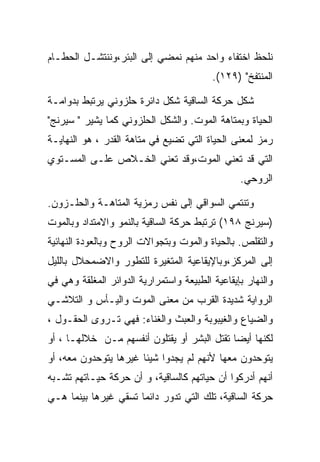 ‫ﻨﻠﺤﻅ ﺍﺨﺘﻔﺎﺀ ﻭﺍﺤﺩ ﻤﻨﻬﻡ ﻨﻤﻀﻲ ﺇﻟﻰ ﺍﻟﺒﺌﺭ،ﻭﻨﻨﺘﺸـل ﺍﻟﺤﻁـﺎﻡ‬
                                          ‫ﺍﻟﻤﻨﺘﻔﺦ" )٩٢١(.‬

‫ﺸﻜل ﺤﺭﻜﺔ ﺍﻟﺴﺎﻗﻴﺔ ﺸﻜل ﺩﺍﺌﺭﺓ ﺤﻠﺯﻭﻨﻲ ﻴﺭﺘﺒﻁ ﺒﺩﻭﺍﻤـﺔ‬
‫ﺍﻟﺤﻴﺎﺓ ﻭﺒﻤﺘﺎﻫﺔ ﺍﻟﻤﻭﺕ. ﻭﺍﻟﺸﻜل ﺍﻟﺤﻠﺯﻭﻨﻲ ﻜﻤﺎ ﻴﺸﻴﺭ " ﺴﻴﺭﻨﺞ"‬
‫ﺭﻤﺯ ﻟﻤﻌﻨﻰ ﺍﻟﺤﻴﺎﺓ ﺍﻟﺘﻲ ﺘﻀﻴﻊ ﻓﻲ ﻤﺘﺎﻫﺔ ﺍﻟﻘﺩﺭ ، ﻫﻭ ﺍﻟﻨﻬﺎﻴـﺔ‬
‫ﺍﻟﺘﻲ ﻗﺩ ﺘﻌﻨﻲ ﺍﻟﻤﻭﺕ،ﻭﻗﺩ ﺘﻌﻨﻲ ﺍﻟﺨـﻼﺹ ﻋﻠـﻰ ﺍﻟﻤﺴـﺘﻭﻱ‬
                                                 ‫ﺍﻟﺭﻭﺤﻲ.‬

‫ﻭﺘﻨﺘﻤﻲ ﺍﻟﺴﻭﺍﻗﻲ ﺇﻟﻰ ﻨﻔﺱ ﺭﻤﺯﻴﺔ ﺍﻟﻤﺘﺎﻫـﺔ ﻭﺍﻟﺤﻠـﺯﻭﻥ.‬
‫)ﺴﻴﺭﻨﺞ ٨٩١( ﺘﺭﺘﺒﻁ ﺤﺭﻜﺔ ﺍﻟﺴﺎﻗﻴﺔ ﺒﺎﻟﻨﻤﻭ ﻭﺍﻻﻤﺘﺩﺍﺩ ﻭﺒﺎﻟﻤﻭﺕ‬
‫ﻭﺍﻟﺘﻘﻠﺹ. ﺒﺎﻟﺤﻴﺎﺓ ﻭﺍﻟﻤﻭﺕ ﻭﺒﺘﺠﻭﺍﻻﺕ ﺍﻟﺭﻭﺡ ﻭﺒﺎﻟﻌﻭﺩﺓ ﺍﻟﻨﻬﺎﺌﻴﺔ‬
‫ﺇﻟﻰ ﺍﻟﻤﺭﻜﺯ،ﻭﺒﺎﻹﻴﻘﺎﻋﻴﺔ ﺍﻟﻤﺘﻐﻴﺭﺓ ﻟﻠﺘﻁﻭﺭ ﻭﺍﻻﻀﻤﺤﻼل ﺒﺎﻟﻠﻴل‬
‫ﻭﺍﻟﻨﻬﺎﺭ ﺒﺈﻴﻘﺎﻋﻴﺔ ﺍﻟﻁﺒﻴﻌﺔ ﻭﺍﺴﺘﻤﺭﺍﺭﻴﺔ ﺍﻟﺩﻭﺍﺌﺭ ﺍﻟﻤﻐﻠﻘﺔ ﻭﻫﻲ ﻓﻲ‬
‫ﺍﻟﺭﻭﺍﻴﺔ ﺸﺩﻴﺩﺓ ﺍﻟﻘﺭﺏ ﻤﻥ ﻤﻌﻨﻰ ﺍﻟﻤﻭﺕ ﻭﺍﻟﻴـﺄﺱ ﻭ ﺍﻟﺘﻼﺸـﻲ‬
‫ﻭﺍﻟﻀﻴﺎﻉ ﻭﺍﻟﻐﻴﺒﻭﺒﺔ ﻭﺍﻟﻌﺒﺙ ﻭﺍﻟﻐﻨﺎﺀ: ﻓﻬﻲ ﺘـﺭﻭﻯ ﺍﻟﺤﻘـﻭل ،‬
‫ﻟﻜﻨﻬﺎ ﺃﻴﻀﺎ ﺘﻘﺘل ﺍﻟﺒﺸﺭ ﺃﻭ ﻴﻘﺘﻠﻭﻥ ﺃﻨﻔﺴﻬﻡ ﻤـﻥ ﺨﻼﻟﻬـﺎ ، ﺃﻭ‬
‫ﻴﺘﻭﺤﺩﻭﻥ ﻤﻌﻬﺎ ﻷﻨﻬﻡ ﻟﻡ ﻴﺠﺩﻭﺍ ﺸﻴﺌﺎ ﻏﻴﺭﻫﺎ ﻴﺘﻭﺤﺩﻭﻥ ﻤﻌﻪ، ﺃﻭ‬
‫ﺃﻨﻬﻡ ﺃﺩﺭﻜﻭﺍ ﺃﻥ ﺤﻴﺎﺘﻬﻡ ﻜﺎﻟﺴﺎﻗﻴﺔ، ﻭ ﺃﻥ ﺤﺭﻜﺔ ﺤﻴـﺎﺘﻬﻡ ﺘﺸـﺒﻪ‬
‫ﺤﺭﻜﺔ ﺍﻟﺴﺎﻗﻴﺔ، ﺘﻠﻙ ﺍﻟﺘﻲ ﺘﺩﻭﺭ ﺩﺍﺌﻤﺎ ﺘﺴﻘﻲ ﻏﻴﺭﻫﺎ ﺒﻴﻨﻤﺎ ﻫـﻲ‬
 