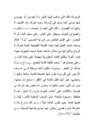 ‫ﺍﻟﺭﻤﺯﻴﺔ، ﺘﻠﻙ ﺍﻟﺘﻲ ﻴﺫﻫﺏ ﺇﻟﻴﻬﺎ ﺍﻟﺒﺸﺭ ﻭﻻ ﻴﻌﻭﺩﻭﻥ ﺃﻭ ﻴﻌﻭﺩﻭﻥ‬
‫ﻤﻨﻬﺎ ﻤﻭﺘﻰ. ﻜﻤﺎ ﻴﻭﺠﺩ ﻓﻲ ﺍﻟﺭﻭﺍﻴﺔ ﺭﺼﺩ ﻟﺤﺭﻜـﺎﺕ ﺍﻟﻁﺒﻴﻌـﺔ‬
‫ﻭﺘﻐﻴﺭﺍﺕ ﺍﻟﻔﺼﻭل ، ﺘﻠﻙ ﺍﻟﺘﻲ ﺘﺠﻌـل ﺇﺤﺴﺎﺴـﺎ ﻤـﺎ ﺒﺎﻟﺘﻴـﻪ‬
‫ﻭﺍﻟﻀﻴﺎﻉ ﻭﺍﻟﺨﻭﻑ ﻴﺴﻴﻁﺭ ﻋﻠﻰ ﺍﻟﺒﺸﺭ. ﻋﻠﻰ ﺴﺒﻴل ﺍﻟﻤﺜـﺎل ﻻ‬
‫ﺍﻟﺤﺼﺭ ، ﻓﻲ ﺍﻟﻘﺴﻡ ﺍﻟﺨﺎﺹ ﻤﻥ ﺍﻟﺭﻭﺍﻴﺔ ﺍﻟﻤﺴﻤﻰ " ﻨﻭﺓ " ﻫﻨﺎﻙ‬
‫ﻭﺼﻑ ﺸﺩﻴﺩ ﺍﻟﻌﻤﻕ ﻓﻴﻤﺎ ﻴﺸﺒﻪ ﺍﻟﻠﻭﺤﺔ ﺍﻟﻁﺒﻴﻌﻴﺔ ﺍﻟﺤﻴﺔ ﻟﺤﺭﻜـﺔ‬
‫ﺍﻟﺭﻴﺎﺡ ﻭﺘﺄﺜﻴﺭﺍﺘﻬﺎ ﻤﻥ ﺨﻼل ﻤﺸﺎﻫﺩ ﺒﻌﺩﻴﺔ ﺸﺩﻴﺩﺓ ﺍﻟﺤﻴﻭﻴﺔ ﺒﺤﻴﺙ‬
‫ﺘﺒﺩﻭ، ﺍﻟﻨﻭﺓ" ﻭﻜﺄﻨﻬﺎ ﻜﺎﻨﺕ ﺃﺴﻁﻭﺭﻴﺔ ﻤﻬﻴﻤﻨﺔ ﻋﻠﻰ ﺤﻴﺎﺓ ﺍﻟﺒﺸـﺭ‬
‫ﻭﻋﻠﻲ ﻤﺼﺎﺌﺭﻫﻡ " ﺴﺤﺏ ﻜﺜﻴﻔﺔ ﻗﺎﺌﻤﺔ ﺘﺘﺠﻤﻊ...ﺭﻴـﺎﺡ ﺒـﺎﺭﺩﺓ‬
‫ﺘﻭﺸﻙ ﺃﻥ ﺘﻨﻔﺠﺭ ، ﻭﺼﻭﺕ ﻤﻜﺘﻭﻡ ﺃﺸﺒﻪ ﺒﺭﺠﻔﺔ ﻓـﻲ ﺠـﻭﻑ‬
‫ﺍﻷﺭﺽ. ﻓﻲ ﻜل ﻤﺭﺓ ﻨﻘﻭل ﺃﻨﻬﺎ ﻋﺎﺼﻔﺔ ﻗﺎﺩﻤﺔ ﺴﺘﺄﺨﺫ ﻭﻗﺘﻬـﺎ‬
‫ﻭﺘﻤﻀﻲ، ﻏﻴﺭ ﺃﻨﻬﺎ ﺘﻅل ﻜﺎﻤﻨﺔ ﻓﻲ ﺍﻷﻓﻕ ، ﻨﺴﻤﺢ ﺩﻤـﺩﻤﺘﻬﺎ،‬
‫ﺩﻭﻥ ﺃﻥ ﺘﺄﺘﻲ. ﻨﺤﺱ ﺒﺎﻟﺨﻭﺍﺀ، ﻭﺤﺯﻥ ﻏـﺎﻤﺽ ﻴﺠـﺜﻡ ﻋﻠـﻰ‬
‫ﻨﻔﻭﺴﻨﺎ. ﻭﺍﻟﻜﻼﺏ ﻋﻠﻰ ﺃﻋﺘﺎﺏ ﺍﻟﺒﻴﻭﺕ ﺘﺯﻭﻡ ﻭﻻ ﺘﻨﺒﺢ ، ﻫﺒـﺔ‬
‫ﺨﺎﻁﻔﺔ ، ﺼﺤﻭﺓ ﻤﻔﺎﺠﺌﺔ. ﺘﺒﺩﻭ ﺍﻟﺴﺤﺏ ﺍﻟﻤﻌﺘﻤﺔ ﻜﺄﻨﻤـﺎ ﺘﻠﻤﻠـﻡ‬
‫ﻨﻔﺴﻬﺎ ﻟﺘﺒﻌﺩ. ﺤﻴﻥ ﻴﻜﻭﻥ ﺍﻟﻭﻗﺕ ﻟﻴﻼ ﻨـﺭﻯ ﺍﻟﺸـﻭﺍﺭﻉ ﻭﻗـﺩ‬
‫ﺍﺤﺘﻭﺍﻫﺎ ﻀﻭﺀ ﻓﻀﻲ. ﻭﻨﻘﻭل ﺇﻨﻬﺎ ﺇﺤﺩﻯ ﺨﺩﻋﻬﺎ ﻟﺘﺴﺤﺒﻨﺎ ﻤـﻥ‬
                                    ‫ﻤﻜﺎﻤﻨﻨﺎ " )٣٥-٤٥(.‬
 