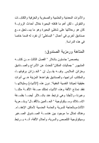 ‫ﻭﺍﻷﺩﻭﺍﺕ ﺍﻟﻤﻌﺩﻨﻴﺔ ﻭﺍﻟﺨﺸﺒﻴﺔ ﻭﺍﻟﺼﺨﺭﻴﺔ ﻭﺍﻟﺨﺯﻓﻴﺔ ﻭﺍﻟﻜﺘﺎﺒـﺎﺕ‬
‫ﻭﺍﻟﻨﻘﻭﺵ ، ﻟﻜﻥ ﺃﻫﻡ ﻤﺎ ﻗﺫﻓﺘﻪ ﺍﻟﺒﺤﻴﺭﺓ ﺨﻼل ﺃﺤﺩﺍﺙ ﺍﻟﺭﻭﺍﻴـﺔ‬
‫ﻜﺎﻥ ﻫﻭ ﺭﺤﻼﺘﻬﺎ ﻋﻠﻰ ﺸﺎﻁﺊ ﺍﻟﺒﺤﻴﺭﺓ ﻭﻫﻭ ﻤﺎ ﻴﺴـﺘﺤﻕ ﻤـﻊ‬
‫ﺼﻨﺎﺩﻴﻕ ﺃﺨﺭﻯ ﻓﻲ ﺃﻋﻤﺎل " ﺍﻟﺒﺴﺎﻁﻲ" ﺃﻥ ﻨﻔﺭﺩ ﻟﻪ ﻗﺴﻤﺎ ﺨﺎﺼﺎ‬
                                          ‫ﻓﻲ ﻫﺫﻩ ﺍﻟﺩﺭﺍﺴﺔ.‬

                        ‫ﺍﻟﻤﺘﺎﻫﺔ ﻭﺭﻤﺯﻴﺔ ﺍﻟﺼﻨﺩﻭﻕ:‬
‫ﻴﺨﺼﺹ" ﺠﺎﺴﺘﻭﻥ ﺒﺎﺸﻼﺭ " ﺍﻟﻔﺼل ﺍﻟﺜﺎﻟﺙ ﻤـﻥ ﻜﺘﺎﺒـﻪ‬
‫ﺍﻟﻤﺸﻬﻭﺭ " ﺠﻤﺎﻟﻴﺎﺕ ﺍﻟﻤﻜﺎﻥ" ﻟﻠﺤﺩﺙ ﻋﻥ ﺍﻷﺩﺭﺍﺝ ﻭﺍﻟﺼـﻨﺎﺩﻴﻕ‬
‫ﻭﺨﺯﺍﺌﻥ ﺍﻟﻤﻼﺒﺱ. ﻭﻓﻴـﻪ ﻴﻘـﻭل ﺇﻥ " ﺍﻟﺨـﺯﺍﺌﻥ ﺒﺭﻓﻭﻓﻬـﺎ،‬
‫ﻭﺍﻟﻤﻜﺎﺘﺏ ﺃﺩﺭﺍﺠﻬﺎ، ﻭﺍﻟﺼﻨﺎﺩﻴﻕ ﺒﻘﻭﺍﻋﺩﻫﺎ ﺍﻟﻤﺯﻴﻨﺔ ﻫـﻲ ﺃﺩﻭﺍﺕ‬
‫ﺤﻘﻴﻘﻴﺔ ﻟﺤﻴﺎﺘﻨﺎ ﺍﻟﻨﻔﺴﻴﺔ ﺍﻟﺨﻔﻴﺔ". ﺩﻭﻥ ﻫﺫﻩ )ﺍﻷﺸﻴﺎﺀ( ﻭﻤﺜﻴﻼﺘﻬـﺎ‬
‫ﻨﻔﻘﺩ ﻨﻤﺎﺫﺝ ﺍﻷﻟﻔﺔ ﻭﻫﺫﻩ ﺍﻷﺸﻴﺎﺀ ﺘﻤﺘﻠﻙ ﺼـﻔﺔ ﺍﻷﻟﻔـﺔ ﻤﺜﻠﻨـﺎ‬
‫ﻭﻋﺒﺭﻨﺎ، ﻭﻷﺠﻠﻨﺎ ﻭﻫﻲ ﺘﺭﺘﺒﻁ ﻋﻨﺩ ﺒﺎﺸـﻼﻟﺭ ﺃﻴﻀـﺎ ﺒﻔﻠﺴـﻔﺔ‬
‫ﺍﻻﻤـﺘﻼﻙ ﻭﺴـﻴﻜﻭﻟﻭﺠﻴﺔ " ﺍﻟﺤـﺎﻟﻤﻴﻥ ﺒﺎﻷﻗﻔـﺎل" ﻭﺒﺸـﻌﺭﻴﺔ‬
    ‫ـ‬       ‫ـ‬           ‫ـ‬              ‫ـ‬      ‫ـ‬
‫ﺍﻷﺜﺎﺙ،ﻭﺒﺎﻟﺤﺎﺠﺔ ﻟﻠﺴﺭﻴﺔ ﻭﺍﻟﺤﺎﺴﺔ ﺍﻟﺤﺩﺴﻴﺔ ﻷﻤﺎﻜﻥ ﺍﻹﺨﻔـﺎﺀ.‬
‫ﻭﻫﻨﺎﻙ ﺘﻤﺎﺜل ﻤﺎ ﻤﻭﺠﻭﺩ ﺒﻴﻥ ﻫﻨﺩﺴـﺔ ﺍﻟﺼـﻨﺩﻭﻕ ﺍﻟﺼـﻐﻴﺭ‬
‫ﻭﺴﻴﻜﻭﻟﻭﺠﻴﺔ ﺍﻟﺘﻠﺼﺹ ﻭﺍﻟﺴﺭﻴﺔ، ﻭﺃﺤﻼﻡ ﺍﻷﻟﻔﺔ، ﺃﻨـﻪ ﻴـﺭﺘﺒﻁ‬
 