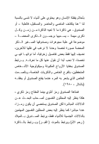 ‫ﺒﺄﺤﻼﻡ ﻴﻘﻅﺔ ﺍﻹﻨﺴﺎﻥ ﻭﻫﻭ ﻴﺤﺘﻭﻱ ﻋﻠﻰ ﺃﺸﻴﺎﺀ ﻻ ﺘﻨﺴﻰ ﺒﺎﻟﻨﺴﺒﺔ‬
‫ﻟﻨﺎ " ﻫﻨﺎ ﻴﺘﻜﺸﻑ ﺍﻟﻤﺎﻀﻲ ﻭﺍﻟﺤﺎﻀﺭ ﻭﺍﻟﻤﺴﺘﻘﺒل، ﻓﺎﻟﻌﻠﺒﺔ – ﺃﻭ‬
‫ﺍﻟﺼﻨﺩﻭﻕ- ﻫﻲ ﺫﺍﻜﺭﺓ ﻤﺎ ﻻ ﺘﻌﻴﻪ ﺍﻟﺫﺍﻜﺭﺓ ﻤـﻥ ﺯﻤـﻥ ﻭﻜـل‬
‫ﺫﻜﺭﻯ ﻤﻬﻤﺔ – ﻴﺴـﻤﻴﻬﺎ ﺒﺭﺠﺴـﻭﻥ ﺍﻟـﺫﻜﺭﻯ ﺍﻟﻤﺤﻀـﺔ –‬
‫ﻤﻭﻀﻭﻋﺔ ﻓﻲ ﻋﻠﺒﺔ ﻤﺠﻭﻫﺭﺍﺕ ﻭﺼﻨﺩﻭﻗﻬﺎ ﺍﻟﺼـﻐﻴﺭ ﺍﻟـﺫﻜﺭ‬
‫ﺍﻟﻤﺤﻀﺔ ﺼﻭﺭﺓ ﺘﺨﺼﻨﺎ ﻭﺤﺩﻨﺎ ﻻ ﻨﺭﻏﺏ ﻓﻲ ﻨﻘﻠﻬﺎ ﻟﻶﺨﺭﻴﻥ،‬
‫ﻨﻀﻴﻑ ﺇﻟﻴﻬﺎ ﻓﻘﻁ ﺒﻌﺽ ﺘﻔﺎﺼﻴل ﺯﺨﺭﻓﻴﺔ، ﺃﻤﺎ ﻨﻭﺍﺘﻬـﺎ ﻓﻬـﻲ‬
‫ﺘﺨﺼﻨﺎ، ﻻ ﻨﺤﺏ ﺃﺒﺩﺍ ﺃﻥ ﻨﻘﻭل ﻋﻨﻬﺎ ﻜل ﻤﺎ ﻨﻌﺭﻓـﻪ. ﻴـﺭﺘﺒﻁ‬
                                   ‫‪‬‬
‫ﺍﻟﺼﻨﺩﻭﻕ ﺒﺨﻔﺎﻴﺎ ﺍﻷﺭﻭﺍﺡ ﺍﻟﻤﻜﺒﻭﺘﺔ ﻭﺴﻴﻜﻭﻟﻭﺠﻴﺔ ﺍﻷﺸـﺨﺎﺹ‬
‫ﺍﻟﻤﺘﺤﻔﻅﻴﻥ، ﺒﺎﻟﻔﺭﺡ ﺍﻟﺨﺎﺹ ﻭﺍﻟﺫﻜﺭﻴﺎﺕ ﺍﻟﺨﺎﺼﺔ، ﻭﺒﺎﻟﺼـﻤﺕ‬
‫ﺍﻟﺨﺎﺹ ﺍﻟﺫﻱ ﻴﺸﻌﺭ ﺒﻪ ﺍﻟﻤﺭﺀ ﻋﻨﺩﻤﺎ ﻴﻔﺘﺢ ﺍﻟﺼﻨﺩﻭﻕ ﺃﻭ ﻴﻐﻠﻘـﻪ‬
                                      ‫)ﺒﺎﺸﻼﺭ ، ٠٨٩١(.‬

‫ﻓﻤﺘﺎﻫﺔ ﺍﻟﺼﻨﺩﻭﻕ ﺭﻤﺯ ﺃﻨﺜﻭﻱ ﺒﻴﻨﻤﺎ ﺍﻟﻤﻔﺘﺎﺡ ﺭﻤﺯ ﺫﻜﺭﻱ ،‬
‫ﻫﻜﺫﺍ ﻴﻨﻅﺭ ﺇﻟﻴﻪ ﺍﻟﻤﺤﻠﻠﻭﻥ ﺍﻟﻨﻔﺴﻴﻭﻥ ﺃﺼـﺤﺎﺏ ﺍﻟﺒﺤـﺙ ﻋـﻥ‬
‫ﺍﻟﺩﻻﻻﺕ ﺍﻟﻤﺒﺎﺸﺭﺓ ﻟﻜﻥ ﺍﻟﺼﻨﺩﻭﻕ ﻴﺴﺘﻌﺼﻲ ﺃﻥ ﻴﻜﻭﻥ ﺭﻤـﺯﺍ،‬
‫ﻋﺩﺩﺍ ﻤﺒﺎﺸﺭﺍ ﻜﻤﺎ ﻴﻨﻅﺭ ﺇﻟﻴﻪ ﺒﻌﺽ ﺍﻟﻤﺤﻠﻠﻴﻥ ﺍﻟﻨﻔﺴﻴﻴﻥ ﺍﻟﻤﻬﺘﻤﻴﻥ‬
‫ﺒﺎﻟﺩﻻﻻﺕ ﺍﻟﺠﻨﺴﻴﺔ ﻟﻸﺸﻴﺎﺀ ﻓﻘﻁ، ﻴﺭﺘﺒﻁ ﺍﻟﺼـﻨﺩﻭﻕ ﺒـﺎﻟﻤﻴﻼﺩ‬
‫) ﺭﺤﻡ ﺍﻷﻡ( ﻭﻴﺭﺘﺒﻁ ﺒﺎﻟﻤﻭﺕ ) ﺍﻟﻘﺒـﺭ( ﻭﻴـﺭﺘﺒﻁ ﺒﺎﻟـﺫﺍﻜﺭﺓ‬
 